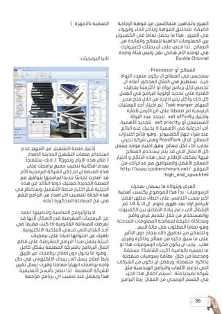 36
‫الزجاجة‬ ‫فوهة‬ ‫من‬ ‫متعاكسين‬ ‫باتجاهين‬ ‫العبور‬
‫والهواء‬ ‫الماء‬ ‫ويتأخر‬ ‫الفوهة‬ ‫فتختنق‬ ‫الضيقة‬
‫الكمبيوتر‬ ‫في‬ ‫تماما‬ ‫يحصل‬ ‫ما‬ ‫هذا‬ , ‫العبور‬ ‫في‬
‫من‬ ‫والعائدة‬ ‫للمعالج‬ ‫الذاهبة‬ ‫المعلومات‬ ‫بين‬
‫كمبيوترك‬ ‫يمتلك‬ ‫أن‬ ‫على‬ ‫احرص‬ ‫لذا‬ , ‫المعالج‬
‫واحدة‬ ‫قناة‬ ‫وليس‬ ‫نقل‬ ‫قناتي‬ ‫االم‬ ‫لوحته‬ ‫في‬
.Double Channel
: Processor ‫أو‬ ‫المعالج‬ 	
‫النواة‬ ‫متعدد‬ ‫يكون‬ ‫ان‬ ‫المعالج‬ ‫في‬ ‫يستحسن‬
‫أن‬ ‫أعاله‬ ‫المذكور‬ ‫المثال‬ ‫في‬ ‫تستطيع‬ ‫حيث‬
‫يعطيك‬ ‫أكثرمما‬ ‫أو‬ ‫نواة‬ ‫برنامج‬ ‫لكل‬ ‫تخصص‬
,‫العمل‬ ‫في‬ ‫البرامج‬ ‫أولوية‬ ‫تحديد‬ ‫على‬ ‫القدرة‬
‫مدير‬ ‫فتح‬ ‫خالل‬ ‫من‬ ‫ادارته‬ ‫يمن‬ ‫وأكثر‬ ‫ذلك‬ ‫كل‬
‫العمليات‬ ‫أحد‬ ‫اخيتار‬ ‫ثم‬ Task manger ‫المهام‬
‫للفأرة‬ ‫األيمن‬ ‫الزر‬ ‫على‬ ‫ضغطة‬ ‫ثم‬ ‫الرئيسية‬
‫النواة‬ ‫عدد‬ ‫لتحدد‬ set affinity ‫واختيار‬
.‫األهمية‬ ‫لتحديد‬ set priority ‫أو‬ ‫المستعمل‬
‫البائع‬ ‫عنه‬ ‫يخبرك‬ ‫ال‬ ‫األهمية‬ ‫في‬ ‫آخرغاية‬ ‫أمر‬
‫اختبارات‬ ‫نتائج‬ ‫وهو‬ , ‫الكمبيوتر‬ ‫جهاز‬ ‫شراء‬ ‫عند‬
‫تجري‬ ‫شركة‬ ‫وهي‬ PassMark ‫ال‬ ‫او‬ ‫المعالج‬
‫يشمل‬ ‫موحد‬ ‫اختبار‬ ‫وفق‬ ‫معالج‬ ‫لكل‬ ‫أداء‬ ‫تجارب‬
‫المعالج‬ ‫يستخدم‬ ‫يتم‬ ‫قد‬ ‫التي‬ ‫االعمال‬ ‫كل‬
‫اختيار‬ ‫و‬ ‫النتائج‬ ‫هذه‬ ‫على‬ ‫اإلطالع‬ ‫يمكنك‬ !‫فيها‬
‫من‬ ‫مدخراتك‬ ‫مع‬ ‫والمتوافق‬ ‫األفضل‬ ‫المعالج‬
http://www.cpubenchmark.net/: ‫الموقع‬
high_end_cpus.html
‫بمحرك‬ ‫يسمى‬ ‫ما‬ ‫ويتواله‬ ‫العرض‬ 	
‫أهمية‬ ‫يكتسب‬ ‫الموضوع‬ ‫هذا‬ ‫بدأ‬ : ‫الرسوميات‬
‫افضل‬ ‫مظهر‬ ‫اعطاء‬ ‫على‬ ‫التنافس‬ ‫بسبب‬ ‫اكبر‬
‫ثم‬ UX & UI ‫ال‬ ‫علوم‬ ‫ظهور‬ ‫بعد‬ ‫اوال‬ ‫للبرامج‬
‫الكمبيوت‬ ‫بين‬ ‫التفاعل‬ ‫زيادة‬ ‫دعم‬ ‫الى‬ ‫اإلنتقال‬
‫واضح‬ ‫عرض‬ ‫تقديم‬ ‫خالل‬ ‫من‬ ‫روالمستخدم‬
‫المدخلة‬ ‫المعلومات‬ ‫لمعالجة‬ ‫دقيقة‬ ‫ومحاكاة‬
. ‫البيم‬ ‫حالة‬ ‫في‬ ‫المطلوب‬ ‫تماما‬ ‫وهو‬
‫التأثير‬ ‫دون‬ ‫بنجاح‬ ‫ذلك‬ ‫تحقيق‬ ‫من‬ ‫للتمكن‬ ‫و‬
‫وقرص‬ ‫وذاكرة‬ ‫معالج‬ ‫من‬ ‫ذكره‬ ‫سبق‬ ‫ما‬ ‫على‬
‫او‬ ‫هذا‬ ‫الرسوميات‬ ‫محرك‬ ‫يكون‬ ‫ان‬ ‫يجب‬ ,‫صلب‬
‫مستقال‬ )‫الشاشة‬ ‫(كرت‬ ‫بالعامية‬ ‫نمسيه‬ ‫ما‬
‫منفصلة‬ ‫رسوميات‬ ‫بطاقة‬ ‫خالل‬ ‫من‬ ‫ومدعما‬
‫الشركات‬ ‫من‬ ‫تكون‬ ‫ان‬ ‫ويفضل‬ ‫منفصلة‬ ‫بذاكرة‬
‫مثل‬ ‫الهندسية‬ ‫والبرامج‬ ‫األلعاب‬ ‫تدعم‬ ‫التي‬
‫الجزء‬ ‫هذا‬ ‫اكمال‬ ‫(سيتم‬ ‫مثال‬ ‫نفيديا‬ ‫شركة‬
‫البرامج‬ ‫ربط‬ ‫المقال‬ ‫من‬ ‫البرمجي‬ ‫القسم‬ ‫في‬
) ‫باالجهزة‬ ‫المنصبة‬
: ‫البرمجيات‬ ‫ثانيا‬
‫عدم‬ ‫المهم‬ ‫من‬ :‫التشغيل‬ ‫منصة‬ ‫إختيار‬ 	
‫االصدار‬ ‫الحديثة‬ ‫التشغيل‬ ‫منصات‬ ‫استخدام‬
‫ستتفاجأ‬ ‫النك‬ ,) 10‫وندوز‬ ‫االيام‬ ‫هذه‬ ‫مثال‬ (
‫على‬ ‫برامجك‬ ‫جميع‬ ‫تنصيب‬ ‫امكانية‬ ‫بعدم‬
‫األم‬ ‫البرمجية‬ ‫الشركة‬ ‫تكن‬ ‫لم‬ ‫ان‬ ‫المنصة‬ ‫هذه‬
‫مع‬ ‫يتوافق‬ ‫لبرامجها‬ ‫جديدا‬ ‫تحديثا‬ ‫أصدرت‬ ‫قد‬
‫هذه‬ ‫من‬ ‫التأكد‬ ‫دوما‬ ‫الجديدة,فعليك‬ ‫المنصة‬
‫في‬ ‫وستضطر‬ ‫التشغيل‬ ‫منصة‬ ‫اختيار‬ ‫قبل‬ ‫الجزئية‬
‫لتقع‬ ‫البرامج‬ ‫من‬ ‫اصدار‬ ‫اخر‬ ‫لتنصيبب‬ ‫الحالة‬ ‫هذه‬
‫اعاله‬ ‫المذكورة‬ ‫المعادلة‬ ‫فخ‬ ‫في‬
‫ابتعد‬ :‫وتنصيبها‬ ‫المناسبة‬ ‫اخيتارالبرامج‬ 	
‫قد‬ ‫ألنها‬ ‫االمكان‬ ‫قدر‬ ‫المقرصنة‬ ‫البرمجيات‬ ‫عن‬
‫في‬ ‫مقيما‬ ‫كنت‬ ‫اذا‬ ‫القانونية‬ ‫للمسائلة‬ ‫تعرضك‬
,‫االلكترونية‬ ‫الملكية‬ ‫تحمي‬ ‫التي‬ ‫البلدان‬ ‫أحد‬
‫برمجيات‬ ‫على‬ ‫احيانا‬ ‫احتوائها‬ ‫عن‬ ‫ناهيك‬
‫قطع‬ ‫على‬ ‫المقرصنة‬ ‫البرامج‬ ‫مبدأ‬ ‫خبيثة,يعمل‬
‫كامل‬ ‫بشكل‬ ‫المصنعة‬ ‫بالشركة‬ ‫البرنامج‬ ‫اتصال‬
‫طريق‬ ‫عن‬ ‫برنامجك‬ ‫اصالح‬ ‫دون‬ ‫يحول‬ ‫ما‬ ‫وهوا‬ ,
‫حال‬ ‫في‬ ‫االلكتروني‬ ‫بريدك‬ ‫الى‬ ‫يرسل‬ ‫اصالح‬ ‫رابط‬
‫تقرير‬ ‫إرسال‬ ‫وقررت‬ ‫مفاجئا‬ ‫انهيارا‬ ‫برنامجك‬ ‫واجه‬
.‫التعليمية‬ ‫بالنسخ‬ ‫ننصح‬ ‫لذا‬ . ‫المصنعة‬ ‫للشركة‬
‫مراجعة‬ ‫برنامج‬ ‫اي‬ ‫تنصيب‬ ‫عند‬ ‫ويفضل‬ ‫هذا‬
 