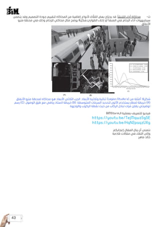 43
‫يتضمن‬ ‫وقد‬ ‫التصميم‬ ‫جودة‬ ‫لتقييم‬ ‫المحاكاه‬ ‫من‬ ‫إضافية‬ ‫ألنواع‬ ‫ك‬ َّ‫ل‬ ُ‫الم‬ ‫بعض‬ ‫يحتاج‬ ‫قد‬ :‫نشأ‬ ُ‫الم‬ ‫أداء‬ ‫محاكاة‬ 	-‌‫ث‬
‫مترو‬ ‫محطة‬ ‫في‬ ‫وذلك‬ ‫للزحام‬ ‫محاكي‬ ‫مثال‬ ‫يوضح‬ 8‫الطوارئ.شكل‬ ‫إخالء‬ ‫أو‬ ‫المنشأ‬ ‫في‬ ‫الزحام‬ ‫أداء‬ ‫سيناريهوات‬
.‫األنفاق‬
.‫األنفاق‬ ‫مترو‬ ‫لمحطة‬ ‫محاكاه‬ ‫هو‬ ‫األبعاد‬ ‫الثالثي‬ ‫الجزء‬ .‫األبعاد‬ ‫وثالثية‬ ‫ثنائية‬ )Legion Studio's( ‫من‬ ‫أمثلة‬ :8‫شكل‬
‫رسم‬ )C( .‫الوصول‬ ‫طرق‬ ‫مع‬ ‫رياضي‬ ‫الستاد‬ ‫خريطة‬ )B( .‫المتوسطة‬ ‫السرعات‬ ‫لتحديد‬ ‫األلون‬ ‫يستخدم‬ ‫لمطار‬ ‫خريطة‬ )A(
.‫والوجهة‬ ‫الركوب‬ ‫نقطة‬ ‫حيث‬ ‫من‬ ‫الركاب‬ ‫تبادل‬ ‫مرات‬ ‫يقارن‬ ‫توضيحي‬
BIMStorm‫الـ‬ ‫بعملية‬ ‫للتعريف‬ ‫فيديو‬
https://youtu.be/TejMqwz5g5E
https://youtu.be/HqN2paqzUXg
‫إعجابكم‬ ‫المقال‬ ‫ينال‬ ‫أن‬ ‫نتمنى‬
‫قادمة‬ ‫مقاالت‬ ‫في‬ ‫اللقاء‬ ‫وإلى‬
‫ماهر‬ ‫خالد‬
 