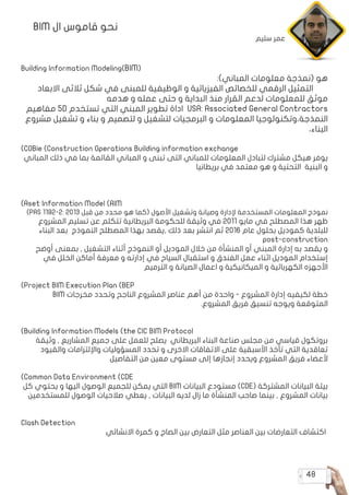 48
BIM ‫ال‬ ‫قاموس‬ ‫نحو‬
Building Information Modeling(BIM(
:)‫المباني‬ ‫معلومات‬ ‫(نمذجة‬ ‫هو‬
‫االبعاد‬ ‫ثالثى‬ ‫شكل‬ ‫في‬ ‫للمبنى‬ ‫الوظيفية‬ ‫و‬ ‫الفيزيائية‬ ‫للخصائص‬ ‫الرقمي‬ ‫التمثيل‬
‫هدمه‬ ‫و‬ ‫عمله‬ ‫حتى‬ ‫و‬ ‫البداية‬ ‫منذ‬ ‫القرار‬ ‫لدعم‬ ‫للمعلومات‬ ‫موثق‬
‫مفاهيم‬ 5D ‫تستخدم‬ ‫التي‬ ‫المبني‬ ‫تطوير‬ ‫اداة‬ USA: Associated General Contractors
‫مشروع‬ ‫تشغيل‬ ‫و‬ ‫بناء‬ ‫و‬ ‫لتصميم‬ ‫و‬ ‫لتشغيل‬ ‫البرمجيات‬ ‫و‬ ‫المعلومات‬ ‫النمذجة،وتكنولوجيا‬
،‫البناء‬
)COBie (Construction Operations Building information exchange
‫المباني‬ ‫ذلك‬ ‫في‬ ‫بما‬ ‫القائمة‬ ‫المباني‬ ‫و‬ ‫تبنى‬ ‫التى‬ ‫للمباني‬ ‫المعلومات‬ ‫لتبادل‬ ‫مشترك‬ ‫هيكل‬ ‫يوفر‬
‫بريطانيا‬ ‫في‬ ‫معتمد‬ ‫هو‬ ‫و‬ ‫التحتية‬ ‫البنية‬ ‫و‬
)Aset Information Model (AIM
)PAS 1192-2: 2013 ‫قبل‬ ‫من‬ ‫محدد‬ ‫هو‬ ‫(كما‬ ‫األصول‬ ‫وتشغيل‬ ‫وصيانة‬ ‫إلدارة‬ ‫المستخدمة‬ ‫المعلومات‬ ‫نموذج‬
‫المشروع‬ ‫تسليم‬ ‫عن‬ ‫تتكلم‬ ‫البريطانية‬ ‫للحكومة‬ ‫وثيقة‬ ‫في‬ 2011 ‫مايو‬ ‫في‬ ‫المصطلح‬ ‫هذا‬ ‫ظهر‬
‫البناء‬ ‫بعد‬ ‫النموذج‬ ‫المصطلح‬ ‫بهذا‬ ‫,يقصد‬ ‫ذلك‬ ‫بعد‬ ‫انتشر‬ ‫ثم‬ 2016 ‫عام‬ ‫بحلول‬ ‫كموديل‬ ‫للبلدية‬
post-construction
‫أوضح‬ ‫بمعنى‬ , ‫التشغيل‬ ‫أثناء‬ ‫النموذج‬ ‫أو‬ ‫الموديل‬ ‫خالل‬ ‫من‬ ‫المنشأة‬ ‫أو‬ ‫المبني‬ ‫إدارة‬ ‫به‬ ‫يقصد‬ ‫و‬
‫في‬ ‫الخلل‬ ‫أماكن‬ ‫معرفة‬ ‫و‬ ‫إدارته‬ ‫في‬ ‫السياح‬ ‫استقبال‬ ‫و‬ ‫الفندق‬ ‫عمل‬ ‫اثناء‬ ‫الموديل‬ ‫إستخدام‬
‫الترميم‬ ‫و‬ ‫الصيانة‬ ‫اعمال‬ ‫و‬ ‫الميكانيكية‬ ‫و‬ ‫الكهربائية‬ ‫األجهزه‬
)Project BIM Execution Plan (BEP
BIM ‫مخرجات‬ ‫وتحدد‬ ‫الناجح‬ ‫المشروع‬ ‫عناصر‬ ‫أهم‬ ‫من‬ ‫واحدة‬ - ‫المشروع‬ ‫إدارة‬ ‫لكيفيه‬ ‫خطة‬
.‫المشروع‬ ‫فريق‬ ‫تنسيق‬ ‫ويوجه‬ ‫المتوقعة‬
)Building Information Models (the CIC BIM Protocol
‫وثيقة‬ , ‫المشاريع‬ ‫جميع‬ ‫على‬ ‫للعمل‬ ‫يصلح‬ ‫البريطاني‬ ‫البناء‬ ‫صناعة‬ ‫مجلس‬ ‫من‬ ‫قياسي‬ ‫بروتكول‬
‫والقيود‬ ‫واإللتزامات‬ ‫المسؤوليات‬ ‫تحدد‬ ‫و‬ ‫االخرى‬ ‫االتفاقات‬ ‫على‬ ‫األسبقية‬ ‫تأخذ‬ ‫التي‬ ‫تعاقدية‬
‫التفاصيل‬ ‫من‬ ‫معين‬ ‫مستوى‬ ‫إلى‬ ‫إنجازها‬ ‫ويحدد‬ ‫المشروع‬ ‫فريق‬ ‫ألعضاء‬
)Common Data Environment (CDE
‫كل‬ ‫يحتوي‬ ‫و‬ ‫اليها‬ ‫الوصول‬ ‫للجميع‬ ‫يمكن‬ ‫التي‬ BIM ‫البيانات‬ ‫مستودع‬ )CDE( ‫المشتركة‬ ‫البيانات‬ ‫بيئة‬
‫للمستخدمين‬ ‫الوصول‬ ‫صالحيات‬ ‫يعطي‬ , ‫البيانات‬ ‫لديه‬ ‫زال‬ ‫ما‬ ‫المنشأة‬ ‫صاحب‬ ‫بينما‬ , ‫المشروع‬ ‫بيانات‬
Clash Detection
‫االنشائي‬ ‫كمرة‬ ‫و‬ ‫الصاج‬ ‫بين‬ ‫التعارض‬ ‫مثل‬ ‫العناصر‬ ‫بين‬ ‫التعارضات‬ ‫اكتشاف‬
‫سليم‬ ‫عمر‬
 