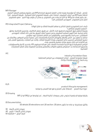 50
BIM Manager
‫السليم‬ ‫التنفيذ‬ ‫ويضمن‬ ‫مشروع‬ ‫في‬ BIM‫استخدام‬ ‫لتنسيق‬ ‫العمل‬ ‫صاحب‬ ‫يعينه‬ ‫مؤسسة‬ ‫أو‬ ،‫شركة‬ ، ‫شخص‬
)‫الخ‬ ، ‫التسليم‬ ‫طريقة‬ ، ‫الميزانية‬ ‫(مثل‬ ‫المشروع‬ ‫طبيعة‬ ‫على‬ ‫اعتمادا‬ .‫المشروع‬ ‫أعضاء‬ ‫بين‬ BIM‫تنفيذ‬ ‫لخطة‬
‫بالمشروع‬ ‫عضو‬ ‫الدور‬ ‫بهذا‬ ‫يقوم‬ ‫أن‬ ‫يمكن‬ ‫و‬ ،‫المشروع‬ ‫في‬ ‫واحد‬ ‫من‬ ‫أكثر‬ ‫او‬ BIM‫مدير‬ ‫هناك‬ ‫يكون‬ ‫قد‬ ،
. )‫الخ‬ ‫المعماري‬ ‫المهندس‬ ، ‫المشروع‬ ‫مدير‬ ‫(مثل‬
IPD Integrated Project Delivery
‫الهالك‬ ‫نقلل‬ ‫و‬ ‫للمالك‬ ‫القيمة‬ ‫نعظم‬ ‫و‬ ‫النتائج‬ ‫افضل‬ ‫و‬ ‫المشروع‬ ‫تنجز‬ ‫كيف‬
) ‫متكامل‬ ‫مشروع‬ ‫(تسليم‬
‫وخلق‬ ،‫اإلنتاجية‬ ‫وتحسين‬ ،‫التكاليف‬ ‫خفض‬ ‫طريق‬ ‫عن‬ ‫األمثل‬ ‫البناء‬ ‫لتحقيق‬ ‫المشروع‬ ‫فرق‬ ‫لتنظيم‬ ‫وسيلة‬
‫المهندس‬ ،‫المالك‬ ‫ذلك‬ ‫في‬ ‫بما‬ ‫الفريق‬ ‫أعضاء‬ ‫جميع‬ ‫يدمج‬ ‫المشروع‬ ‫لتسليم‬ ‫النهج‬ ‫هذا‬ .‫إيجابية‬ ‫نتائج‬
.‫تعاوني‬ ‫جهد‬ ‫لتشكيل‬ ‫الباطن‬ ‫من‬ ‫والمقاولين‬ ،‫والمهندسين‬ ‫البناء‬ ‫مدير‬ ،‫المعماري‬
‫من‬ ‫واألفكار‬ ‫المواهب‬ ‫تسخير‬ ‫عملية‬ ‫في‬ ‫والممارسات‬ ‫التجارية‬ ‫والهياكل‬ ‫والنظم‬ ‫الناس‬ ‫بين‬ ‫تعاون‬ ‫و‬ ‫تحالف‬
‫قدر‬ ‫أقصى‬ ‫وتحقيق‬ ،‫النفايات‬ ‫من‬ ‫والحد‬ ،‫للمالك‬ ‫القيمة‬ ‫وزيادة‬ ،‫المشروع‬ ‫نتائج‬ ‫لتحسين‬ ‫المشاركين‬ ‫جميع‬
.‫وبناء‬ ،‫وتصنيع‬ ‫تصميم‬ ‫مراحل‬ ‫جميع‬ ‫خالل‬ ‫من‬ ‫الكفاءة‬ ‫من‬
،‫والمسؤوليات‬ ‫األدوار‬ ‫وتحديد‬ ،IPD ‫فريقهم‬ ‫هيكلة‬ ‫في‬ ‫العمالء‬ ‫لمساعدة‬ ‫الخبرة‬ ‫لديها‬ ‫التطبيقية‬ ‫البرامج‬
‫الممارسات‬ ‫أفضل‬ ‫بشأن‬ ‫المشورة‬ ‫وتقديم‬ ‫والمعايير‬ ‫القوالب‬ ‫وتطوير‬ ‫استعراض‬ ‫و‬ ‫االجتماعات‬ ‫وتنسيق‬
.‫الصناعية‬
IFC
Industry Foundation Class
‫المختلفة‬ ‫البرامج‬ ‫بين‬ ‫المعلومات‬ ‫لتبادل‬ ‫المصدر‬ ‫مفتوحة‬ ‫صيغة‬
/http://buildingsmart-tech.org
PLM
product lifecycle management
‫صيانته‬ ‫و‬ ‫المبنى‬ ‫هنا‬ ‫هو‬ ‫و‬ ‫المنتج‬ ‫على‬ ‫للحفاظ‬ : ‫المنتج‬ ‫حياه‬ ‫دورة‬
2D Drawing
BIM ‫ال‬ ‫او‬ CAD‫ال‬ ‫من‬ ‫توليدها‬ ‫تم‬ , ‫االبعاد‬ ‫ثنائية‬ ‫رسومات‬ ‫على‬ ‫تحتوي‬ ‫رقمية‬ ‫او‬ ‫ورقية‬ ‫وثيقة‬
2D Documentation
2D details 2D elevations and ,2D section ,2D plans ‫تكون‬ ‫ما‬ ‫عاده‬ ‫و‬ ‫مستخرجة‬ ‫وثائق‬
3D ‫األبعاد‬ ‫ثالثي‬ ‫نموذج‬
4D ‫الزمن‬ + ‫األبعاد‬ ‫ثالثي‬ ‫نموذج‬
5D ‫التكلفة‬ + ‫الرابع‬ ‫البعد‬
 