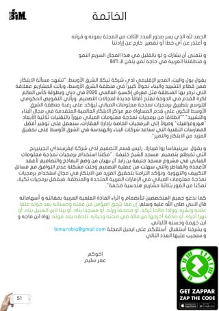 51
‫قوته‬ ‫و‬ ‫بعونه‬ ‫المجلة‬ ‫من‬ ‫الثالث‬ ‫العدد‬ ‫صدور‬ ‫يسر‬ ‫الذي‬ ‫هلل‬ ‫الحمد‬
‫إرادتنا‬ ‫عن‬ ‫خارج‬ ‫تقصير‬ ‫أو‬ ‫خطا‬ ‫أي‬ ‫عن‬ ‫أعتذر‬ ‫و‬
‫النمو‬ ‫السريع‬ ‫المجال‬ ‫هذا‬ ‫في‬ ‫بالقليل‬ ‫لو‬ ‫و‬ ‫نشارك‬ ‫أن‬ ‫نتمنى‬ ‫و‬
BIM ‫الـ‬ ‫يتقن‬ ‫لمن‬ ‫حاجه‬ ‫في‬ ‫العربية‬ ‫منطقتنا‬ ‫و‬
‫االبتكار‬ ‫مسألة‬ ‫"تشهد‬ :‫األوسط‬ ‫الشرق‬ ‫تيكال‬ ‫شركة‬ ‫لدى‬ ‫اإلقليمي‬ ‫المدير‬ ،‫واليت‬ ‫بول‬ ‫يقول‬
‫عمالقة‬ ‫المشاريع‬ ‫وباتت‬ ،‫األوسط‬ ‫الشرق‬ ‫منطقة‬ ‫في‬ ً‫ا‬‫كبير‬ ً‫تحوال‬ ‫والبناء‬ ‫التشييد‬ ‫قطاع‬ ‫ضمن‬
‫العالم‬ ‫كأس‬ ‫وبطولة‬ ‫دبي‬ ‫في‬ 2020 ‫العالمي‬ ‫إكسبو‬ ‫معرض‬ ‫مثل‬ ‫المنطقة‬ ‫بها‬ ‫تزخر‬ ‫التي‬
‫الحكومي‬ ‫التفويض‬ ‫ويأتي‬ .‫التصميم‬ ‫لمجاالت‬ ‫جديدة‬ ً‫ا‬‫أفاق‬ ‫تفتح‬ ‫الدوحة‬ ‫في‬ ‫القدم‬ ‫لكرة‬
‫الشرق‬ ‫منطقة‬ ‫رغبة‬ ‫على‬ ‫ليؤكد‬ ‫المباني‬ ‫معلومات‬ ‫نمذجة‬ ‫برمجيات‬ ‫بتطبيق‬ ‫للتوسع‬
‫البناء‬ ‫مجال‬ ‫في‬ ‫المتقدمة‬ ‫العالمية‬ ‫االبتكار‬ ‫مراكز‬ ‫مع‬ ‫المساواة‬ ‫قدم‬ ‫على‬ ‫لتكون‬ ‫األوسط‬
‫األبعاد‬ ‫ثالثية‬ ‫بالتقنيات‬ ً‫ا‬‫مرور‬ ‫المباني‬ ‫معلومات‬ ‫نمذجة‬ ‫برمجيات‬ ‫من‬ ً‫ا‬‫والتشييد".""انطالق‬
‫أفضل‬ ‫توفير‬ ‫على‬ ‫سنعمل‬ ،‫العقارات‬ ‫بإدارة‬ ‫الخاصة‬ ‫البرمجيات‬ ‫إلى‬ ً‫وصوال‬ "‫"هوروغرافيك‬
‫تحقيق‬ ‫على‬ ‫األوسط‬ ‫الشرق‬ ‫في‬ ‫والهندسة‬ ‫البناء‬ ‫شركات‬ ‫تساعد‬ ‫التي‬ ‫التقنية‬ ‫الممارسات‬
."‫والتميز‬ ‫االبتكار‬ ‫من‬ ‫المزيد‬
‫انجينيرنج‬ ‫ايفرسنداي‬ ‫شركة‬ ‫لدى‬ ‫التصميم‬ ‫قسم‬ ‫رئيس‬ ،‫فيبارال‬ ‫روا‬ ‫سرينيفاسا‬ ‫يقول‬ ‫و‬
‫معلومات‬ ‫نمذجة‬ ‫برمجيات‬ ‫استخدام‬ ‫"مكننا‬ : ‫خليفة‬ ‫الشيخ‬ ‫مسجد‬ ‫بتصميم‬ ‫تضطلع‬ ‫التي‬
‫ألعقد‬ ‫والتصاميم‬ ‫النماذج‬ ‫وضع‬ ‫من‬ ‫نهيان‬ ‫آل‬ ‫زايد‬ ‫بن‬ ‫خليفة‬ ‫مسجد‬ ‫مشروع‬ ‫في‬ ‫المباني‬
‫مسائل‬ ‫مع‬ ‫التوافق‬ ‫عدم‬ ‫مشكلة‬ ‫وحلت‬ ‫التصميم‬ ‫عملية‬ ‫من‬ ‫سهلت‬ ‫والتي‬ ‫والقناطر‬ ‫األعمدة‬
‫برمجيات‬ ‫استخدام‬ ‫مجال‬ ‫في‬ ‫االبتكار‬ ‫من‬ ‫المزيد‬ ‫بتحقيق‬ ‫التزامنا‬ ‫ونؤكد‬ .‫والتهوية‬ ‫التكييف‬
،‫تكيال‬ ‫برمجيات‬ ‫فبفضل‬ .‫والمنطقة‬ ‫المتحدة‬ ‫العربية‬ ‫اإلمارات‬ ‫في‬ ‫المباني‬ ‫معلومات‬ ‫نمذجة‬
."‫ضخمة‬ ‫هندسية‬ ‫مشاريع‬ ‫بثالثة‬ ‫الفوز‬ ‫من‬ ‫تمكنا‬
‫أسهاماته‬ ‫و‬ ‫بمقالته‬ ‫العربية‬ ‫العلمية‬ ‫المادة‬ ‫اثراء‬ ‫و‬ ‫لألنضمام‬ ‫المتخصصين‬ ‫جميع‬ ‫ندعو‬ ‫كما‬
‫علما‬ ‫موته‬ ‫بعد‬ ‫وحسناته‬ ‫عمله‬ ‫من‬ ‫المؤمن‬ ‫يلحق‬ ‫مما‬ ‫إن‬ :‫وسلم‬ ‫عليه‬ ‫اهلل‬ ‫صلى‬ ‫النبي‬ ‫قال‬
‫أو‬ ،‫بناه‬ ‫السبيل‬ ‫البن‬ ‫بيتا‬ ‫أو‬ ،‫بناه‬ ‫مسجدا‬ ‫أو‬ ،‫ورثه‬ ً‫ا‬‫مصحف‬ ‫أو‬ ،‫تركه‬ ‫صالحا‬ ‫وولدا‬ ،‫ونشره‬ ‫علمه‬
‫و‬ ‫ماجه‬ ‫ابن‬ ‫رواه‬ .‫موته‬ ‫بعد‬ ‫تلحقه‬ ،‫وحياته‬ ‫صحته‬ ‫في‬ ‫ماله‬ ‫من‬ ‫أخرجها‬ ‫صدقة‬ ‫أو‬ ،‫أجراه‬ ‫نهرا‬
.‫األلباني‬ ‫وحسنه‬ ‫خزيمة‬ ‫ابن‬
bimarabia@gmail.com ‫المجلة‬ ‫ايميل‬ ‫على‬ ‫أسئلتكم‬ ‫أستقبال‬ ‫يشرفنا‬ ‫و‬
‫التالي‬ ‫العدد‬ ‫عليها‬ ‫سنجيب‬ ‫و‬
‫اخوكم‬
‫سليم‬ ‫عمر‬
‫الخاتمة‬
 