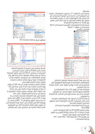 6
:‫مالحظة‬
‫جاهزة‬ ‫المواصفات‬ ‫نستورد‬ ‫أن‬ 1. ‫الخطوة‬ ‫في‬ ‫يمكننا‬
‫من‬ ‫و‬ ‫السابقة‬ ‫الفقرة‬ ‫في‬ ‫ذكرته‬ ‫الذي‬ ‫الموقع‬ ‫من‬
‫بما‬ ‫جاهزة‬ ‫تصبح‬ ‫أن‬ ‫إلى‬ ‫المواصفات‬ ‫تلك‬ ‫تعديل‬ ‫ثم‬
‫نعمل‬ ‫التي‬ ‫البلد‬ ‫في‬ ‫به‬ ‫المتداول‬ ‫النظام‬ ‫مع‬ ‫يتفق‬
.Engineering Norm or Code ‫بها‬
:Revit ‫باستخدام‬ ‫القياسية‬ ‫المواصفات‬ ‫إلدارة‬ ‫تجربة‬
Revit => Open ‫زر‬ ‫باستخدام‬
:‫الشكل‬ ‫في‬ ‫كما‬
IFC Option ‫الـ‬ ‫فيظهر‬
‫البرنامج‬ ‫توصيف‬ ‫طريقة‬ ‫المربع‬ ‫هذا‬ ‫في‬ ‫نرى‬
‫في‬ ‫المعروفة‬ ‫مسمياتها‬ ‫و‬ ‫القياسية‬ ‫للمواصفات‬
‫معينة‬ ‫أمثلة‬ ‫على‬ ‫أسهم‬ ‫بوضع‬ ‫قمت‬ ‫قد‬ ‫و‬ ‫البرنامج‬
.‫العناصر‬ ‫تلك‬ ‫من‬
‫و‬ ‫المواصفات‬ ‫تلك‬ ‫بأخذ‬ ‫نقوم‬ ‫أن‬ ‫هنا‬ ‫فيمكننا‬
‫يقتضي‬ ‫ما‬ ‫(بحسب‬ ‫منها‬ ‫الحد‬ ‫أو‬ ‫عليها‬ ‫اإلضافة‬
‫الشركة‬ ‫أو‬ ‫المكتب‬ ‫في‬ ‫نستخدمها‬ ‫ثم‬ ‫من‬ ‫و‬ )‫العمل‬
.‫المشروع‬ ‫و‬
‫موحدة‬ ‫المواصفات‬ ‫تلك‬ ‫أسماء‬ ‫أن‬ ‫اآلن‬ ‫سنالحظ‬ ‫و‬
‫السوق‬ ‫في‬ ‫الموجودة‬ ‫األخرى‬ ‫البرمجيات‬ ‫في‬ ‫حتى‬
.‫القادمة‬ ‫الفقرة‬ ‫في‬ ‫كما‬
‫باستخدام‬ ‫القياسية‬ ‫المواصفات‬ ‫إلدارة‬ ‫تجربة‬
:ArchiCAD
‫التي‬ ‫البرمجيات‬ ‫أول‬ ‫من‬ ArchiCAD ‫برنامج‬ ‫يعتبر‬
‫نضوج‬ ‫و‬ ‫األوربي‬ ‫منشأه‬ ‫بحكم‬ IFC ‫الـ‬ ‫فكرة‬ ‫طرحت‬
.‫أمريكا‬ ‫قبل‬ ‫أوروبا‬ ‫في‬ ‫الفكرة‬ ‫تلك‬
IFC > 2x3 File > File Special > IFC ‫قائمة‬ ‫من‬
… Scheme Setup
IFC Scheme Setup ‫مربع‬ ‫فيظهر‬
‫الخاصة‬ ‫القيمة‬ ‫أن‬ ‫المربع‬ ‫في‬ ‫مباشرة‬ ‫نالحظ‬
‫المسمى‬ ‫نفس‬ ‫هي‬ ‫و‬ IfcWall ‫هي‬ ‫بالجدار‬
‫السابقة‬ ‫الصور‬ ‫في‬ ‫كما‬ Revit ‫ببرنامج‬ ‫المستخدم‬
‫نتاج‬ ‫هو‬ ‫إنما‬ ‫و‬ ً‫ا‬‫ابد‬ ‫مقصود‬ ‫بشكل‬ ‫يتم‬ ‫لم‬ ‫هذا‬ ‫و‬
‫بتبادل‬ ‫لتقوم‬ ‫البرمجيات‬ ‫بين‬ ‫المواصفات‬ ‫توحيد‬
‫موحد‬ ‫و‬ ‫شفاف‬ ‫بشكل‬ ‫بينها‬ ‫فيما‬ ‫المعلومات‬
.‫الهندسي‬ ‫العمل‬ ‫جودة‬ ‫لضمان‬
‫يكون‬ ‫أن‬ ‫اهلل‬ ‫شاء‬ ‫إن‬ ‫عسى‬ ‫و‬ ‫بقية‬ ‫و‬ ‫تتمة‬ ‫للكالم‬
‫أراد‬ ‫لمن‬ ‫عنه‬ ‫غنى‬ ‫ال‬ ‫أنه‬ ‫حيث‬ ‫تتمات‬ ‫البحث‬ ‫لهذا‬
‫إعادة‬ ‫عناء‬ ‫دون‬ ‫عالية‬ ‫بجودة‬ ً‫ا‬‫مشروع‬ ‫يقدم‬ ‫أن‬
‫و‬ ‫المشروع‬ ‫حيثيات‬ ‫جميع‬ ‫توصف‬ ‫التي‬ ‫المواد‬ ‫بناء‬
.‫ذلك‬ ‫على‬ ‫الوقت‬ ‫إضاعة‬ ‫و‬ ‫جديد‬ ‫من‬ ‫بناءها‬
‫ما‬ ‫عن‬ ‫عامة‬ ‫مقدمة‬ ‫المقالة‬ ‫هذه‬ ‫في‬ ‫ناقشنا‬
‫يمكن‬ ‫أين‬ ‫و‬ BIM ‫الـ‬ ‫مع‬ ‫تكامله‬ ‫مدى‬ ‫و‬ IFC ‫الـ‬ ‫هو‬
‫أن‬ ‫عسى‬ ‫و‬ BIM ‫الـ‬ ‫منظومات‬ ‫أشهر‬ ‫في‬ ‫نجده‬ ‫أن‬
‫إلى‬ ‫المجلة‬ ‫هذه‬ ‫أعداد‬ ‫من‬ ‫القادم‬ ‫في‬ ‫اهلل‬ ‫يوفقنا‬
‫الموضوع‬ ‫عن‬ ‫أكثر‬ ‫متقدمة‬ ‫أفكار‬ ‫بطرح‬ ‫نقوم‬ ‫أن‬
.‫الواقع‬ ‫أرض‬ ‫على‬ ‫مشاريع‬ ‫من‬ ‫عملية‬ ‫أمثلة‬ ‫ضمن‬
 