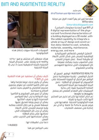 7
BIM AND AUGMENTED REALITY
‫مجلة‬ ‫من‬ ‫االول‬ ‫العدد‬ ‫يقرأ‬ ‫لم‬ ‫لمن‬ ‫مقدمة‬
BIMarabia
bimarabia.blogspot.com
:)‫المباني‬ ‫معلومات‬ ‫(نمذجة‬ ‫هو‬ BIM ‫ال‬
A digital representation of the phys�
ical and functional characteristics of
a building displayed as a 3D model, with
the added capability to integrate a
whole array of design and construc�
tion data related to cost, schedule,
materials, assembly, maintenance,
energy use, and more
‫و‬ ‫الفيزيائية‬ ‫للخصائص‬ ‫الرقمي‬ ‫التمثيل‬
‫األبعاد‬ ‫ثالثى‬ ‫شكل‬ ‫في‬ ‫للمبنى‬ ‫الوظيفية‬
‫للمبنى‬ ‫نموذج‬ ‫عمل‬ : ‫أبسط‬ ‫بطريقة‬ ‫أو‬
‫معرفة‬ ‫يمكنك‬ ‫بحيث‬ ‫الحاسوب‬ ‫على‬
‫كمهندس‬ ‫تحتاجها‬ ‫التي‬ ‫المعلومات‬ ‫كل‬
.‫للمشروع‬ ‫وكمدير‬
‫أو‬ ‫المعزز‬ ‫الواقع‬ AUGMENTED REALITY
‫تدمج‬ ‫معلوماتية‬ ‫تقنية‬ : ‫الواقعي‬ ‫الخيال‬
‫على‬ ‫المسجلة‬ ‫الصورة‬ ‫أو‬ ‫الخيال‬ ‫مع‬ ‫الواقع‬
‫دمج‬ - ‫النظارة‬ ‫أو‬ ‫الموبايل‬ ‫أو‬ ‫الكمبيوتر‬
‫االفتراضية‬ ‫البيئة‬ ‫مع‬ ‫الطبيعية‬ ‫البيئة‬
‫بداية‬ ‫إلى‬ ‫تعود‬ ‫األساسية‬ ‫الفكرة‬
‫يسمح‬ ‫لم‬ ‫العلمي‬ ‫التقدم‬ ‫لكن‬ ‫السبعينات‬
‫تطورها‬ ‫و‬ ‫بظهورها‬
‫المختبر‬ ‫من‬ ‫تخرج‬ ‫لم‬ ‫لكن‬ ‫لها‬ ‫أمثلة‬ ‫انتاج‬ ‫تم‬
‫ثقيلة‬ ‫و‬ ‫كبيرة‬ ‫كانت‬ ‫ألنها‬
‫في‬ ‫شاهدتها‬ ‫الحديثة‬ ‫التكولوجيا‬ ‫هذه‬
‫تم‬ ‫الذي‬ ‫و‬ back to future ‫قديم‬ ‫فيلم‬
‫الثمانيات‬ ‫منتصف‬ ‫في‬ ‫إنتاجة‬
‫هذه‬ ‫إنتشار‬ ‫سهلت‬ ‫الحديثة‬ ‫الموبيالت‬
‫التكنولوجيا‬
virtu� ‫ه و‬ ‫و‬ ‫مختلف‬ ‫أخر‬ ‫مصطلح‬ ‫هناك‬
‫البيئة‬ ‫إستبدال‬ ‫على‬ ‫يعتمد‬ ‫و‬ al reality
‫إال‬ ‫ترى‬ ‫ال‬ ‫بحيث‬ ‫الحقيقية‬ ‫بالبيئة‬ ‫التخيلية‬
‫التخيلية‬ ‫البيئة‬
‫التقنية‬ ‫هذه‬ ‫من‬ ‫نستفيد‬ ‫أن‬ ‫يمكن‬ ‫كيف‬
‫؟‬ BIM ‫ال‬ ‫في‬
‫تراها‬ ‫فارغة‬ ‫غرفة‬ ‫لديك‬ ‫يكون‬ ‫أن‬ ‫يمكن‬
‫بتحميل‬ ‫تقوم‬ ‫ثم‬ ‫التابلت‬ ‫كاميرا‬ ‫خالل‬ ‫من‬
‫تتخيل‬ ‫بحيث‬ ‫الفرش‬ ‫و‬ ‫للكراسي‬ ‫مجسم‬
‫مساحته‬ ‫و‬ ‫المكان‬
‫الكاميرا‬ ‫و‬ ‫المشروع‬ ‫في‬ ‫تسير‬ ‫أن‬ ‫يمكن‬
‫المواسير‬ ‫أيضا‬ ‫ترى‬ ‫و‬ ‫الحوائط‬ ‫تريك‬
‫أماكنها‬ ‫تعرف‬ ‫و‬ ‫كلها‬ ‫المدمجة‬
‫عليها‬ ‫لصديق‬ ‫ورقة‬ ‫ترسل‬ ‫أن‬ ‫يمكن‬
‫يمكنه‬ ‫التابلت‬ ‫خالل‬ ‫من‬ ‫و‬ ‫لمبني‬ ‫مسقط‬
‫االبعاد‬ ‫ثالثي‬ ‫للمبني‬ ‫مجسم‬ ‫رؤيه‬
‫التي‬ ‫المعلومات‬ ‫كل‬ ‫ترى‬ ‫أن‬ ‫يمكن‬
‫النظارة‬ ‫زجاج‬ ‫على‬ ‫تحتاجها‬
‫على‬ ‫التدريب‬ ‫في‬ ‫أستخدامها‬ ‫يمكن‬
. ‫العمل‬
: ‫لها‬ ‫تطبيقات‬ ‫نرى‬ ‫دعنا‬
1-AUGGED
‫هنا‬ ‫من‬ ‫البرنامج‬ ‫نصب‬
‫سليم‬ ‫عمر‬
draftsman.wordpress.com
 