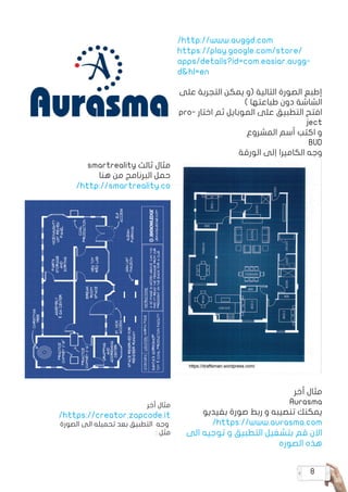 8
/http://www.auggd.com
https://play.google.com/store/
apps/details?id=com.easiar.augg�
d&hl=en
‫على‬ ‫التجربة‬ ‫يمكن‬ ‫(و‬ ‫التالية‬ ‫الصورة‬ ‫إطبع‬
) ‫طباعتها‬ ‫دون‬ ‫الشاشة‬
pro� ‫اختا ر‬ ‫ثم‬ ‫الموبايل‬ ‫على‬ ‫التطبيق‬ ‫افتح‬
ject
‫المشروع‬ ‫أسم‬ ‫اكتب‬ ‫و‬
BUD
‫الورقة‬ ‫إلى‬ ‫الكاميرا‬ ‫وجه‬
‫أخر‬ ‫مثال‬
Aurasma
‫بفيديو‬ ‫صورة‬ ‫ربط‬ ‫و‬ ‫تنصيبه‬ ‫يمكنك‬
/https://www.aurasma.com
‫الى‬ ‫توجيه‬ ‫و‬ ‫التطبيق‬ ‫بتشغيل‬ ‫قم‬ ‫االن‬
‫الصوره‬ ‫هذه‬
smartreality ‫ثالث‬ ‫مثال‬
‫هنا‬ ‫من‬ ‫البرنامج‬ ‫حمل‬
/http://smartreality.co
‫أخر‬ ‫مثال‬
/https://creator.zapcode.it
‫الصورة‬ ‫الى‬ ‫تحميله‬ ‫بعد‬ ‫التطبيق‬ ‫وجه‬
: ‫مثل‬
 