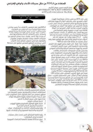 18
‫ظهرت‬ ‫متواضعة‬ ‫بدايات‬ ‫في‬ ‫و‬ ‫م‬1970 ‫عام‬ ‫في‬
‫بمختلف‬ ‫األجهزة‬ ‫أنواع‬ ‫مختلف‬ ‫على‬ ‫الفيديو‬ ‫ألعاب‬
‫كسب‬ ‫على‬ ‫حينذاك‬ ‫التنافس‬ ‫فكان‬ ‫وشركاتها‬ ‫فئاتها‬
.‫الهوايات‬ ‫من‬ ‫النوع‬ ‫هذا‬ ‫عشاق‬ ‫من‬ ‫الكثيرين‬ ‫وإرضاء‬
‫أمواال‬ ‫تدر‬ ‫الفيديو‬ ‫ألعاب‬ ‫صناعة‬ ‫أصبحت‬ ‫واليوم‬
‫في‬ ‫التسلية‬ ‫برامج‬ ‫جمعية‬ ‫أوردت‬ ‫حيث‬ ‫طائلة‬
‫ألعاب‬ ‫صناعة‬ ‫عائدات‬ ‫أن‬ ‫م‬2013 ‫عام‬ ‫الصادر‬ ‫تقريرها‬
‫وحدها‬ ‫المتحدة‬ ‫الواليات‬ ‫في‬ ‫والكمبيوتر‬ ‫الفيديو‬
‫قد‬ ‫أنك‬ ‫تعتقد‬ ‫قد‬ ,)‫دوالر‬ ‫مليار‬ 21( ‫الـ‬ ‫فاقت‬
‫وقد‬ ‫فعال‬ ‫الواقع‬ ‫هو‬ ‫هذا‬ ‫ولكن‬ ‫الرقم‬ ‫قراءة‬ ‫أخطأت‬
‫؟‬BIM‫بالـ‬ ‫كله‬ ‫هذا‬ ‫عالقة‬ ‫ما‬ ‫نفسك‬ ‫تسأل‬
‫الفرص‬ ‫تلك‬ ‫ظهور‬ ‫ومع‬ ‫الوراء‬ ‫إلى‬ ً‫قليال‬ ً‫ا‬‫مع‬ ‫لنعود‬
‫كشاشات‬ ‫التاريخ‬ ‫غيرت‬ ‫التي‬ ‫الذهبية‬ ‫واالختراعات‬
‫الصوتي‬ ‫والتحكم‬ ‫الحركة‬ ‫استشعار‬ ‫وأجهزة‬ ‫اللمس‬
‫بطاقات‬ ‫باستخدام‬ ‫الرسومات‬ ‫قدرات‬ ‫وتحسين‬
‫على‬ ‫المتطورة‬ ‫والبرمجيات‬ ‫واألجهزة‬ ‫بذلك‬ ‫خاصة‬
‫من‬ ‫ما‬ ‫نوع‬ ‫إلى‬ ‫أدت‬ ‫األشياء‬ ‫تلك‬ ‫كل‬ ,‫متزايد‬ ‫نحو‬
‫مجال‬ ‫ضمنها‬ ‫ومن‬ ‫أخرى‬ ‫مجاالت‬ ‫في‬ ‫اإلستيقاظ‬
‫تلك‬ ‫على‬ ‫تعتمد‬ ‫التي‬ ‫الهندسيات‬ ‫أن‬ ‫حيث‬ BIM‫الـ‬
‫التي‬ ‫الصناعات‬ ‫من‬ ‫واحدة‬ ‫تعتبر‬ ‫الجديدة‬ ‫التقنية‬
‫اإلبتكارات‬ ‫تلك‬ ‫من‬ ً‫ا‬‫جد‬ ‫متفاني‬ ‫بشكل‬ ‫إستفادت‬
‫التحكم‬ ‫أجهزة‬ ‫المثال‬ ‫سبيل‬ ‫فعلى‬ ‫التكنولوجية‬
‫(نينتندو‬ ‫أجهزة‬ ‫سلسلة‬ ‫في‬ ‫ظهرت‬ ‫التي‬ ‫الفريدة‬
‫وفرت‬ )Kinect ‫و(مايكروسوفت‬ )Nintendo Wii
)3D( ‫نماذج‬ ‫على‬ ‫العملي‬ ‫التدريب‬ ‫طرق‬ ‫من‬ ً‫ا‬‫مزيد‬
‫عمال‬ -‫القريب‬ ‫المستقبل‬ ‫في‬- ‫ن‬ ِّ
‫مك‬ ُ‫ت‬ ‫أن‬ ً‫ا‬‫أيض‬ ‫ويمكن‬
‫وتحديث‬ ‫دائمة‬ ‫وبحرية‬ ‫التنقل‬ ‫من‬ ‫والمهندسين‬ ‫البناء‬
‫الميدانية‬ ‫الظروف‬ ‫في‬ ً‫ا‬‫وأمان‬ ً‫دقة‬ ‫أكثر‬ BIM‫الـ‬ ‫نماذج‬
‫صعوبة‬ ‫وأيضا‬ ‫ومعدات‬ ‫مساحة‬ ‫وجود‬ ‫عدم‬ ‫حيث‬
.‫المفاتيح‬ ‫ولوحة‬ )Mouse( ‫الفأرة‬ ‫إستخدام‬
‫اإلفتراضي‬ ‫والواقع‬ ‫األلعاب‬ ‫محركات‬ ‫خالل‬ ‫من‬ BIM‫الـ‬ ‫من‬ ‫االستفادة‬
‫نواحي‬ ‫يمس‬ ‫بدأ‬ ‫األطراف‬ ‫متشعب‬ ‫علم‬ ‫هو‬ BIM‫الـ‬
‫التقنيات‬ ‫من‬ ‫عتبر‬ ُ‫ي‬ ‫أنه‬ ‫حيث‬ ً‫ا‬‫فشيئ‬ ً‫ا‬‫شيئ‬ ‫حياتنا‬
‫فعالة‬ ‫بصورة‬ ‫الهندسة‬ ‫مجال‬ ‫تخدم‬ ‫التي‬ ‫الفريدة‬
‫قبل‬ ‫ومعالجتها‬ ‫االخطاء‬ ‫إكتشاف‬ ‫على‬ ‫وتساعد‬
‫بين‬ ‫الجمع‬ ‫يمكن‬ ‫حيث‬ ,‫عقباه‬ ‫حمد‬ ُ‫ت‬ ‫ماال‬ ‫يحدث‬ ‫أن‬
‫مشروع‬ ‫نموذج‬ ‫لتقديم‬ ‫وذلك‬ ‫األلعاب‬ ‫محركات‬
‫األلعاب‬ ‫لتلك‬ ‫ماثل‬ ُ
‫م‬ ‫أسلوب‬ ‫في‬ ‫إليه‬ ‫والوصول‬
Person ‫النار‬ ‫مطلق‬ ‫الشخص‬ ‫(منظور‬ ‫تستخدم‬ ‫التي‬
.)Shooter Games
‫المصلحة‬ ‫وأصحاب‬ ‫والعمالء‬ ‫للمصممين‬ ‫ويمكن‬
‫من‬ ‫الطريقة‬ ‫بنفس‬ ‫والمشاريع‬ ‫النماذج‬ ‫إستكشاف‬
‫حتى‬ ‫المشروع‬ ‫داخل‬ ‫التجول‬ ‫خالل‬ ‫من‬ ‫إنساني‬ ‫منظور‬
‫فوائد‬ ‫الطريقة‬ ‫ولهذه‬ ,ً‫ا‬‫فعلي‬ ‫تنفيذه‬ ‫يبدأ‬ ‫أن‬ ‫قبل‬
:‫الحصر‬ ‫ال‬ ‫المثال‬ ‫سبيل‬ ‫على‬ ‫منها‬ ‫عدة‬
1
1.
. ‫الرؤية‬ ‫مجاالت‬ ‫اختبار‬
2
2.
‫الهروب‬ ‫وطرق‬ ‫للمشروع‬ ‫الوصول‬ ‫طرق‬ ‫اختبار‬
.)‫المدني‬ ‫الدفاع‬ ‫لتراخيص‬ ‫(بالنسبة‬
3
3.
‫سواء‬ ‫التشطيبات‬ ‫و‬ ‫الخامات‬ ‫وإستكشاف‬ ‫رؤية‬
‫عليها‬ ‫اإلضاءات‬ ‫وأثر‬ ‫للمشروع‬ ‫والداخلية‬ ‫الخارجية‬
.
4
4.
‫عمليات‬ ‫خالل‬ ‫تحدث‬ ‫التي‬ ‫المشاكل‬ ‫كافة‬ ‫رؤية‬
.‫التعارضات‬ ‫وحل‬ ‫النمذجة‬
5
5.
‫المرورية‬ ‫للدراسات‬ ‫بالنسبة‬ ‫فعلية‬ ‫محاكاة‬ ‫عمل‬
.TIS
‫الكريم‬ ‫عوض‬ ‫حسين‬ ‫التوم‬ ‫عمار‬
BIM MODELER / ACP & REVIT S.ARCHITECT
at AlTorath International Abu Dhabi
 