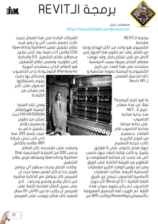 21
REVIT‫الـ‬ ‫برمجة‬
REVIT‫الـ‬ ‫برمجة‬
‫مقدمة‬
‫روعة‬ ‫الهدايا‬ ‫أكثر‬ ‫من‬ ‫واحد‬ ‫هو‬ ‫الكمبيوتر‬
‫في‬ ‫الجهاز‬ ‫هذا‬ ‫تطوير‬ ‫تم‬ ‫وقد‬ .‫العلم‬ ‫من‬
‫نهضت‬ ‫وقد‬ .‫باباج‬ ‫تشارلز‬ ‫قبل‬ ‫من‬ ‫األصل‬
.‫الحوسبة‬ ‫بسبب‬ ‫سريعا‬ ‫البلدان‬ ‫معظم‬
‫تاريخ‬ ‫عن‬ ‫العدد‬ ‫هذا‬ ‫فى‬ ‫سنتحدث‬
‫و‬ ‫مختصرة‬ ‫بصورة‬ ‫البرمجة‬ ‫و‬ ‫الكمبيوتر‬
‫المعنى‬ ‫لتدعيم‬ ‫ذلك‬
.Revit API ‫لـ‬
‫البرمجة؟‬ ‫تاريخ‬ ‫هو‬ ‫ما‬
‫مصادر‬ ‫عدة‬ ‫عن‬ ً‫نقال‬
NET. ‫اﻟـ‬ ‫ﺗﺎرﻳﺦ‬
‫ﺻﻨﺎﻋﺔ‬ ‫ﺑﺪاﻳﺔ‬ ‫ﻣﻨﺬ‬
: ‫اﻟﺤﺎﺳﻮب‬
‫مرحلة‬ ‫بداية‬ ‫فى‬
‫قام‬ ‫الحاسوب‬ ‫صناعة‬
‫ﺑﺘـﺼﻤﻴﻢ‬ ‫العلماء‬
‫و‬ ‫اﻟﻜﺒﻴﺮ‬ ‫اﻟﻨﻮع‬ ‫ﻣﻦ‬
‫التصميم‬ ‫نتيجة‬ ‫كانت‬
‫طوابق‬ ٥ ‫ﻋﻠﻰ‬ ‫إﺣﺘﻮى‬ ‫ﺿﺨﻢ‬ ‫ﺟﻬﺎز‬
‫ﺣﺎﺳﺐ‬ ‫ﺟﻬﺎز‬ ‫إﻧﺸﺎء‬ ‫ﻓﻜﺮة‬ ‫كاﻧﺖ‬ ‫و‬ .‫تقريبا‬
‫و‬ ‫اﻟﻤﻌﻠﻮﻣﺎت‬ ‫ﺿﺨﺎﻣﺔ‬ ‫إﺛﺮ‬ ‫ﻧﺘﺠﺖ‬ ‫ﻗﺪ‬ ‫ﺁﻟﻲ‬
‫اﻟﻮرق‬ ‫ﻋﻠﻰ‬ ‫اﻟﻜﺘﺎﺑﺔ‬ ‫ﻃﺮﻳﻘﺔ‬ ‫من‬ ‫للتطوير‬
‫ﻟﻠﻌﻤﻠﻴﺎت‬ ‫اﻟﻜﺒﻴﺮ‬ ‫اﻟﻮﻗﺖ‬ ‫توفير‬ ‫ثم‬ ‫ومن‬
‫اﻟﻌﻤﻠﻴﺎت‬ ‫فكاﻧﺖ‬ .‫اﻷرﺑﻌﺔ‬ ‫اﻟﺤﺴﺎﺑﻴﺔ‬
‫ﻃﺮﻳﻖ‬ ‫ﻋﻦ‬ ‫ﺗﺒﺮﻣﺞ‬ ‫ﻟﻠﺤﺎﺳﻮب‬ ‫اﻷﺳﺎﺳﻴﺔ‬
‫ﺟﻬـﺎز‬ ‫ﻷن‬ )Binary( 0,1 ‫اﻟﺜﻨﺎﺋﻴﺔ‬ ‫اﻟﻠﻐﺔ‬
‫هذﻩ‬ ‫ﺳﻮى‬ ‫ﻳﻔﻬﻢ‬ ‫ﻳﻜﻦ‬ ‫ﻟـﻢ‬ ‫اﻟﺤﺎﺳـﻮب‬
‫اﻟﻤﻌﺮوﻓﺔ‬ ‫اﻟﺘﺠﻤﻴﻊ‬ ‫ﻟﻐﺔ‬ ‫ﻇﻬﺮت‬ ‫ﺛﻢ‬ .‫اﻟﻠﻐﺔ‬
‫ﻣﻦ‬ IBM ‫وكاﻧﺖ‬.)Assembly(‫ﺑـﺎﻷﺳﻤﺒﻠﻲ‬
‫ﺑﺤﻴﺚ‬ ‫اﻟﻤﺠﺎل‬ ‫هذا‬ ‫ﻓﻲ‬ ‫الرائدة‬ ‫اﻟﺸﺮكات‬
‫ﻓﻴـﻪ‬ ‫ﺗـﻀﻊ‬ ‫و‬ ‫ﺁﻟﻲ‬ ‫ﺣﺎﺳﺐ‬ ‫ﺗﺼﻤﻢ‬ ‫كاﻧﺖ‬
Operating System( ‫ﺻﻐﻴﺮ‬ ‫ﺗﺸﻐﻴﻞ‬ ‫ﻧﻈﺎم‬
‫ﺗﻄـﻮر‬ ‫إﻟـﻰ‬ ‫ﺑﻌﺪ‬ ‫ﻓﻴﻤﺎ‬ ‫أدت‬ ‫واﻟﺘﻲ‬ )(OS
‫واﻟﺤﺎﺟﺔ‬ O.S ‫اﻟﺘﺸﻐﻴﻞ‬ ‫ﻧﻈـﺎم‬ ‫ﻣـﺼﻄﻠﺢ‬
:‫اﻟﺘﺸﻐﻴﻞ‬ ‫ﻧﻈﺎم‬ ‫وﻣﻌﻨﻰ‬ .‫ﺗﻄﻮﻳﺮﻩ‬ ‫إﻟﻰ‬
‫أﺟﻬـﺰة‬ ‫ﻳـﺴﺘﺨﺪم‬ ‫اﻟـﺬي‬ ‫اﻟﻨﻈﺎم‬ ‫هو‬
‫اﻟﺤﺎﺳـﻮب‬ ‫ﻟـﺪى‬ ‫اﻟﻤﻮﺟـﻮدة‬ )Hardware(
‫ﺑﺤﻴﺚ‬ ‫ﺑﻬﺎ‬ ‫وﻳﺘﺤﻜﻢ‬
‫ﺑاﺳﺘﻐﻼﻟﻬﺎ‬ ‫ﻳﻘﻮم‬
‫أكبر‬ ‫ﻋﻠﻰ‬ ‫ﻟﻠﺤﺼﻮل‬
‫ﻣﻦ‬ ‫ﻣﻤﻜﻦ‬ ‫ﻗﺪر‬
. ‫اﻟﻜﻔﺎءة‬
‫الفترة‬ ‫تلك‬ ‫وفي‬
‫ﻇﻬﺮالعالم‬ ‫الزمنية‬
‫حيث‬TIM PATERSON
‫ﺗﻄﻮﻳﺮ‬ ‫ﻣﻦ‬ ‫تمكن‬
‫ﻧﻈـﺎم‬ ‫وﺗـﺼﻤﻴﻢ‬
‫به‬ ‫ﺧـﺎص‬ ‫ﺗـﺸﻐﻴﻞ‬
‫مما‬ .DOS ‫ﺑﺈﺳﻢ‬ ‫ﻋﺮف‬
‫شركة‬ ‫تبني‬ ‫الى‬ ‫ادى‬
‫ﺑﺎﻟﻜﺎﻣﻞ‬ ‫ﻧﻈﺎمه‬ IBM
‫اﻟﻨﻈﺎم‬ ‫كان‬ .‫ﺗﺸﺠﻴعه‬ ‫ﻋﻠﻰ‬ ‫وﻋﻤﻠﺖ‬
Disk ‫اﻟﻤﺨﺘـﺼﺮة‬ ‫اﻟﺠﻤﻠـﺔ‬ ‫ﻣﻦ‬ DOS ‫ﻳﺪﻋﻰ‬
‫ﻧﻈﺎم‬ ‫ﻗﺮص‬ ‫وﻣﻌﻨﺎها‬ Operating System
. ‫اﻟﺘﺸﻐﻴﻞ‬
‫برنامج‬ ‫أي‬ ‫ﺳـﻄﻮر‬ ‫وﻋـﺪد‬ ‫اﻟﺠﻤﻞ‬ ‫وكاﻧﺖ‬
‫أن‬ ‫حيث‬ ‫ﺻﻌﺒﺎ‬ ‫اﻟﻌﻤﻞ‬ ‫كان‬ ‫و‬ ‫جدا‬ ‫ﻃﻮﻳل‬
‫ﻣﺒﺎﺷﺮة‬ ‫اﻟﺬاكرة‬ ‫ﻣﻊ‬ ‫ﻳﺘﻌﺎﻣﻞ‬ ‫كان‬ ‫اﻟﻤﺒﺮﻣﺞ‬
‫اﻟـﺦ‬.. ‫وﺣـﺬف‬ ‫وﺟﻤـﻊ‬ ‫وﺿـﻊ‬ ‫ﺧـﻼل‬ ‫ﻣـﻦ‬
‫على‬ ‫كلمة‬ ‫ﻟﻄﺒﺎﻋﺔ‬ ‫المثال‬ ‫سبيل‬ ‫على‬
‫ﺳﻄﺮ‬ 20 ‫الى‬15 ‫بين‬ ‫ما‬ ‫يكتب‬ ‫أن‬ ‫المبرمج‬
‫اﻟﻤﺒﺮﻣﺞ‬ ‫ﻋﻠﻰ‬ ‫ﻳﺘﻮﺟﺐ‬ ‫فكان‬ ‫ذﻟﻚ‬ ‫ﻟﺘﻨﻔﻴﺬ‬
‫خليل‬ ‫مصطفى‬
http://moustafakh.wordpress.com
 