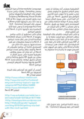 23
‫تصدر‬ ‫ان‬ ‫يمكنك‬ ‫أنك‬ ‫بمعنى‬ ‫التطبيقية‬
‫بعمل‬ ‫ليقوم‬ ‫ما‬ ‫لتطبيق‬ ‫االوامر‬ ‫بعض‬
‫لآلخرين‬ ‫تتيح‬ ‫فهى‬ ‫لذا‬ ‫و‬ ‫معين‬ ‫شيء‬
‫خالل‬ ‫من‬ Revit ‫التطبيق‬ ‫مع‬ ‫التواصل‬
‫حينما‬ ‫المثال‬ ‫سبيل‬ ‫على‬ .‫أخرى‬ ‫آلية‬ ّ
‫أي‬
‫من‬ ‫يتطلب‬ ‫متصلة‬ ‫حوائط‬ ٤ ‫برسم‬ ‫تقوم‬
Rooms ‫طريق‬ ‫عن‬ ‫غرفة‬ ‫خلق‬ ‫المستخدم‬
‫ان‬ ‫الريفت‬ ‫تأمر‬ ‫ان‬ API ‫ب‬ ‫ممكن‬ ‫لكن‬ ‫و‬
‫االنتهاء‬ ‫بعد‬ ‫تلقائي‬ ‫بشكل‬ ‫غرفة‬ ‫يخلق‬
‫فراغ‬ ‫تكوين‬ ‫من‬
‫الوظيفة‬ ‫بتلك‬ ‫بالقيام‬ ‫الريفت‬ ‫تأمر‬ ‫لكى‬ ‫و‬
‫و‬ ‫ما‬ ‫بلغة‬ ‫الريفت‬ ‫مع‬ ‫التخاطب‬ ‫يتطلب‬
‫نظام‬ ‫سابقا‬ ‫ذكرت‬ ‫كما‬ ‫ألن‬ ‫ما‬ ‫لغة‬ ‫ذكرت‬
‫فى‬ .‫لغة‬ ‫بأي‬ ‫لآلله‬ ‫التخاطب‬ ‫يتيح‬ OOP ‫ال‬
‫للـ‬ ‫ترجمة‬ ‫هى‬ ‫اللغات‬ ‫تلك‬ ‫فإن‬ ‫الحقيقة‬
‫على‬ ‫السهل‬ ‫من‬ ‫يكون‬ ‫لكى‬ Binary Code
‫به‬ ‫ستقوم‬ ‫ما‬ ‫و‬ ‫يكتبه‬ ‫ما‬ ‫فهم‬ ‫المبرمج‬
‫اآللة‬
.*
‫تلك‬ ‫تحويل‬ ‫يتم‬ ‫البرنامج‬ ‫كتابة‬ ‫بعد‬ ‫و‬
CIL - Common( ‫وسيطة‬ ‫لغة‬ ‫الى‬ ‫اللغة‬
‫التحويل‬ ‫هذا‬ ‫و‬ )Intermediate Language
‫عديدة‬ ‫برامج‬ ‫وهناك‬ .Compiling ‫يسمى‬
‫برنامج‬ ‫وأشهرها‬ ‫الوظيفة‬ ‫بتلك‬ ‫تقوم‬
Eclipse ‫و‬ NetBeans‫و‬ Visual Studio
EXE ‫أو‬ DLL ‫صورة‬ ‫فى‬ ‫المنتج‬ ‫يكون‬ ‫حيث‬
‫و‬ Binary ‫للغة‬ ‫تحويلها‬ ‫يتم‬ ‫ذلك‬ ‫بعد‬ ‫و‬
CLR - Common( ‫المرحلة‬ ‫تلك‬ ‫تسمى‬
‫األلة‬ ‫لغة‬ ‫هى‬ ‫و‬ )Language RunTime
‫أثناء‬ Revit ‫الـ‬ ‫داخل‬ ‫تكونها‬ ‫يتم‬ ‫االساسية‬
.‫البرنامج‬ ‫تشغيل‬
‫برنامج‬ ‫تكتب‬ ‫أن‬ ‫تستطيع‬ ‫لكى‬ ‫ولكن‬
Autodesk ‫شركة‬ ‫أتاحت‬ Revit ‫الـ‬ ‫يفهمه‬
‫لبرنامج‬ ‫محدد‬ ‫إطار‬ ‫فى‬ ‫التدخل‬ ‫إمكانية‬
‫قبل‬ ‫من‬ ‫بتطبيقات‬ ‫تدعيمة‬ ‫و‬ Revit ‫الـ‬
‫من‬ ‫لكان‬ ‫ذلك‬ ‫بدون‬ ‫و‬ .‫مستخدميها‬
‫للـ‬ ‫تطبيقى‬ ‫برنامج‬ ‫أي‬ ‫كتابة‬ ‫المستحيل‬
‫لبرنامج‬ ‫محدد‬ ‫برنامج‬ ‫بإطار‬ ‫وأقصد‬ .Revit
‫وظائف‬ ‫بعمل‬ ‫لك‬ ‫متاح‬ ‫أنه‬ ‫أي‬ Revit
‫ال‬ ‫المثال‬ ‫سبيل‬ ‫على‬ ‫معينة‬ ‫تطبيقية‬
‫لكن‬ ‫و‬ Ceiling ‫تخليق‬ API ‫طريق‬ ‫عن‬ ‫يمكن‬
Revit ‫شديد‬ ‫بإختصار‬ .‫حوائط‬ ‫تخليق‬ ‫ممكن‬
‫الرئيسى‬ ‫للجوهر‬ ‫برمجية‬ ‫واجهة‬ ‫هو‬ API
.Revit ‫لبرنامج‬
‫النبذة‬ ‫بتلك‬ ‫أفدتكم‬ ‫قد‬ ‫أكون‬ ‫أن‬ ‫أتمنى‬
Revit API ‫عن‬ ‫الخفيفة‬
#C ‫ال‬ ‫لغة‬ ‫لتعلم‬
/http://www.csharp-station.com
http://www.microsoftvirtualacad�
emy.com/training-topics/c-app-de�
velopment#?fbid=Q3dsLtYd9BS
/http://www.dotnetperls.com
Revit API ‫لتعلم‬
http://usa.autodesk.com/adsk/serv�
let/index?siteID=123112&id=16777469
/http://boostyourbim.wordpress.com
http://thebuildingcoder.typepad.
com/blog/2013/04/getting-started-
with-the-revit-api.html
 