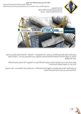 26
‫تحليل‬ ‫و‬ ‫الزمني‬ ‫الجدول‬ ‫متابعة‬ , ‫التخطيط‬ , ‫المشروعات‬ ‫ادارة‬ ‫برامج‬ ‫من‬ ‫القادم‬ ‫الجيل‬ ‫هو‬ ‫الرابع‬ ‫البعد‬ ‫برامج‬
‫فعليا‬ ‫بتنفيذه‬ ‫البدء‬ ‫قبل‬ ‫الكمبيوتر‬ ‫على‬ ‫المشروع‬ ‫وتنفيذ‬ ‫المختلفة‬ ‫االنشطة‬ ‫محاكاة‬ ‫طريق‬ ‫عن‬ ‫النتائج‬
.‫الواقع‬ ‫أرض‬ ‫على‬
‫المحاكاة‬ ‫برنامج‬ ‫هو‬ ‫ما‬ ‫أو‬ ‫؟‬ ‫المشروع‬ ‫بدء‬ ‫قبل‬ ‫المحاكاة‬ ‫لعمل‬ ‫المناسب‬ ‫البرنامج‬ ‫تحديد‬ ‫يتم‬ ‫كيف‬ ‫ولكن‬
‫؟‬ ‫باستخدامه‬ ‫الشركة‬ ‫تقوم‬ ‫أن‬ ‫يجب‬ ‫الذي‬
‫أستبيان‬ ‫على‬ ‫بناء‬ ‫التقيبم‬ ‫درجات‬ ‫وضع‬ ‫تم‬ ‫و‬ , ‫للمحاكاة‬ ‫برامج‬ 5 ‫أشهر‬ ‫بين‬ ‫مقارنة‬ ‫لكم‬ ‫أقدم‬ ‫العدد‬ ‫هذا‬ ‫في‬
.‫المجال‬ ‫هذا‬ ‫في‬ ‫الخبرة‬ ‫ذوي‬ ‫من‬ ‫عليه‬ ‫األجابة‬ ‫تم‬
‫الرابع‬ ‫للبعد‬ ‫المحاكاة‬ ‫برامج‬ ‫بين‬ ‫عامة‬ ‫مقارنة‬
General Comparison between 4D Software
)Navisworks, Synchro professional, Vico control, iTwo and Navigator(
‫الجوهري‬ ‫تامر‬.‫م‬
Senior BIM and planning engineer
tamer_algohary@hotmail.com
 