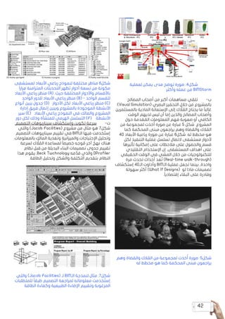 42
‫لعملية‬ ‫يمكن‬ ‫مدى‬ ‫توضح‬ ‫صورة‬ :4‫شكل‬ 	
‫وأكثر‬ ‫عمله‬ ‫من‬ BIMStorm
‫المصالح‬ ‫أصحاب‬ ‫من‬ ‫أكبر‬ ‫مساهمات‬ ‫تلقي‬ 	
-‌
‫ب‬
:)Visual Simulation( ‫البصري‬ ‫التحفيز‬ ‫خالل‬ ‫من‬ ‫بالمشروع‬
‫بالمستثمرين‬ ‫المادية‬ ‫اإلستعانة‬ ‫إلى‬ ‫ك‬ َّ
‫ل‬ ُ
‫الم‬ ‫يحتاج‬ ‫ما‬ ً‫ا‬‫غالب‬
‫الوقت‬ ‫لديهم‬ ‫ليس‬ ‫أن‬ ‫إما‬ ‫والذين‬ ‫المصالح‬ ‫وأصحاب‬
‫حول‬ ‫قدمة‬ ُ
‫الم‬ ‫المعلومات‬ ‫فهم‬ ‫صعوبة‬ ‫أو‬ ‫الكافي‬
‫من‬ ‫لمجموعة‬ ‫خذت‬ُ‫أ‬ ‫صورة‬ ‫عن‬ ‫عبارة‬ 5 ‫شكل‬ .‫المشروع‬
‫كما‬ ‫المحكمة‬ ‫مبنى‬ ‫يراجعون‬ ‫وهم‬ ‫والقضاة‬ ‫الك‬ ُ
‫الم‬
4D ‫األبعاد‬ ‫رباعية‬ ‫صورة‬ ‫عن‬ ‫عبارة‬ 6‫شكل‬ .‫له‬ ‫مخطط‬ ‫هو‬
‫لكل‬ ‫التنفيذ‬ ‫عملية‬ ‫تسلسل‬ ‫التصال‬ ‫مستشفى‬ ‫ألدوار‬
‫تأثيرها‬ ‫إمكانية‬ ‫على‬ ‫مالحظات‬ ‫على‬ ‫والحصول‬ ‫قسم‬
‫التقليدي‬ ‫اإلستخدام‬ ‫إن‬ .‫المستشفى‬ ‫أهداف‬ ‫على‬
‫الحقيقي‬ ‫الوقت‬ ‫في‬ ‫المشي‬ ‫خالل‬ ‫من‬ ‫للتكنولوجيات‬
‫مرة‬ ‫تحدث‬ ‫أحداث‬ ‫عد‬ ُ‫ت‬ )Real-time walk-through(
‫إستكشاف‬ 4D‫الـ‬ ‫وأداوت‬ BIM‫الـ‬ ‫عملية‬ ‫تجعل‬ ‫بينما‬ ,‫واحدة‬
‫سهولة‬ ‫أكثر‬ )What If Designs( ‫لو‬ ‫ماذا‬ ‫تصميمات‬
.ً‫ا‬‫إقتصادي‬ ‫البقاء‬ ‫على‬ ‫وقادرة‬
‫وهم‬ ‫والقضاة‬ ‫الك‬ ُ
‫الم‬ ‫من‬ ‫لمجموعة‬ ‫خذت‬ُ‫أ‬ ‫صورة‬ :5‫شكل‬
‫له‬ ‫مخطط‬ ‫هو‬ ‫كما‬ ‫المحكمة‬ ‫مبنى‬ ‫يراجعون‬
‫لمستشفى‬ ‫األبعاد‬ ‫رباعي‬ ‫لنموذج‬ ‫مختلفة‬ ‫مناظر‬ 6‫شكل‬
ً‫ا‬‫رار‬ ِ‫م‬ ‫المتزامنة‬ ‫التحديثات‬ ‫تظهر‬ ‫أدوار‬ ‫تسعة‬ ‫من‬ ‫مكونة‬
‫األبعاد‬ ‫رباعي‬ ‫منظر‬ )A( :‫حيث‬ ‫المختلفة‬ ‫واألدوار‬ ‫باألقسام‬
‫الواحد‬ ‫للدور‬ ‫األبعاد‬ ‫رباعي‬ ‫منظر‬ )B( - ‫الواحد‬ ‫للقسم‬
‫أنواع‬ ‫يبين‬ ‫جدول‬ )D( ‫األدوار‬ ‫لكل‬ ‫األبعاد‬ ‫رباعي‬ ‫منظر‬ )C(
‫إدارة‬ ‫فريق‬ ‫إتصال‬ ‫ويبين‬ ‫بالمشروع‬ ‫الموجودة‬ ‫األنشطة‬
‫سير‬ )E( ‫األبعاد‬ ‫رباعي‬ ‫النموذج‬ ‫في‬ ‫والمالك‬ ‫المشروع‬
.‫دور‬ ‫لكل‬ ‫وذلك‬ ‫للمنشأة‬ ‫الهرمي‬ ‫التسلسل‬ )F( ‫األنشطة‬
:‫التصميم‬ ‫سيناريوهات‬ ‫وإستكشاف‬ ‫تكوين‬ ‫سرعة‬ 	
-‌
‫ت‬
‫والتي‬ )Jacob Facilities( ‫مشروع‬ ‫من‬ ‫مثال‬ ‫هو‬ 7‫شكل‬
‫التصميم‬ ‫سيناريوهات‬ ‫تقييم‬ ‫في‬ BIM‫الـ‬ ‫فيها‬ ‫خدمت‬ ُ‫إست‬
.‫بالمعلومات‬ ‫المالك‬ ‫وتغذية‬ ‫والميزانية‬ ‫اإلحتياجات‬ ‫وتحليل‬
‫لسرعة‬ ‫ك‬ ًّ
‫ل‬ ُ
‫الم‬ ‫لمساعدة‬ ً‫ا‬‫خصيص‬ ‫وجه‬ ُ
‫م‬ ‫آخر‬ ٌ
‫نهج‬ ‫هناك‬
‫نظام‬ ‫قبل‬ ‫من‬ ‫البديلة‬ ‫البناء‬ ‫تصميمات‬ ‫جدوى‬ ‫تقييم‬
‫هذا‬ ‫يقوم‬ .Beck Twchnology ‫مه‬ َّ‫قد‬ ‫والذي‬ DProfiler
.‫الطاقة‬ ‫وتحليل‬ ‫والشكل‬ ‫التكلفة‬ ‫بتقديم‬ ‫النظام‬
‫والتي‬ )Jacob Facilities( ‫لـ‬ BIM‫الـ‬ ‫لنمذجة‬ ‫مثال‬ :7‫شكل‬
‫للمتطلبات‬ ً‫ا‬‫طبق‬ ‫التصميم‬ ‫لمراجعة‬ ‫معلوماته‬ ‫خدمت‬ ُ‫إست‬
‫الطاقة‬ ‫وكفاءة‬ ‫الطبيعية‬ ‫اإلضاءة‬ ‫وتقييم‬ ‫المرغوبة‬
 