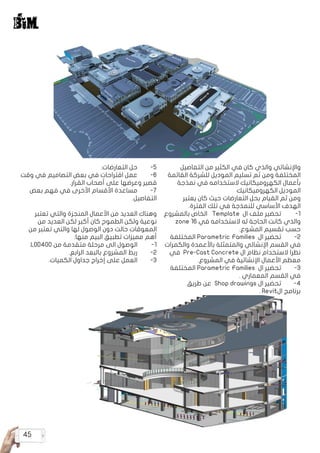 45
‫التفاصيل‬ ‫من‬ ‫الكثير‬ ‫في‬ ‫كان‬ ‫والذي‬ ‫واإلنشائي‬
‫القائمة‬ ‫للشركة‬ ‫الموديل‬ ‫تسليم‬ ‫ثم‬ ‫ومن‬ ‫المختلفة‬
‫نمذجة‬ ‫في‬ ‫الستخدامه‬ ‫الكهروميكانيك‬ ‫بأعمال‬
‫الكهروميكانيك‬ ‫الموديل‬
‫يعتبر‬ ‫كان‬ ‫حيث‬ ‫التعارضات‬ ‫بحل‬ ‫القيام‬ ‫ثم‬ ‫ومن‬
.‫الفترة‬ ‫تلك‬ ‫في‬ ‫للنمذجة‬ ‫األساسي‬ ‫الهدف‬
‫بالمشروع‬ ‫الخاص‬ Template ‫ال‬ ‫ملف‬ ‫تحضير‬ 	
-1
zone 16 ‫في‬ ‫الستخدامه‬ ‫له‬ ‫الحاجة‬ ‫كانت‬ ‫والذي‬
.‫المشوع‬ ‫تقسيم‬ ‫حسب‬
‫المختلفة‬ Parametric Families ‫ال‬ ‫تحضير‬ 	
-2
‫والكمرات‬ ‫باألعمدة‬ ‫والمتمثلة‬ ‫اإلنشائي‬ ‫القسم‬ ‫في‬
‫في‬ Pre-Cast Concrete ‫ال‬ ‫نظام‬ ‫الستخدام‬ ‫نظرا‬
.‫المشروع‬ ‫في‬ ‫اإلنشائية‬ ‫األعمال‬ ‫معظم‬
‫المختلفة‬ Parametric Families ‫ال‬ ‫تحضير‬ 	
-3
. ‫المعماري‬ ‫القسم‬ ‫في‬
‫طريق‬ ‫عن‬ Shop drawings ‫ال‬ ‫تحضير‬ 	
-4
. Revit‫ال‬ ‫برنامج‬
.‫التعارضات‬ ‫حل‬ 	
-5
‫وقت‬ ‫في‬ ‫التصاميم‬ ‫بعض‬ ‫في‬ ‫اقتراحات‬ ‫عمل‬ 	
-6
.‫القرار‬ ‫أصحاب‬ ‫على‬ ‫وعرضها‬ ‫قصير‬
‫بعض‬ ‫فهم‬ ‫في‬ ‫األخرى‬ ‫األقسام‬ ‫مساعدة‬ 	
-7
.‫التفاصيل‬
‫تعتبر‬ ‫والتي‬ ‫المنجزة‬ ‫األعمال‬ ‫من‬ ‫العديد‬ ‫وهناك‬
‫من‬ ‫العديد‬ ‫لكن‬ ‫أكبر‬ ‫كان‬ ‫الطموح‬ ‫ولكن‬ ‫نوعية‬
‫من‬ ‫تعتبر‬ ‫والتي‬ ‫لها‬ ‫الوصول‬ ‫دون‬ ‫حالت‬ ‫المعوقات‬
:‫منها‬ ‫البيم‬ ‫تطبيق‬ ‫مميزات‬ ‫أهم‬
.LOD400 ‫من‬ ‫متقدمة‬ ‫مرحلة‬ ‫الى‬ ‫الوصول‬ 	
-1
.‫الرابع‬ ‫بالبعد‬ ‫المشروع‬ ‫ربط‬ 	
-2
.‫الكميات‬ ‫جداول‬ ‫إخراج‬ ‫على‬ ‫العمل‬ 	
-3
 