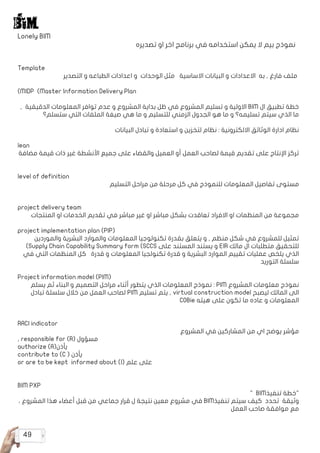 49
Lonely BIM
‫تصديره‬ ‫او‬ ‫اخر‬ ‫برنامج‬ ‫في‬ ‫استخدامه‬ ‫يمكن‬ ‫ال‬ ‫بيم‬ ‫نموذج‬
Template
‫التصدير‬ ‫و‬ ‫الطباعه‬ ‫اعدادات‬ ‫و‬ ‫الوحدات‬ ‫مثل‬ ‫االساسية‬ ‫البيانات‬ ‫و‬ ‫االعدادات‬ ‫به‬ , ‫فارغ‬ ‫ملف‬
)MIDP (Master Information Delivery Plan
, ‫الدقيقية‬ ‫المعلومات‬ ‫توافر‬ ‫عدم‬ ‫و‬ ‫المشروع‬ ‫بداية‬ ‫ظل‬ ‫في‬ ‫المشروع‬ ‫تسليم‬ ‫و‬ ‫االولية‬ BIM ‫ال‬ ‫تطبيق‬ ‫خطة‬
‫ستسلم؟‬ ‫التي‬ ‫الملفات‬ ‫صيغة‬ ‫هي‬ ‫ما‬ ‫و‬ ‫للتسليم‬ ‫الزمني‬ ‫الجدول‬ ‫هو‬ ‫ما‬ ‫و‬ ‫تسليمه؟‬ ‫سيتم‬ ‫الذي‬ ‫ما‬
‫البيانات‬ ‫تبادل‬ ‫و‬ ‫استعادة‬ ‫و‬ ‫لتخزين‬ ‫نظام‬ : ‫االلكترونية‬ ‫الوثائق‬ ‫ادارة‬ ‫نظام‬
lean
‫مضافة‬ ‫قيمة‬ ‫ذات‬ ‫غير‬ ‫األنشطة‬ ‫جميع‬ ‫على‬ ‫والقضاء‬ ‫العميل‬ ‫أو‬ ‫العمل‬ ‫لصاحب‬ ‫قيمة‬ ‫تقديم‬ ‫على‬ ‫اإلنتاج‬ ‫تركز‬
level of definition
‫التسليم‬ ‫مراحل‬ ‫من‬ ‫مرحلة‬ ‫كل‬ ‫في‬ ‫للنموذج‬ ‫المعلومات‬ ‫تفاصيل‬ ‫مستوى‬
project delivery team
‫المنتجات‬ ‫او‬ ‫الخدمات‬ ‫تقديم‬ ‫في‬ ‫مباشر‬ ‫غير‬ ‫او‬ ‫مباشر‬ ‫بشكل‬ ‫تعاقدت‬ ‫االفراد‬ ‫او‬ ‫المنظمات‬ ‫من‬ ‫مجموعة‬
project implementation plan (PIP(
‫والموردين‬ ‫البشرية‬ ‫والموارد‬ ‫المعلومات‬ ‫تكنولوجيا‬ ‫بقدرة‬ ‫يتعلق‬ ‫و‬ , ‫منظم‬ ‫شكل‬ ‫في‬ ‫للمشروع‬ ‫تمثيل‬
)Supply Chain Capability Summary form (SCCS ‫على‬ ‫المستند‬ ‫يستند‬ ‫و‬ EIR ‫مالك‬ ‫ال‬ ‫متطلبات‬ ‫للتحقيق‬
‫في‬ ‫التي‬ ‫المنظمات‬ ‫كل‬ ‫قدرة‬ ‫و‬ ‫المعلومات‬ ‫تكنولجيا‬ ‫قدرة‬ ‫و‬ ‫البشرية‬ ‫الموارد‬ ‫تقييم‬ ‫عمليات‬ ‫يلخص‬ ‫الذي‬
‫التوريد‬ ‫سلسلة‬
Project information model (PIM(
‫يسلم‬ ‫ثم‬ ‫البناء‬ ‫و‬ ‫التصميم‬ ‫مراحل‬ ‫أثناء‬ ‫يتطور‬ ‫الذي‬ ‫المعلومات‬ ‫نموذج‬ : PIM ‫المشروع‬ ‫معلومات‬ ‫نموذج‬
‫تبادل‬ ‫سلسلة‬ ‫خالل‬ ‫من‬ ‫العمل‬ ‫لصاحب‬ PIM ‫تسليم‬ ‫يتم‬ , virtual construction model ‫ليصبح‬ ‫المالك‬ ‫الى‬
	
COBie ‫هيئه‬ ‫على‬ ‫تكون‬ ‫ما‬ ‫عاده‬ ‫و‬ ‫المعلومات‬
RACI indicator
‫المشروع‬ ‫في‬ ‫المشاركين‬ ‫من‬ ‫اي‬ ‫يوضح‬ ‫مؤشر‬
, responsible for (R( ‫مسؤول‬
authorize (A(‫يأذن‬
contribute to (C ( ‫يأذن‬
or are to be kept informed about (I( ‫علم‬ ‫على‬
BIM PXP
" BIM‫تنفيذ‬ ‫"خطة‬
، ‫المشروع‬ ‫هذا‬ ‫أعضاء‬ ‫قبل‬ ‫من‬ ‫جماعي‬ ‫قرار‬ ‫ل‬ ‫نتيجة‬ ‫معين‬ ‫مشروع‬ ‫في‬ BIM‫تنفيذ‬ ‫سيتم‬ ‫كيف‬ ‫تحدد‬ ‫وثيقة‬
‫العمل‬ ‫صاحب‬ ‫موافقة‬ ‫مع‬
 