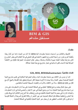 :‫مقدمة‬
‫ربطه‬ ‫آلية‬ ‫عن‬ ‫ا‬ً‫م‬‫دائ‬ ‫البحث‬ ‫من‬ ‫البد‬ ‫لذا‬ ،BIM‫البناء‬ ‫معلومات‬ ‫نمذجة‬ ‫أساسيات‬ ‫من‬ ‫والتكامل‬ ‫التشبيك‬
‫المشروع‬ ‫يعتبر‬ ‫الذي‬ ‫النظام‬ ‫هذا‬ ‫في‬ ‫العملي‬ ‫قبل‬ ‫االجتماعي‬ ‫والمفهوم‬ ‫المشروع‬ ‫حياة‬ ‫دورة‬ ‫تعزز‬ ‫أخرى‬ ‫بأنظمة‬
‫األنظمة‬ ‫من‬ GIS ‫الجغرافية‬ ‫المعلومات‬ ‫نظام‬ ‫ويعتبر‬ ،‫ومتسقة‬ ‫متكاملة‬ ‫حيوية‬ ‫أنظمة‬ ‫تحكمه‬ ‫مترابط‬ ‫كائن‬
.‫عمالقة‬ ‫تحتية‬ ‫بنية‬ ‫مع‬ ‫مشاريع‬ ‫إنجاز‬ ‫في‬ ‫تساهم‬ ‫كثيرة‬ ‫لهذا،ألسباب‬ ‫المؤهلة‬
GIS, BIM, BIM4Infrastructure :‫مفتاحية‬ ‫كلمات‬
‫البنية‬ ‫مشاريع‬ ‫تقديم‬ ‫في‬ ‫المكانية‬ ‫الجغرافية‬ ‫ونظام‬ ‫البناء‬ ‫معلومات‬ ‫نمذجة‬ ‫بين‬ ‫االلتقاء‬ ‫بأن‬ ‫نؤمن‬ ‫أن‬ ‫البد‬
‫األوسع‬ ‫والنهج‬ ‫الفلسفة‬ ‫بأخذ‬ ‫يتحقق‬ ‫شمولية‬ ‫أكثر‬ ‫ا‬ً‫ج‬‫منها‬ ‫أقرينا‬ ‫إذا‬ ‫يحدث‬ ‫وهذا‬ ،‫اللعبة‬ ‫سيغير‬ ‫الضخمة‬ ‫التحتية‬
.‫بالنظامين‬ ‫الخاصة‬ ‫البسيطة‬ ‫والتقنيات‬ ‫باألدوات‬ ‫االكتفاء‬ ‫من‬ ً‫ال‬‫بد‬ ، BIM & GIS ‫من‬ ّ‫ل‬‫لك‬
‫مدار‬ ‫على‬ ‫المعلومات‬ ‫إدارة‬ ‫مبدأ‬ ‫على‬ ‫المتحدة‬ ‫المملكة‬ ‫في‬ ‫الحكومي‬ BIM ‫برنامج‬ ‫يعتمد‬ ‫المثال‬ ‫سبيل‬ ‫على‬
‫المعلومات‬ ‫إدارة‬ ‫في‬ ‫ا‬ً‫م‬‫قد‬ ‫والمضي‬ ‫االعتبار‬ ‫عين‬ ‫في‬ ‫النهاية‬ ‫وضع‬ ‫من‬ ‫ا‬ً‫ء‬‫بد‬ ،‫التحتية‬ ‫البنية‬ ‫مشاريع‬ ‫حياة‬ ‫دورة‬
‫يكون‬ ‫الواسع،قد‬ ‫التكامل‬ ‫من‬ ‫النوع‬ ‫هذا‬ ‫يتطلب‬ ‫مشروع‬ ‫مع‬ ‫بأكملها‬ ‫التحتية‬ ‫البنية‬ ‫مجموعة‬ ‫في‬ ‫الواردة‬ ‫والبيانات‬
‫القومية‬ ‫الشبكة‬ ‫أو‬ ‫السريعة‬ ‫الطرق‬ ‫وكالة‬ ‫أو‬ ‫التايمز‬ ‫نهر‬ ‫عبر‬ ‫الحديدية‬ ‫السكك‬ ‫مثل‬ ‫ا‬ً‫ف‬‫مختل‬ ‫ا‬ً‫م‬‫تنظي‬ ‫المشروع‬ ‫هذا‬
.‫المتحدة‬ ‫المملكة‬ ‫في‬ ‫بأكملها‬ ‫التحتية‬ ‫البنية‬ ‫عبر‬ ‫يعمل‬ ‫أن‬ ‫هو‬ ‫الحقيقي‬ ‫المكسب‬ ‫لكن‬ ،‫فودافون‬ ‫أو‬
BIM & GIS
‫متنـاغم‬ ‫مسـتـقبل‬‫زيدان‬ ‫مرام‬ .‫م‬
‫سوريا‬ - ‫إنشائية‬ ‫مهندسة‬
10
 