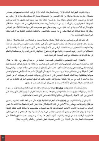 ‫مصادر‬ ‫من‬ ‫وتجميعها‬ ‫البيانات‬ ‫لترتيب‬ BIM ‫البناء‬ ‫معلومات‬ ‫ونمذجة‬ GIS ‫المكانية‬ ‫الجغرافية‬ ‫تقنيات‬ ‫ت‬َ‫د‬ ِ‫وج‬
‫رسم‬ ‫وعلم‬ ‫فن‬ ‫شارك‬ ‫مختلفة،وقد‬ ‫ومهارات‬ ‫تخصصات‬ ‫من‬ ‫أشخاص‬ ‫قبل‬ ‫من‬ ‫موثوقة‬ ‫بطريقة‬ ‫ومتنوعة‬ ‫منفصلة‬
‫نظام‬ ‫في‬ ‫العلم‬ ‫هذا‬ ‫تطبيق‬ ‫تبين‬ ‫وسيئة‬ ‫جيدة‬ ‫أمثلة‬ ‫هناك‬ ،‫وتوضيحه‬ ‫فهمه‬ ‫وزيادة‬ ‫الحقيقي‬ ‫العالم‬ ‫تصوير‬ ‫في‬ ‫الخرائط‬
‫أو‬ ‫خاطئة‬ ‫البيانات‬ ‫كانت‬ ‫حال‬ ‫في‬ ‫التقنية‬ ‫هذه‬ ‫استخدام‬ ‫لخطورة‬ ‫االنتباه‬ ‫من‬ ‫البد‬ ً‫ا‬‫أيض‬ ‫ولكن‬ ،GIS ‫المكانية‬ ‫الجغرافية‬
‫المباشر‬ ‫غير‬ ‫التكامل‬ ‫بواسطة‬ ‫الفرد‬ ‫خصوصية‬ ‫دمج‬ ‫يمكن‬ ‫وحيث‬ ،‫سيء‬ ‫تمثيل‬ ‫ذات‬ ‫أو‬ ‫بها‬ ‫التالعب‬ ‫تم‬ ‫أو‬ ‫مشوهة‬
‫ونقله‬ ‫الرقمية‬ ‫التكنولوجيا‬ ‫باستخدام‬ ‫نتعلمه‬ ‫ما‬ ‫تطوير‬ ‫علينا‬ ‫يتوجب‬ ،‫ما‬ ‫بمشروع‬ ‫المرتبطة‬ ‫البيانات‬ ‫قاعدة‬ ‫ومشاركة‬
.‫معه‬ ‫نتعامل‬ ‫الذي‬ ‫المحيط‬ ‫إلى‬
‫تتأثر‬ ‫أن‬ ‫يمكن‬ ‫فأمزجتنا‬ ،‫بالزمن‬ ‫يرتبط‬ ‫ومسار‬ ‫والحالة‬ ‫بالمكان‬ ‫تتعلق‬ ‫فيزيائية‬ ‫خصائص‬ ‫شيء‬ ‫لكل‬ ‫نعلم‬ ‫كما‬
،‫الراهنة‬ ‫الظروف‬ ‫مع‬ ‫التكيف‬ ‫أسلوب‬ ‫وكذلك‬ ‫فيها‬ ‫نتأثر‬ ‫التي‬ ‫الطريقة‬ ‫تختلف‬ ‫كما‬ ،‫به‬ ‫نتواجد‬ ‫الذي‬ ‫والفراغ‬ ‫بالزمن‬
‫التي‬ ‫المادية‬ ‫األساسية‬ ‫البنية‬ ‫نضع‬ ‫الذين‬ ‫واألشخاص‬ ‫األعمال‬ ‫في‬ ‫الرقمي‬ ‫العالم‬ ‫وإدخالنا‬ ‫تطورنا‬ ‫أثناء‬ ‫يحدث‬ ‫ما‬ ‫وهذا‬
‫والتحكم‬ ‫خططنا‬ ‫وتوجيه‬ ‫تحديد‬ ‫على‬ ‫وقدرتنا‬ ‫فهمنا‬ ‫نعزز‬ ‫التدريب‬ ‫مع‬ ،‫وبنائها‬ ‫بتصميمها‬ ‫ونقوم‬ ،‫أيديهم‬ ‫بين‬ ‫لها‬ ‫نخطط‬
.‫فيها‬ ‫نعيش‬ ‫التي‬ ‫الطبيعية‬ ‫البيئة‬ ‫مع‬ ‫مخططاتنا‬ ‫وتفاعل‬ ‫سلوكنا‬ ‫في‬
‫خالل‬ ‫من‬ ‫ولكن‬ ،‫مشروع‬ ‫أي‬ ‫دراسة‬ ‫في‬ ‫ًا‬‫ي‬‫أساس‬ ‫دورا‬ ‫يلعب‬ ‫واالقتصادي‬ ‫االجتماعي‬ ‫البعد‬ ‫أن‬ ‫نالحظ‬ 	
‫نجد‬ ‫المحمولة‬ ‫هواتفنا‬ ‫طريق‬ ‫عن‬ ‫خالله‬ ‫من‬ ‫نتواصل‬ ‫الذي‬ ‫االفتراضي‬ ‫والعالم‬ ‫الفيزيائي‬ ‫العالم‬ ‫بين‬ ‫نراه‬ ‫الذي‬ ‫التقارب‬
‫بيئة‬ ‫في‬ ‫سواء‬ ‫حواسنا‬ ‫اها‬ّ‫ق‬‫تتل‬ ‫التي‬ ‫المعلومات‬ ‫فإن‬ ‫ذلك‬ ‫على‬ ‫عالوة‬ ،‫أكبر‬ ‫ا‬ً‫م‬‫اهتما‬ ‫يحتاج‬ ‫االجتماعي‬ ‫النفسي‬ ‫البعد‬ ‫أن‬
‫واختبار‬ ‫صحتها‬ ‫في‬ ‫للتشكيك‬ ً‫ال‬‫مؤه‬ ‫ا‬ّ‫ن‬‫م‬ ‫كل‬ ‫يكون‬ ‫أن‬ ‫يجب‬ ‫لذا‬ ،‫بسرعة‬ ‫تزايدت‬ ‫قد‬ ‫اليومية‬ ‫حياتنا‬ ‫في‬ ‫أو‬ ‫المحيطة‬ ‫العمل‬
‫تعشيق‬ ‫من‬ ‫البد‬ ،‫البرمجيات‬ ‫تستخدم‬ ‫روبوتات‬ ‫إلى‬ ‫يحولنا‬ ‫ال‬ ‫الذي‬ ‫األساسي‬ ‫المفصل‬ ‫ا‬ً‫م‬‫تما‬ ‫وهذا‬ ،‫ومنطقيتها‬ ‫جدواها‬
‫غير‬ ‫فالتكنولوجيا‬ ،‫الطويل‬ ‫المضني‬ ‫والعمل‬ ‫بالخبرة‬ ‫نكتسبه‬ ‫الذي‬ ‫وحدسنا‬ ‫وثقافتنا‬ ‫معرفتنا‬ ‫مع‬ ‫الرقمية‬ ‫العالم‬ ‫معارف‬
.‫مجدي‬ ‫ال‬ ‫وهمي‬ ‫تضخم‬ ‫إلى‬ ّ‫ال‬‫إ‬ ‫تفضي‬ ‫ال‬ ‫السرعة‬ ‫األطعمة‬ ‫مثل‬ ‫حقيقة‬ ‫معرفة‬ ‫مع‬ ‫المترافقة‬
‫وطرح‬ ‫األجوبة‬ ‫إيجاد‬ ‫من‬ ‫تمكننا‬ ‫التي‬ ‫واألدوات‬ ‫بالمعلومات‬ ‫تزودنا‬ BIM & GIS ‫تقنيات‬ ‫أن‬ ‫نثبت‬ ‫أن‬ ‫نحتاج‬ 	
‫على‬ ‫يعتمد‬ ‫الذي‬ ‫والحكيم‬ ‫السليم‬ ‫القرار‬ ‫باتخاذ‬ ‫لنا‬ ‫وتسمح‬ ،‫تعقيدها‬ ‫بلغ‬ ‫مهما‬ ‫المختلفة‬ ‫السيناريوهات‬ ‫ومواجهة‬ ‫األسئلة‬
.‫التقنيات‬ ‫هذه‬ ‫لنا‬ ‫تقدمه‬ ‫الذي‬ ‫الصناعي‬ ‫والذكاء‬ ‫نمتلكها‬ ‫التي‬ ‫والتحليلية‬ ‫الذهنية‬ ‫القوة‬ ‫بين‬ ‫التعشيق‬
‫وتحسين‬ ‫الختباره‬ ‫القادم‬ ‫العقد‬ ‫مدى‬ ‫على‬ GIS ‫المكانية‬ ‫الجغرافيا‬ ‫ونظام‬ BIM ‫بين‬ ‫التقارب‬ ‫يأخذنا‬ ‫أن‬ ‫يمكن‬ ‫لذا‬
‫نقص‬ ‫مثل‬ ‫التقدم‬ ‫هذا‬ ‫تعطل‬ ‫المعوقات‬ ‫بعض‬ ‫هناك‬ ‫لكن‬ ،‫التحتية‬ ‫البنية‬ ‫في‬ ‫األساسي‬ ‫مشروعنا‬ ‫مع‬ ‫وتفاعله‬ ‫إدارته‬ ‫طريقة‬
‫التحتية‬ ‫لبنيتنا‬ ‫شاملة‬ ‫بيانات‬ ‫مجموعة‬ ‫حفظ‬ ‫و‬ ‫تسجيل‬ ‫على‬ ‫فقدرتنا‬ ،‫المفقودة‬ ‫األساسية‬ ‫األشياء‬ ‫من‬ ‫والعديد‬ ،‫المعايير‬
‫تحقيق‬ ‫في‬ ‫نرغب‬ ‫بالفعل‬ ‫كنا‬ ‫وإذا‬ ،‫والعملية‬ ‫السياسة‬ ‫إلى‬ ‫االفتقار‬ ‫يعيقها‬ ‫ا‬ً‫ض‬‫أي‬ ‫بل‬ ‫التكنولوجيا‬ ‫فقط‬ ‫يعيقها‬ ‫ال‬ ‫المدفونة‬
‫على‬ ‫بالحفاظ‬ ‫تتعلق‬ ‫تحديات‬ ‫وجود‬ ‫رغم‬ ،‫يحدث‬ ‫هذا‬ ‫لجعل‬ ‫الالزمة‬ ‫التقنيات‬ ‫نجمع‬ ‫أن‬ ‫من‬ ‫بد‬ ‫ال‬ ،‫الرقمية‬ ‫الرؤية‬ ‫هذه‬
.‫ا‬ً‫ض‬‫أي‬ ‫والتدريب‬ ‫وبالتعليم‬ ‫بالمعايير‬ ‫تتعلق‬ ‫تحديات‬ ‫هي‬ ‫شك‬ ‫دون‬ ،‫الشبكة‬ ‫على‬ ‫المعلومات‬ ‫خصوصيات‬
12
 