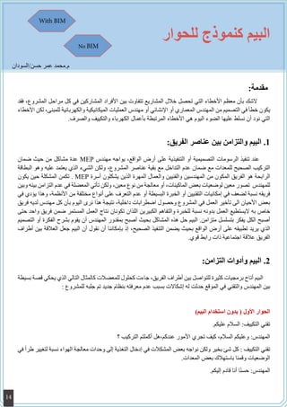 ‫للحوار‬ ‫كنموذج‬ ‫البيم‬
:‫مقدمة‬
‫فقد‬ ،‫المشروع‬ ‫مراحل‬ ‫كل‬ ‫في‬ ‫المشاركين‬ ‫األفراد‬ ‫بين‬ ‫تتفاوت‬ ‫المشاريع‬ ‫خالل‬ ‫تحصل‬ ‫التي‬ ‫األخطاء‬ ‫معظم‬ ‫بأن‬ ‫الشك‬ ‫ل‬
‫األخطاء‬ ‫لكن‬ ،‫للمبنى‬ ‫والكهربائية‬ ‫الميكانيكية‬ ‫العمليات‬ ‫مهندس‬ ‫أو‬ ‫اإلنشائي‬ ‫أو‬ ‫المعماري‬ ‫المهندس‬ ‫من‬ ‫التصميم‬ ‫في‬ ‫خطأ‬ ‫يكون‬
.‫والصرف‬ ‫والتكييف‬ ‫الكهرباء‬ ‫بأعمال‬ ‫المرتبطة‬ ‫األخطاء‬ ‫هي‬ ‫اليوم‬ ‫الضوء‬ ‫عليها‬ ‫نسلط‬ ‫أن‬ ‫نود‬ ‫التي‬
11.:‫الفريق‬ ‫عناصر‬ ‫بين‬ ‫والتزامن‬ ‫البيم‬
‫ضمان‬ ‫حيث‬ ‫من‬ ‫مشاكل‬ ‫عدة‬ MEP ‫مهندس‬ ‫يواجه‬ ،‫الواقع‬ ‫أرض‬ ‫على‬ ‫التنفيذية‬ ‫أو‬ ‫التصميمية‬ ‫الرسومات‬ ‫تنفيذ‬ ‫عند‬
‫البطاقة‬ ‫وهو‬ ‫عليه‬ ‫يعتمد‬ ‫الذي‬ ‫الشيء‬ ‫ولكن‬ ،‫المشروع‬ ‫عناصر‬ ‫بقية‬ ‫مع‬ ‫التداخل‬ ‫عدم‬ ‫ضمان‬ ‫مع‬ ‫للمعدات‬ ‫الصحيح‬ ‫التركيب‬
‫يكون‬ ‫حين‬ ‫المشكلة‬ ‫تكمن‬ . MEP ‫أسرة‬ ‫يشكلون‬ ‫الذين‬ ‫المهرة‬ ‫والعمال‬ ‫والفنيين‬ ‫المهندسين‬ ‫من‬ ‫المكون‬ ‫الفريق‬ ‫هو‬ ‫الرابحة‬
‫وبين‬ ‫بينه‬ ‫التزامن‬ ‫عدم‬ ‫في‬ ‫المعضلة‬ ‫تأتي‬ ‫ولكن‬ ،‫معين‬ ‫نوع‬ ‫من‬ ‫معالجة‬ ‫أو‬ ،‫الماكينات‬ ‫بعض‬ ‫لوضعيات‬ ‫معين‬ ‫تصور‬ ‫للمهندس‬
‫في‬ ‫يؤدي‬ ‫وهذا‬ ،‫األنظمة‬ ‫من‬ ‫مختلفة‬ ‫أنواع‬ ‫على‬ ‫التعرف‬ ‫عدم‬ ‫أو‬ ‫البسيطة‬ ‫الخبرة‬ ‫أو‬ ‫التقنيين‬ ‫إمكانيات‬ ‫في‬ ‫لضعف‬ ‫نسبة‬ ‫فريقه‬
‫فريق‬ ‫لديه‬ ‫مهندس‬ ‫كل‬ ‫بأن‬ ‫اليوم‬ ‫نرى‬ ‫هذا‬ ‫نتيجة‬ ،‫داخلية‬ ‫اضطرابات‬ ‫وحصول‬ ‫المشروع‬ ‫في‬ ‫العمل‬ ‫تأخير‬ ‫الى‬ ‫األحيان‬ ‫بعض‬
‫حتى‬ ‫واحد‬ ‫فريق‬ ‫ضمن‬ ‫المستمر‬ ‫العمل‬ ‫نتاج‬ ‫تكونان‬ ‫اللذان‬ ‫الكبيرين‬ ‫والتفاهم‬ ‫للخبرة‬ ‫نسبة‬ ‫بدونه‬ ‫العمل‬ ‫اليستطيع‬ ‫به‬ ‫خاص‬
‫التصميم‬ ‫أو‬ ‫الفكرة‬ ‫بشرح‬ ‫يقوم‬ ‫أن‬ ‫المهندس‬ ‫بمقدور‬ ‫أصبح‬ ‫بحيث‬ ‫المشاكل‬ ‫هذه‬ ‫حل‬ ‫البيم‬ .‫متزامن‬ ‫بتسلسل‬ ‫يفكر‬ ‫الكل‬ ‫أصبح‬
‫أطراف‬ ‫بين‬ ‫العالقة‬ ‫جعل‬ ‫البيم‬ ‫أن‬ ‫نقول‬ ‫أن‬ ‫بإمكاننا‬ ‫إذ‬ ،‫الصحيح‬ ‫التنفيذ‬ ‫يضمن‬ ‫بحيث‬ ‫الواقع‬ ‫أرض‬ ‫على‬ ‫تطبيقه‬ ‫يريد‬ ‫الذي‬
.‫قوي‬ ‫رابط‬ ‫ذات‬ ‫اجتماعية‬ ‫عالقة‬ ‫الفريق‬
22.:‫التزامن‬ ‫وأدوات‬ ‫البيم‬
‫بسيطة‬ ‫قصة‬ ‫يحكي‬ ‫الذي‬ ‫التالي‬ ‫كالمثال‬ ‫للمعضالت‬ ‫كحلول‬ ‫جاءت‬ ،‫الفريق‬ ‫أطراف‬ ‫بين‬ ‫للتواصل‬ ‫كثيرة‬ ‫برمجيات‬ ‫أتاح‬ ‫البيم‬
: ‫للمشروع‬ ‫جلبه‬ ‫تم‬ ‫جديد‬ ‫بنظام‬ ‫معرفته‬ ‫عدم‬ ‫بسبب‬ ‫إشكاالت‬ ‫له‬ ‫حدثت‬ ‫الموقع‬ ‫في‬ ‫والتقني‬ ‫المهندس‬ ‫بين‬
)‫البيم‬ ‫استخدام‬ ‫بدون‬ ( ‫األول‬ ‫الحوار‬
.‫عليكم‬ ‫السالم‬ :‫التكييف‬ ‫تقني‬
‫؟‬ ‫التركيب‬ ‫أكملتم‬ ‫عندكم،هل‬ ‫األمور‬ ‫تجري‬ ‫كيف‬ ،‫السالم‬ ‫وعليكم‬ :‫المهندس‬
‫في‬ ‫طرأ‬ ‫لتغيير‬ ‫نسبة‬ ‫الهواء‬ ‫معالجة‬ ‫وحدات‬ ‫إلى‬ ‫التغذية‬ ‫إدخال‬ ‫في‬ ‫المشكالت‬ ‫بعض‬ ‫نواجه‬ ‫ولكن‬ ‫بخير‬ ‫شئ‬ ‫كل‬ : ‫التكييف‬ ‫تقني‬
.‫المعدات‬ ‫بعض‬ ‫باستهالك‬ ‫وقمنا‬ ‫الوضعيات‬
.‫إليكم‬ ‫قادم‬ ‫أنا‬ ‫ا‬ً‫ن‬‫حس‬ :‫المهندس‬
‫حسن/السودان‬ ‫عمر‬ ‫م.محمد‬
With BIM
No BIM
14
 