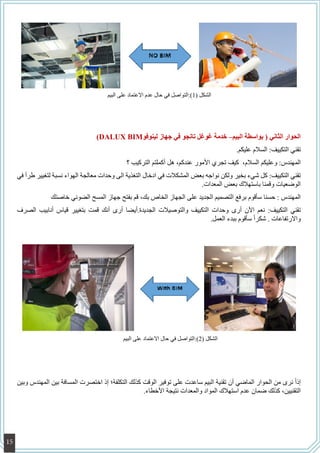 )DALUX BIM‫لينوفو‬ ‫جهاز‬ ‫في‬ ‫تانجو‬ ‫غوغل‬ ‫خدمة‬ –‫البيم‬ ‫بواسطة‬ ( ‫الثاني‬ ‫الحوار‬
.‫عليكم‬ ‫السالم‬ :‫التكييف‬ ‫تقني‬
‫؟‬ ‫التركيب‬ ‫أكملتم‬ ‫هل‬ ،‫عندكم‬ ‫األمور‬ ‫تجري‬ ‫كيف‬ ،‫السالم‬ ‫وعليكم‬ :‫المهندس‬
‫في‬ ‫طرأ‬ ‫لتغيير‬ ‫نسبة‬ ‫الهواء‬ ‫معالجة‬ ‫وحدات‬ ‫الى‬ ‫التغذية‬ ‫ادخال‬ ‫في‬ ‫المشكالت‬ ‫بعض‬ ‫نواجه‬ ‫ولكن‬ ‫بخير‬ ‫شيء‬ ‫كل‬ :‫التكييف‬ ‫تقني‬
.‫المعدات‬ ‫بعض‬ ‫باستهالك‬ ‫وقمنا‬ ‫الوضعيات‬
‫خاصتك‬ ‫الضوئي‬ ‫المسح‬ ‫جهاز‬ ‫بفتح‬ ‫قم‬ ،‫بك‬ ‫الخاص‬ ‫الجهاز‬ ‫على‬ ‫الجديد‬ ‫التصميم‬ ‫برفع‬ ‫سأقوم‬ ‫حسنا‬ : ‫المهندس‬
‫الصرف‬ ‫أنابيب‬ ‫قياس‬ ‫بتغيير‬ ‫قمت‬ ‫أنك‬ ‫أرى‬ ‫الجديدة.أيضا‬ ‫والتوصيالت‬ ‫التكييف‬ ‫وحدات‬ ‫أرى‬ ‫اآلن‬ ‫نعم‬ :‫التكييف‬ ‫تقني‬
.‫العمل‬ ‫ببدء‬ ‫سأقوم‬ ً‫ا‬‫شكر‬ . ‫واالرتفاعات‬
‫وبين‬ ‫المهندس‬ ‫بين‬ ‫المسافة‬ ‫اختصرت‬ ‫إذ‬ ‫التكلفة؛‬ ‫كذلك‬ ‫الوقت‬ ‫توفير‬ ‫على‬ ‫ساعدت‬ ‫البيم‬ ‫تقنية‬ ‫أن‬ ‫الماضي‬ ‫الحوار‬ ‫من‬ ‫نرى‬ ً‫ا‬‫إذ‬
.‫األخطاء‬ ‫نتيجة‬ ‫والمعدات‬ ‫المواد‬ ‫استهالك‬ ‫عدم‬ ‫ضمان‬ ‫كذلك‬ ،‫التقنيين‬
‫البيم‬ ‫على‬ ‫االعتماد‬ ‫عدم‬ ‫حال‬ ‫في‬ ‫(1):التواصل‬ ‫الشكل‬
‫البيم‬ ‫على‬ ‫االعتماد‬ ‫حال‬ ‫في‬ ‫(2):التواصل‬ ‫الشكل‬
15
 
