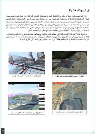 33.‫الدولة‬ ‫وأنظمة‬ ‫البيم‬
‫سيطرة‬ ‫تحت‬ ‫كبيرة‬ ‫أحيان‬ ‫في‬ ‫تكون‬ ‫التي‬ ‫الشاسعة‬ ‫والمساحات‬ ‫للمدن‬ ‫التخطيط‬ ‫مشاريع‬ ‫في‬ ‫ا‬ً‫ض‬‫أي‬ ‫كبير‬ ‫نصيب‬ ‫للبيم‬ ‫كان‬
‫تخطيط‬ ‫كمثال‬ ، ً‫مستقبل‬ ‫إليها‬ ‫الرجوع‬ ‫يمكن‬ ‫دقيقة‬ ‫بيانات‬ ‫وجود‬ ‫عدم‬ ‫نتيجة‬ ‫تأتي‬ ‫خطيرة‬ ‫توابع‬ ‫له‬ ‫كان‬ ‫ا‬ً‫م‬‫قدي‬ ‫التخطيط‬ ،‫الدولة‬
‫المعنية‬ ‫الوازرات‬ ‫بين‬ ‫كبيرة‬ ‫مشاكل‬ ‫تصاحبها‬ ‫األمطار‬ ‫مصارف‬ ‫كذلك‬ ‫الشرب‬ ‫ومياه‬ ‫الصحي‬ ‫الصرف‬ ‫وشبكات‬ ‫الشوارع‬
‫بمعنى‬ ‫ًا‬‫ي‬‫واجتماع‬ ‫ًا‬‫ي‬‫جغراف‬ ‫به‬ ‫المتعلقة‬ ‫التفاصيل‬ ‫كل‬ ‫معرفة‬ ‫من‬ ‫البد‬ ‫داخلي‬ ‫لطريق‬ ‫جديد‬ ‫مشروع‬ ‫بدء‬ ‫عند‬ ‫ا‬ً‫ض‬‫أي‬ ،‫تخصص‬ ‫بكل‬
‫حل‬ ‫حيث‬ ‫من‬ ‫األمثل‬ ‫بالتخطيط‬ ‫تتنبأ‬ ‫التي‬ ‫بالبرمجيات‬ ‫ساعد‬ ‫.البيم‬ ‫وعاداتهم‬ ‫السكان‬ ‫حيث‬ ‫من‬ ‫بها‬ ‫يمر‬ ‫التي‬ ‫المناطق‬ ‫كل‬ ‫معرفة‬
.‫السليم‬ ‫التخطيط‬ ‫من‬ ‫تمكن‬ ‫ونماذج‬ ‫مخططات‬ ‫ووضع‬ ‫األنظمة‬ ‫كل‬ ‫بين‬ ‫والتزامن‬ ‫المعضالت‬
،‫المستقبلي‬ ‫والتوسع‬ ‫المرورية‬ ‫االختناقات‬ ‫ومعالجة‬ ‫والشوارع‬ ‫المدن‬ ‫تخطيط‬ ‫في‬ ً‫ا‬‫كثير‬ ‫ساعد‬ INFRAWORKS ‫برنامج‬
‫بمقدور‬ ‫أصبح‬ ‫إذ‬ ،‫الصرف‬ ‫لشبكات‬ ‫والتخطيط‬ ‫الكهربائية‬ ‫الشبكات‬ ‫بناء‬ ‫على‬ ‫ساعد‬ ‫األخرى‬ ‫البرامج‬ ‫وبين‬ ‫بينه‬ ‫الربط‬ ‫كذلك‬
. ‫البدائية‬ ‫الطرق‬ ‫إلى‬ ‫اللجوء‬ ‫دون‬ ‫األرض‬ ‫تحت‬ ‫شيء‬ ‫كل‬ ‫معرفة‬ ‫الصيانة‬ ‫أو‬ ‫بالتخطيط‬ ‫المعنية‬ ‫الشركات‬
16
 