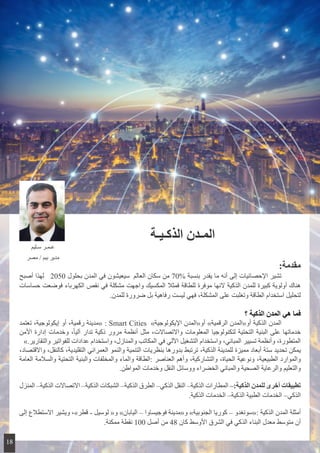 ‫الذكـيـة‬ ‫المـدن‬
:‫مقدمة‬
‫أصبح‬ ‫لهذا‬ 2050 ‫بحلول‬ ‫المدن‬ ‫في‬ ‫ سيعيشون‬ ‫العالم‬ ‫سكان‬ ‫من‬ 70% ‫بنسبة‬ ‫يقدر‬ ‫ما‬ ‫أنه‬ ‫إلى‬ ‫اإلحصائيات‬ ‫تشير‬ 	
‫حساسات‬ ‫فوضعت‬ ‫الكهرباء‬ ‫نقص‬ ‫في‬ ‫مشكلة‬ ‫واجهت‬ ‫المكسيك‬ ‫فمثال‬ ‫للطاقة‬ ‫موفرة‬ ‫النها‬ ‫الذكية‬ ‫للمدن‬ ‫كبيرة‬ ‫أولوية‬ ‫هناك‬
.‫للمدن‬ ‫ضرورة‬ ‫بل‬ ‫رفاهية‬ ‫ليست‬ ‫فهي‬ ،‫المشكلة‬ ‫على‬ ‫وتغلبت‬ ‫الطاقة‬ ‫استخدام‬ ‫لتحليل‬
‫؟‬ ‫الذكية‬ ‫المدن‬ ‫هي‬ ‫فما‬
‫تعتمد‬ ،‫إيكولوجية‬ ‫أو‬ ،‫رقمية‬ ‫«مدينة‬ : Smart Cities  »‫اإليكولوجية‬ ‫أو«المدن‬ »‫الرقمية‬ ‫أو«المدن‬ ‫الذكية‬ ‫المدن‬ 	
‫األمن‬ ‫إدارة‬ ‫وخدمات‬ ،ً‫ا‬‫آلي‬ ‫تدار‬ ‫ذكية‬ ‫مرور‬ ‫أنظمة‬ ‫مثل‬ ،‫واالتصاالت‬ ‫المعلومات‬ ‫لتكنولوجيا‬ ‫التحتية‬ ‫البنية‬ ‫على‬ ‫خدماتها‬
».‫والتقارير‬ ‫للفواتير‬ ‫عدادات‬ ‫واستخدام‬ ،‫والمنازل‬ ‫المكاتب‬ ‫في‬ ‫اآللي‬ ‫التشغيل‬ ‫واستخدام‬ ،‫المباني‬ ‫تسيير‬ ‫وأنظمة‬ ،‫المتطورة‬
،‫واالقتصاد‬ ،‫كالنقل‬ ،‫التقليدية‬ ‫العمراني‬ ‫والنمو‬ ‫التنمية‬ ‫بنظريات‬ ‫بدورها‬ ‫ترتبط‬ ،‫الذكية‬ ‫للمدينة‬ ‫مميزة‬ ‫أبعاد‬ ‫ستة‬ ‫تحديد‬ ‫يمكن‬
‫العامة‬ ‫والسالمة‬ ‫التحتية‬ ‫والبنية‬ ‫والمخلفات‬ ‫والماء‬ ‫:الطاقة‬ ‫العناصر‬ ‫وأهم‬ ،‫والتشاركية‬ ،‫الحياة‬ ‫ونوعية‬ ،‫الطبيعية‬ ‫والموارد‬
.‫المواطن‬ ‫وخدمات‬ ‫النقل‬ ‫ووسائل‬ ‫الخضراء‬ ‫والمباني‬ ‫الصحية‬ ‫والرعاية‬ ‫والتعليم‬
‫المنزل‬ –‫الذكية‬ ‫االتصاالت‬ –‫الذكية‬ ‫الشبكات‬ –‫الذكية‬ ‫الطرق‬ –‫الذكي‬ ‫النقل‬ –‫الذكية‬ ‫المطارات‬ –:‫الذكية‬ ‫للمدن‬ ‫أخرى‬ ‫تطبيقات‬
.‫الذكية‬ ‫الخدمات‬ –‫الذكية‬ ‫الطبية‬ ‫الخدمات‬ –‫الذكي‬
‫إلى‬ ‫االستطالع‬ ‫ويشير‬ ،»‫قطر‬ - ‫لوسيل‬ «‫و‬ »‫اليابان‬ – ‫فوجيساوا‬ ‫و«مدينة‬ »‫الجنوبية‬ ‫كوريا‬ – ‫:«سونغدو‬ ‫الذكية‬ ‫المدن‬ ‫أمثلة‬
.‫ممكنة‬ ‫نقطة‬ 100 ‫أصل‬ ‫من‬ 48 ‫كان‬ ‫األوسط‬ ‫الشرق‬ ‫في‬ ‫الذكي‬ ‫البناء‬ ‫​​معدل‬‫متوسط‬ ‫أن‬
‫سـليم‬ ‫عـمـر‬
‫مصر‬ / ‫بيم‬ ‫مدير‬
18
 
