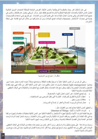 ‫العالمية‬ ‫السوق‬ »‫المتحدة‬ ‫للمملكة‬ ‫المتاحة‬ ‫الفرص‬ :‫الذكية‬ ‫«المدن‬ ‫البريطانية‬ ‫بالحكومة‬ ‫بحث‬ ‫قدر‬ ،2013 ‫عام‬ ‫في‬ 	
‫في‬ ‫والمدن‬ .2020 ‫عام‬ ‫بحلول‬ ‫أمريكي‬ ‫دوالر‬ ‫مليار‬ 408 ‫لتصبح‬ ‫لنشرها‬ ‫المطلوبة‬ ‫اإلضافية‬ ‫والخدمات‬ ‫الذكية‬ ‫المدن‬ ‫لحلول‬
‫تكنولوجيات‬ ‫استخدام‬ ‫تبني‬ ‫طريق‬ ‫ عن‬ ‫الخدمات‬ ‫من‬ ‫المزيد‬ ‫تقديم‬ ‫على‬ ‫تساعد‬ ‫ذكية‬ ‫أعمال‬ ‫جداول‬ ‫في‬ ‫تشرع‬ ‫العالم‬ ‫أنحاء‬ ‫جميع‬
‫شبكة‬ ‫على‬ ‫القائمة‬ ‫البرامج‬ ‫خالل‬ ‫من‬ ‫مشاركتها‬ ‫ثم‬ ‫ومن‬ ‫البيانات‬ ‫لجمع‬ ‫والبيانات‬ Sensors ‫االستشعار‬ ‫مجسات‬ ‫في‬ ‫جديدة‬
.‫اإلنترنت‬
‫اندونيسيا‬ ‫من‬ ‫نموذج‬ - 3 ‫شكل‬
‫تسير‬ ‫عندما‬ ‫تعمل‬ ‫اإلنارة‬ ‫أعمدة‬ ً‫ال‬‫(مث‬ ‫واستدامتها‬ ‫الطاقة‬ ‫بكفاءة‬ ‫ترتبط‬ ‫ما‬ ً‫ا‬‫غالب‬ ‫الذكية‬ ‫المدن‬ ‫أن‬ ‫من‬ ‫الرغم‬ ‫وعلى‬
‫بكفاءة‬ ‫تهتم‬ ‫فهي‬ ‫ذلك؛‬ ‫من‬ ‫أكثر‬ ‫الذكية‬ ‫المدن‬ ‫فإن‬ ، )‫بالكهرباء‬ ‫تعمل‬ ‫والسيارات‬ Street light management  ‫بجانبها‬
.‫الحقيقي‬ ‫الوقت‬ ‫في‬ ‫والتحليالت‬ ‫المعلومات‬ ‫مع‬ ‫أفضل‬ ‫بشكل‬ ‫الخدمات‬ ‫هذه‬ ‫دمج‬ ‫يمكن‬ ‫وكيف‬ ،‫الحضرية‬ ‫والخدمات‬ ‫التشغيل‬
‫الذكية‬ ‫بالمدينة‬ ‫للخدمات‬ ‫أمثلة‬
• 	. ‫المضغوط‬ ‫بالهواء‬ ‫تعمل‬ ‫أنابيب‬ ‫عبر‬ ‫النفايات‬ ‫تجميع‬ ‫يتم‬
• 	   . ‫المستشفيات‬ ‫بين‬ ‫المرضى‬ ‫تنقل‬ ‫التي‬ ‫ الطارئة‬ ‫للمركبات‬ ‫للطرق‬ ‫األولوية‬ ‫إعطاء‬
• 	. ‫سائق‬ ‫بدون‬ ‫حافالت‬
• 	.‫التسريبات‬ ‫إصالح‬ ‫أو‬ ‫الحفر‬ ‫إلصالح‬ ‫الروبوت‬ ‫إصالح‬ ‫عمال‬
: ‫مثل‬ ‫التقنيات‬ ‫من‬ ‫لعدد‬ ‫نحتاج‬ ‫الذكية‬ ‫المدن‬ ‫لتحقيق‬ ‫و‬
• 	)Internet of Things - IoT ( ‫األشياء‬ ‫إنترنت‬
‫مراقبة‬ ‫وأجهزة‬ ‫متقدمة‬ ‫بتحليالت‬ ‫الذكية‬ ‫المدن‬ ‫عبر‬ ‫الذكية‬ ‫واألنظمة‬ ‫االستشعار‬ ‫أجهزة‬ )IoT( ‫األشياء‬ ‫إنترنت‬ ‫أنظمة‬ ‫ستربط‬
‫لرصد‬ ‫أدوات‬ ‫أيضا‬ ‫تشمل‬ ‫وسوف‬ .‫النفايات‬ ‫وإدارة‬ ‫البيئي‬ ‫والرصد‬ ‫الذكية‬ ‫السيارات‬ ‫ومواقف‬ ‫الفيديو‬ ‫إدارة‬ ‫أنظمة‬ ‫ذلك‬ ‫في‬ ‫بما‬
.‫الذكية‬ ‫المياه‬ ‫أجهزة‬ ‫ورصد‬ ‫الذكية‬ ‫الري‬ ‫وحلول‬ ،‫بالمدينة‬ ‫المتعلقة‬ ‫القضايا‬ ‫بشأن‬ ‫العامة‬ ‫المشاعر‬
.‫الحقيقي‬ ‫الوقت‬ ‫في‬ ‫البيانات‬ ‫من‬ ‫معقدة‬ ‫مجموعات‬ ‫من‬ ‫بثمن‬ ‫تقدر‬ ‫ال‬ ‫رؤى‬ ‫وتوفير‬ ‫وإدارة‬ ‫وتحليل‬ ‫جمع‬ ‫ على‬ ‫هذا‬ ‫يساعد‬ ‫وسوف‬
‫تعزيز‬ ‫مع‬ ‫جنب‬ ‫إلى‬ ‫جنبا‬ ،‫لمواطنيها‬ ‫أفضل‬ ‫وخدمة‬ ‫أمانا‬ ‫أكثر‬ ‫بيئة‬ ‫بتوفير‬ ‫لهم‬ ‫تسمح‬ ‫سوف‬ ‫التطبيق‬ ‫هذا‬ ‫من‬ ‫ تتلقى‬ ‫التي‬ ‫البيانات‬
.‫االتجاه‬ ‫ثنائية‬ ‫االتصاالت‬
20
 