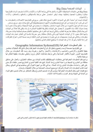 • 	Big Data ‫الضخمة‬ ‫البيانات‬
‫تكنولوجية‬ ‫أدوات‬ ‫تستوجب‬ ‫واآلالت‬ ‫واآلليات‬ ،‫األفراد‬ ‫يولدها‬ ‫التي‬ ‫والمتنوعة‬ ،‫الكبيرة‬ ،‫الديناميكية‬ ‫«البيانات‬ ‫هي‬ Big Data
،‫واألداء‬ ،‫والمخاطر‬ ،‫والمنافع‬ ،‫بالمستهلكين‬ ‫مرتبط‬ ‫عملي‬ ‫استبصار‬ ‫توفير‬ ‫بهدف‬ ،‫وتحليلها‬ ‫لجمعها‬ ‫ومتطورة‬ ‫مبتكرة‬
.»‫واإلنتاجية‬
‫ما‬ ،‫والمعلومات‬ ‫االتصاالت‬ ‫تكنولوجيا‬ ‫في‬ ‫سريع‬ ‫تطور‬ ‫هناك‬ ‫أصبح‬ ‫األخيرة‬ ‫السنوات‬ ‫في‬ ‫لكن‬ ،ً‫ا‬‫جديد‬ ً‫ا‬‫أمر‬ ‫ليست‬ ‫البيانات‬
.‫ومستمر‬ ‫سريع‬ ‫بنحو‬ ‫بيانات‬ ‫تنتج‬ ‫التي‬ )hardwares( ‫واألجهزة‬ )softwares( ‫البرامج‬ ‫من‬ ‫جديدة‬ ‫أنواع‬ ‫نشوء‬ ‫إلى‬ ‫أدى‬
‫بما‬ ‫تخبرنا‬ ‫بيانات‬ ‫نتج‬ُ‫ت‬‫و‬ ،‫المحيطة‬ ‫البيئة‬ ‫في‬ ‫يحصل‬ ‫ما‬ ،‫وتطبيقات‬ ‫استشعار‬ ‫أجهزة‬ ‫خالل‬ ‫من‬ ،‫واألجهزة‬ ‫البرامج‬ ‫هذه‬ ‫ترصد‬
‫البيانات‬ ‫من‬ ً‫ال‬‫هائ‬ ً‫ا‬ّ‫م‬‫ك‬ ‫يتلقى‬ ‫بات‬ ‫بل‬ ،‫المباشرة‬ ‫التقليدية‬ ‫بالطريقة‬ ‫البيانات‬ ‫على‬ ‫يحصل‬ ‫ال‬ ‫الكمبيوتر‬ ‫بات‬ ،‫لذلك‬ .‫حولنا‬ ‫يحدث‬
،‫معروفة‬ ‫بيانات‬ ‫لمعالجة‬ ‫م‬َّ‫م‬‫مص‬ ‫فالنظام‬ .‫معالجتها‬ ‫على‬ ‫القدرة‬ ‫لديه‬ ‫يعد‬ ‫لم‬ ‫وبالتالي‬ ،‫النظام‬ ‫يعرفه‬ ‫ا‬ّ‫م‬‫ع‬ ‫مختلفة‬ ‫بأشكال‬ ‫السريعة‬
‫البيانات‬ ‫هذه‬ ‫تحمل‬ .‫النظام‬ ‫إلى‬ ‫بالنسبة‬ ‫معروفة‬ ‫وغير‬ ‫مختلفة‬ ‫بأشكال‬ ‫تأتي‬ ‫اليوم‬ ‫المنتجة‬ ‫البيانات‬ ‫أن‬ ‫إال‬ ،‫معين‬ ‫شكل‬ ‫ولديها‬
،‫الطرقات‬ ‫أحوال‬ ،‫الناس‬ ‫صحة‬ ‫ترصد‬ ،‫الذكية‬ ‫المدن‬ ‫في‬ ‫يحصل‬ ‫ما‬ ‫تخبرنا‬ ‫هي‬ ‫بل‬ ،»ً‫ا‬‫«ضجيج‬ ‫ليست‬ ‫هي‬ ‫وبالتالي‬ ،‫معلومات‬
.‫معالجتها‬ ‫العادي‬ ‫النظام‬ ‫يستطيع‬ ‫ال‬ ‫البيانات‬ ‫هذه‬ ‫أن‬ ‫إال‬ .‫وغيرها‬ ‫الذكية‬ ‫الزراعة‬
• 	Geographic Information Systems(GIS( ‫الجغرافية‬ ‫المعلومات‬ ‫نظم‬
‫بعناصر‬ ‫التحليالت‬ ‫تلك‬ ‫نتائج‬ ‫وتمثل‬ ‫الجغرافية‬ ‫المعلومات‬ ‫انواع‬ ‫كل‬ ‫وتحليل‬ ‫وتجميع‬ ‫لرصد‬ ‫مصممة‬ ‫تكنولوجيا‬ ‫هي‬ 	
‫خالل‬ ‫من‬ ‫المعلومات‬ ‫تلك‬ ‫رصد‬ ‫ويتم‬ ‫وغيرها‬ ‫واالنهار‬ ‫واالشجار‬ ‫واالرتفاعات‬ ‫والمناسيب‬ ‫واألراضي‬ ‫كالطرق‬ ‫حقيقة‬
‫لها‬ ‫للمكان‬ ‫حقيقية‬ ‫معلومات‬ ‫وتعطي‬ x,y,z ‫المكان‬ ‫باحداثيات‬ ‫ترتبط‬ ‫والتي‬ ‫الصناعية‬ ‫باألقمار‬ ‫الجوية‬ ‫الصور‬ ‫تكنولوجيا‬
. ‫مكانية‬ ‫مرجعية‬
‫مناطق‬ ‫على‬ ‫والعمل‬ ،‫المقاولين‬ ‫مختلف‬ ‫بين‬ ‫البيانات‬ ‫لتقاسم‬ »BIM»‫البيم‬ ‫بمتطلبات‬ ‫تفي‬ ‫الجغرافية‬ ‫المعلومات‬ ‫نظم‬ ‫برامج‬
‫مبنى‬ ‫كل‬ ‫طبقات‬ ‫تصور‬ ‫المشاريع‬ ‫لمديري‬ ‫التقنية‬ ‫هذه‬ ‫تتيح‬ .‫البداية‬ ‫منذ‬ ‫المشروع‬ ‫حياة‬ ‫دورة‬ ‫لتبسيط‬ ،‫المشروع‬ ‫من‬ ‫مختلفة‬
‫ويمكن‬ .‫الموقع‬ ‫في‬ ‫يستخدمونها‬ ‫التي‬ ‫الجوال‬ ‫أجهزة‬ ‫من‬ ‫ذلك‬ ‫في‬ ‫بما‬ - ‫الصلة‬ ‫ذات‬ ‫المشروع‬ ‫معلومات‬ ‫واستدعاء‬ ‫الفور‬ ‫على‬
.‫ولوحات‬ ‫التطبيقات‬ ‫خالل‬ ‫من‬ ‫المصلحة‬ ‫أصحاب‬ ‫جميع‬ ‫مع‬ ‫والمركزة‬ ‫الصلة‬ ‫ذات‬ ‫المعلومات‬ ‫تقاسم‬ ‫أيضا‬
‫المواد‬ ‫تدفق‬ ‫تحسين‬ ‫خالل‬ ‫من‬ ‫المخاطر‬ ‫ويقلل‬ ‫المشروع‬ ‫تصميم‬ ‫قدرات‬ ‫سيحسن‬ ‫الجغرافية‬ ‫المعلومات‬ ‫ونظم‬ ‫البيم‬ ‫تقنيات‬ ‫دمج‬
.‫اإلنشاء‬ ‫أثناء‬ ‫والجدولة‬ ‫الموارد‬ ‫وتوافر‬ ‫النهاية‬ ‫إلى‬ ‫البداية‬ ‫من‬
‫الحي‬ ‫في‬ ‫الحضرية‬ ‫تطوير‬ ‫إلعادة‬ ‫مفهوم‬ ‫تصميم‬ ‫كيفية‬ ‫الستكشاف‬ ArcGIS desktop‫أدوات‬ ‫-استخدام‬ 4‫شكل‬
21
 
