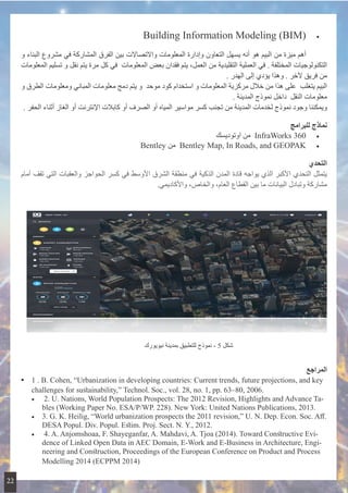 • 	  Building Information Modeling (BIM(
‫و‬ ‫البناء‬ ‫مشروع‬ ‫في‬ ‫المشاركة‬ ‫الفرق‬ ‫بين‬ ‫واالتصاالت‬ ‫المعلومات‬ ‫وإدارة‬ ‫التعاون‬ ‫يسهل‬ ‫أنه‬ ‫هو‬ ‫البيم‬ ‫من‬ ‫ميزة‬ ‫أهم‬ 	
‫المعلومات‬ ‫تسليم‬ ‫و‬ ‫نقل‬ ‫يتم‬ ‫مرة‬ ‫كل‬ ‫ في‬ ‫المعلومات‬ ‫بعض‬ ‫فقدان‬ ‫يتم‬ ،‫العمل‬ ‫من‬ ‫التقليدية‬ ‫العملية‬ ‫في‬ . ‫المختلفة‬ ‫التكنولوجيات‬
. ‫الهدر‬ ‫إلى‬ ‫يؤدي‬ ‫وهذا‬ . ‫آلخر‬ ‫فريق‬ ‫من‬
‫و‬ ‫الطرق‬ ‫ومعلومات‬ ‫المباني‬ ‫معلومات‬ ‫دمج‬ ‫يتم‬ ‫ و‬ ‫موحد‬ ‫كود‬ ‫استخدام‬ ‫و‬ ‫المعلومات‬ ‫مركزية‬ ‫خالل‬ ‫من‬ ‫هذا‬ ‫ على‬ ‫يتغلب‬ ‫البيم‬
. ‫المدينة‬ ‫نموذج‬ ‫ داخل‬ ‫النقل‬ ‫معلومات‬
. ‫الحفر‬ ‫أثناء‬ ‫الغاز‬ ‫أو‬ ‫اإلنترنت‬ ‫كابالت‬ ‫أو‬ ‫الصرف‬ ‫أو‬ ‫المياه‬ ‫مواسير‬ ‫كسر‬ ‫تجنب‬ ‫من‬ ‫المدينة‬ ‫لخدمات‬ ‫نموذج‬ ‫وجود‬ ‫ويمكننا‬
‫للبرامج‬ ‫نماذج‬
• 	‫اوتوديسك‬ ‫ من‬ InfraWorks 360
• 	Bentley ‫ من‬ Bentley Map, In Roads, and GEOPAK
‫التحدي‬
‫أمام‬ ‫تقف‬ ‫التي‬ ‫والعقبات‬ ‫الحواجز‬ ‫كسر‬ ‫في‬ ‫األوسط‬ ‫الشرق‬ ‫منطقة‬ ‫في‬ ‫الذكية‬ ‫المدن‬ ‫قادة‬ ‫يواجه‬ ‫الذي‬ ‫األكبر‬ ‫التحدي‬ ‫يتمثل‬
.‫واألكاديمي‬ ،‫والخاص‬ ،‫العام‬ ‫القطاع‬ ‫بين‬ ‫ما‬ ‫البيانات‬ ‫وتبادل‬ ‫مشاركة‬
‫المراجع‬
•• 1 . B. Cohen, “Urbanization in developing countries: Current trends, future projections, and key
challenges for sustainability,” Technol. Soc., vol. 28, no. 1, pp. 63–80, 2006.
•	 2. U. Nations, World Population Prospects: The 2012 Revision, Highlights and Advance Ta-
bles (Working Paper No. ESA/P/WP. 228). New York: United Nations Publications, 2013.
•	 3. G. K. Heilig, “World urbanization prospects the 2011 revision,” U. N. Dep. Econ. Soc. Aff.
DESA Popul. Div. Popul. Estim. Proj. Sect. N. Y., 2012.
•	 4. A. Anjomshoaa, F. Shayeganfar, A. Mahdavi, A. Tjoa (2014). Toward Constructive Evi-
dence of Linked Open Data in AEC Domain, E-Work and E-Business in Architecture, Engi-
neering and Construction, Proceedings of the European Conference on Product and Process
Modelling 2014 (ECPPM 2014)
‫نيويورك‬ ‫بمدينة‬ ‫للتطبيق‬ ‫نموذج‬ - 5 ‫شكل‬
22
 