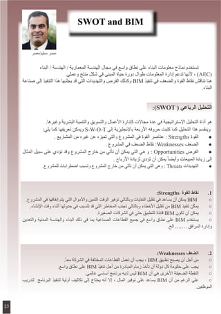 ‫البناء‬ / ‫الهندسة‬ / ‫المعمارية‬ ‫الهندسة‬ ‫مجال‬ ‫في‬ ‫واسع‬ ‫نطاق‬ ‫على‬ ‫البناء‬ ‫معلومات‬ ‫نماذج‬ ‫تستخدم‬ 	
.‫وعملي‬ ‫منتج‬ ‫شكل‬ ‫في‬ ‫المبنى‬ ‫حياة‬ ‫دورة‬ ‫طوال‬ ‫المعلومات‬ ‫إدارة‬ ‫تدعم‬ ‫ألنها‬ ، )AEC(
‫صناعة‬ ‫إلى‬ ‫التنفيذ‬ ‫هذا‬ ‫يجلبها‬ ‫قد‬ ‫التي‬ ‫والتهديدات‬ ‫الفرص‬ ‫وكذلك‬ BIM ‫تنفيذ‬ ‫في‬ ‫والضعف‬ ‫القوة‬ ‫نقاط‬ ‫نناقش‬ ‫هنا‬
.‫البناء‬
:)SWOT ( ‫الرباعي‬ ‫التحليل‬
.‫وغيرها‬ ‫البشرية‬ ‫والتنمية‬ ‫والتسويق‬ ‫األعمال‬ ‫كإدارة‬ ‫مجاالت‬ ‫عدة‬ ‫في‬ ‫اإلستراتيجية‬ ‫التحليل‬ ‫أداة‬ ‫هو‬
:‫يلي‬ ‫كما‬ ‫تعريفها‬ ‫ويمكن‬ S-W-O-T ‫إلى‬ ‫باإلنجليزية‬ ‫األربعة‬ ‫حروفه‬ ‫كتبت‬ ‫كما‬ ‫التحليل‬ ‫هذا‬ ‫وينقسم‬
. ‫المشاريع‬ ‫من‬ ‫غيره‬ ‫عن‬ ‫تميزه‬ ‫والتي‬ ‫المشروع‬ ‫في‬ ‫القوة‬ ‫عناصر‬ : Strengths ‫القوة‬ 	●
. ‫المشروع‬ ‫في‬ ‫الضعف‬ ‫نقاط‬ :Weaknesses ‫الضعف‬ 	●
‫المثال‬ ‫سبيل‬ ‫على‬ ‫تؤدي‬ ‫وقد‬ ‫المشروع‬ ‫خارج‬ ‫من‬ ‫تأتي‬ ‫أن‬ ‫يمكن‬ ‫التي‬ ‫هي‬ ‫و‬ : Opportunities ‫الفرص‬ 	●
. ‫األرباح‬ ‫لزيادة‬ ‫تؤدي‬ ‫أن‬ ‫يمكن‬ ً‫ا‬‫وأيض‬ ‫المبيعات‬ ‫زيادة‬ ‫إلى‬
.‫للمشروع‬ ‫اضطرابات‬ ‫وتسبب‬ ‫المشروع‬ ‫خارج‬ ‫من‬ ‫تأتي‬ ‫أن‬ ‫يمكن‬ ‫التي‬ ‫وهي‬ : Threats ‫التهديدات‬ 	●
:Strengths ‫القوة‬ ‫نقاط‬ 	.1
.‫المشروع‬ ‫في‬ ‫إنفاقها‬ ‫يتم‬ ‫التي‬ ‫واألموال‬ ‫الثمين‬ ‫الوقت‬ ‫توفير‬ ‫وبالتالي‬ ‫النفايات‬ ‫تقليل‬ ‫في‬ ‫يساعد‬ ‫أن‬ ‫يمكن‬ BIM 	○
.‫اإلنشاء‬ ‫وقت‬ ‫أثناء‬ ‫حدوثها‬ ‫في‬ ‫تتسبب‬ ‫قد‬ ‫التي‬ ‫المخاطر‬ ‫تجنب‬ ‫وبالتالي‬ ‫األخطاء‬ ‫تقليل‬ ‫من‬ BIM ‫تنفيذ‬ ‫ن‬ّ‫ك‬‫يم‬ 	○
.‫الصغيرة‬ ‫الشركات‬ ‫في‬ ‫حتى‬ ‫للتطبيق‬ ‫قابلة‬ BIM ‫تكون‬ ‫أن‬ ‫يمكن‬ 	○
‫والتعدين‬ ‫المدنية‬ ‫والهندسة‬ ‫البناء‬ ‫ذلك‬ ‫في‬ ‫بما‬ ‫الصناعية‬ ‫القطاعات‬ ‫جميع‬ ‫في‬ ‫واسع‬ ‫نطاق‬ ‫على‬ BIM ‫يستخدم‬ 	○
.‫الخ‬ .…… ‫المرافق‬ ‫وإدارة‬
:Weaknesses ‫الضعف‬ 	.2
.ً‫ا‬‫مع‬ ‫الشركة‬ ‫في‬ ‫المختلفة‬ ‫القطاعات‬ ‫تعمل‬ ‫أن‬ ‫يجب‬ ، BIM ‫تطبيق‬ ‫يصبح‬ ‫أن‬ ‫أجل‬ ‫من‬ 	○
.‫واسع‬ ‫نطاق‬ ‫على‬ BIM ‫تنفيذ‬ ‫أجل‬ ‫من‬ ‫المبادرة‬ ‫زمام‬ ‫تأخذ‬ ‫أن‬ ‫دولة‬ ‫كل‬ ‫حكومة‬ ‫على‬ ‫يجب‬ 	○
.‫عالمي‬ ‫أساسي‬ ‫برنامج‬ ‫لديه‬ ‫ليس‬ BIM ‫أن‬ ‫هي‬ ‫األخرى‬ ‫الضعيفة‬ ‫النقطة‬ 	○
‫لتدريب‬ ‫البرنامج‬ ‫لتنفيذ‬ ‫أولية‬ ‫تكاليف‬ ‫إلى‬ ‫يحتاج‬ ‫أنه‬ ‫إال‬ ، ‫المال‬ ‫توفير‬ ‫على‬ ‫يساعد‬ BIM ‫أن‬ ‫من‬ ‫الرغم‬ ‫على‬ 	○
.‫الموظفين‬
SWOT and BIM
‫سـليم/مصر‬ ‫عـمـر‬
23
 