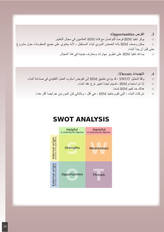 :Opportunities ‫الفرص‬ 	.3
.‫التعليم‬ ‫مجال‬ ‫في‬ ‫العالميين‬ BIM ‫قادة‬ ‫مع‬ ‫للتواصل‬ ‫ا‬ً‫ص‬‫فر‬ BIM ‫تنفيذ‬ ‫يوفر‬ 	○
‫مشروع‬ ‫حول‬ ‫المعلومات‬ ‫جميع‬ ‫على‬ ‫يحتوي‬ ‫ألنه‬ ، ‫المستقبل‬ ‫لبناء‬ ‫النووي‬ ‫الحمض‬ ‫بأنه‬ BIM ‫وصف‬ ‫يمكن‬ 	○
.‫البناء‬ ‫يبدأ‬ ‫أن‬ ‫قبل‬ ‫حتى‬
.‫المجال‬ ‫هذا‬ ‫في‬ ‫جديدة‬ ‫ومعارف‬ ‫مهارات‬ ‫تطوير‬ ‫على‬ BIM ‫تنفيذ‬ ‫يساعد‬ 	○
:Threats ‫التهديدات‬ 	.4
.‫البناء‬ ‫صناعة‬ ‫في‬ ‫التقليدي‬ ‫العمل‬ ‫أسلوب‬ ‫تقويض‬ ‫إلى‬ BIM ‫تطبيق‬ ‫يؤدي‬ ‫قد‬ ، SWOT ‫لتحليل‬ ‫ا‬ً‫ق‬‫وف‬ 	○
.‫البناء‬ ‫عقد‬ ‫نوع‬ ‫تغيير‬ ‫ا‬ً‫ض‬‫أي‬ ‫فسيتم‬ ، BIM ‫استخدام‬ ‫تم‬ ‫إذا‬ 	○
.‫تماما‬ BIM ‫لفهم‬ ‫حد‬ ‫هناك‬ 	○
.‫عددا‬ ‫أقل‬ ‫أيضا‬ ‫هم‬ ‫الموردين‬ ‫فإن‬ ‫وبالتالي‬ ، ‫أقل‬ ‫هي‬ ، BIM ‫بتنفيذ‬ ‫تقوم‬ ‫التي‬ ، ‫البناء‬ ‫شركات‬ 	○
24
 