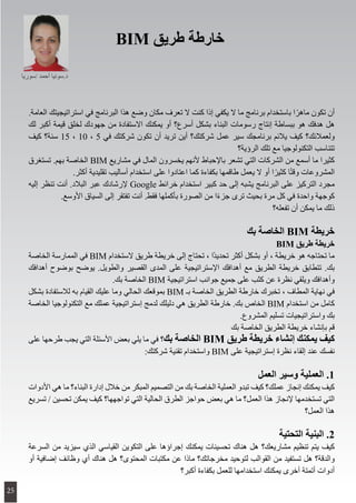 .‫العامة‬ ‫استراتيجيتك‬ ‫في‬ ‫البرنامج‬ ‫هذا‬ ‫وضع‬ ‫مكان‬ ‫تعرف‬ ‫ال‬ ‫كنت‬ ‫إذا‬ ‫يكفي‬ ‫ال‬ ‫ما‬ ‫برنامج‬ ‫باستخدام‬ ‫ا‬ً‫ماهر‬ ‫تكون‬ ‫أن‬
‫لك‬ ‫أكبر‬ ‫قيمة‬ ‫لخلق‬ ‫جهودك‬ ‫من‬ ‫االستفادة‬ ‫يمكنك‬ ‫أو‬ ‫أسرع؟‬ ‫بشكل‬ ‫البناء‬ ‫رسومات‬ ‫إنتاج‬ ‫ببساطة‬ ‫هو‬ ‫هدفك‬ ‫هل‬
‫كيف‬ ‫سنة؟‬ 15 ، 10 ، 5 ‫في‬ ‫شركتك‬ ‫تكون‬ ‫أن‬ ‫تريد‬ ‫أين‬ ‫شركتك؟‬ ‫عمل‬ ‫سير‬ ‫برنامجك‬ ‫يالئم‬ ‫كيف‬ ‫ولعمالئك؟‬
‫الرؤية؟‬ ‫تلك‬ ‫مع‬ ‫التكنولوجيا‬ ‫تتناسب‬
‫تستغرق‬ .‫بهم‬ ‫الخاصة‬ BIM ‫مشاريع‬ ‫في‬ ‫المال‬ ‫يخسرون‬ ‫ألنهم‬ ‫باإلحباط‬ ‫تشعر‬ ‫التي‬ ‫الشركات‬ ‫من‬ ‫أسمع‬ ‫ما‬ ‫كثيرا‬
.‫أكثر‬ ‫تقليدية‬ ‫أساليب‬ ‫استخدام‬ ‫على‬ ‫اعتادوا‬ ‫كما‬ ‫بكفاءة‬ ‫طاقمها‬ ‫يعمل‬ ‫ال‬ ‫أو‬ ‫ا‬ً‫كثير‬ ‫ا‬ً‫ت‬‫وق‬ ‫المشروعات‬
‫إليه‬ ‫تنظر‬ ‫أنت‬ .‫البالد‬ ‫عبر‬ ‫إلرشادك‬ Google ‫خرائط‬ ‫استخدام‬ ‫كبير‬ ‫حد‬ ‫إلى‬ ‫يشبه‬ ‫البرنامج‬ ‫على‬ ‫التركيز‬ ‫مجرد‬
.‫األوسع‬ ‫السياق‬ ‫إلى‬ ‫تفتقر‬ ‫أنت‬ .‫فقط‬ ‫بأكملها‬ ‫الصورة‬ ‫من‬ ‫ا‬ً‫ء‬‫جز‬ ‫ترى‬ ‫بحيث‬ ‫مرة‬ ‫كل‬ ‫في‬ ‫واحدة‬ ‫كوجهة‬
‫تفعله؟‬ ‫أن‬ ‫يمكن‬ ‫ما‬ ‫ذلك‬
‫بك‬ ‫الخاصة‬ BIM ‫خريطة‬
BIM ‫طريق‬ ‫خريطة‬
‫الخاصة‬ ‫الممارسة‬ ‫في‬ BIM ‫الستخدام‬ ‫طريق‬ ‫خريطة‬ ‫إلى‬ ‫تحتاج‬ ، ‫ًا‬‫د‬‫تحدي‬ ‫أكثر‬ ‫بشكل‬ ‫أو‬ ، ‫خريطة‬ ‫هو‬ ‫تحتاجه‬ ‫ما‬
‫أهدافك‬ ‫بوضوح‬ ‫يوضح‬ .‫والطويل‬ ‫القصير‬ ‫المدى‬ ‫على‬ ‫اإلستراتيجية‬ ‫أهدافك‬ ‫مع‬ ‫الطريق‬ ‫خريطة‬ ‫تتطابق‬ .‫بك‬
.‫بك‬ ‫الخاصة‬ BIM ‫استراتيجية‬ ‫جوانب‬ ‫جميع‬ ‫على‬ ‫كثب‬ ‫عن‬ ‫نظرة‬ ‫ويلقي‬ ‫وأهدافك‬
‫بشكل‬ ‫لالستفادة‬ ‫به‬ ‫القيام‬ ‫عليك‬ ‫وما‬ ‫الحالي‬ ‫بموقعك‬ BIM ‫بـ‬ ‫الخاصة‬ ‫الطريق‬ ‫خارطة‬ ‫تخبرك‬ ، ‫المطاف‬ ‫نهاية‬ ‫في‬
‫الخاصة‬ ‫التكنولوجيا‬ ‫مع‬ ‫عملك‬ ‫إستراتيجية‬ ‫لدمج‬ ‫دليلك‬ ‫هي‬ ‫الطريق‬ ‫خارطة‬ .‫بك‬ ‫الخاص‬ BIM ‫استخدام‬ ‫من‬ ‫كامل‬
.‫المشروع‬ ‫تسليم‬ ‫واستراتيجيات‬ ‫بك‬
‫بك‬ ‫الخاصة‬ ‫الطريق‬ ‫خريطة‬ ‫بإنشاء‬ ‫قم‬
‫على‬ ‫طرحها‬ ‫يجب‬ ‫التي‬ ‫األسئلة‬ ‫بعض‬ ‫يلي‬ ‫ما‬ ‫في‬ ‫؟‬‫بك‬ ‫الخاصة‬ BIM ‫طريق‬ ‫خريطة‬ ‫إنشاء‬ ‫يمكنك‬ ‫كيف‬
:‫شركتك‬ ‫تقنية‬ ‫واستخدام‬ BIM ‫على‬ ‫إستراتيجية‬ ‫نظرة‬ ‫إلقاء‬ ‫عند‬ ‫نفسك‬
‫العمل‬ ‫وسير‬ ‫العملية‬ .1
‫األدوات‬ ‫هي‬ ‫ما‬ ‫البناء؟‬ ‫إدارة‬ ‫خالل‬ ‫من‬ ‫المبكر‬ ‫التصميم‬ ‫من‬ ‫بك‬ ‫الخاصة‬ ‫العملية‬ ‫تبدو‬ ‫كيف‬ ‫عملك؟‬ ‫إنجاز‬ ‫يمكنك‬ ‫كيف‬
‫تسريع‬ / ‫تحسين‬ ‫يمكن‬ ‫كيف‬ ‫تواجهها؟‬ ‫التي‬ ‫الحالية‬ ‫الطرق‬ ‫حواجز‬ ‫بعض‬ ‫هي‬ ‫ما‬ ‫العمل؟‬ ‫هذا‬ ‫إلنجاز‬ ‫تستخدمها‬ ‫التي‬
‫العمل؟‬ ‫هذا‬
‫التحتية‬ ‫البنية‬ .2
‫السرعة‬ ‫من‬ ‫سيزيد‬ ‫الذي‬ ‫القياسي‬ ‫التكوين‬ ‫على‬ ‫إجراؤها‬ ‫يمكنك‬ ‫تحسينات‬ ‫هناك‬ ‫هل‬ ‫مشاريعك؟‬ ‫تنظيم‬ ‫يتم‬ ‫كيف‬
‫أو‬ ‫إضافية‬ ‫وظائف‬ ‫أي‬ ‫هناك‬ ‫هل‬ ‫المحتوى؟‬ ‫مكتبات‬ ‫عن‬ ‫ماذا‬ ‫مخرجاتك؟‬ ‫لتوحيد‬ ‫القوالب‬ ‫من‬ ‫تستفيد‬ ‫هل‬ ‫والدقة؟‬
‫أكبر؟‬ ‫بكفاءة‬ ‫للعمل‬ ‫استخدامها‬ ‫يمكنك‬ ‫أخرى‬ ‫أتمتة‬ ‫أدوات‬
BIM ‫طريق‬ ‫خارطة‬
‫/سوريا‬ ‫أحمد‬ ‫د.سونيا‬
25
 