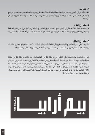 ‫التدريب‬ .3
‫برنامج‬ ‫إصدار‬ ‫عند‬ ‫المستخدمين‬ ‫بتدريب‬ ‫تقوم‬ ‫كيف‬ ‫الكاملة؟‬ ‫إلمكانياته‬ ‫برنامجك‬ ‫يستخدم‬ ‫الجميع‬ ‫أن‬ ‫من‬ ‫تتأكد‬ ‫كيف‬
‫في‬ ‫والحيل‬ ‫النصائح‬ ‫تشارك‬ ‫كيف‬ ‫المهارات؟‬ ‫نقص‬ ‫بسبب‬ ‫يبطئونك‬ ‫الذين‬ ‫فريقك‬ ‫أعضاء‬ ‫بعض‬ ‫هناك‬ ‫هل‬ ‫جديد؟‬
‫شركتك؟‬
‫البدء‬ ‫مشروع‬ .4
‫الصفحة‬ ‫نفس‬ ‫على‬ )‫والخارجي‬ ‫(الداخلي‬ ‫المشروع‬ ‫فريق‬ ‫أعضاء‬ ‫جميع‬ ‫يكون‬ ‫أن‬ ‫لضمان‬ ‫تنفيذ‬ ‫خطة‬ ‫تستخدم‬ ‫هل‬
‫للمشروع؟‬ ‫النهائية‬ ‫أهدافك‬ ‫هي‬ ‫ما‬ ‫التخصصات؟‬ ‫عبر‬ ‫عملك‬ ‫بتنسيق‬ ‫ستقوم‬ ‫كيف‬ ‫واإلجراءات؟‬ ‫بالمعايير‬ ‫يتعلق‬ ‫فيما‬
‫إغالق‬ ‫مشروع‬ .5
‫لمكتباتك‬ ‫محتوى‬ ‫الستخراج‬ ‫ذاهب‬ ‫أنت‬ ‫وتسليماتك؟‬ ‫ملفاتك‬ ‫بأرشفة‬ ‫ستقوم‬ ‫كيف‬ ‫المشروع؟‬ ‫نهاية‬ ‫في‬ ‫يحدث‬ ‫ماذا‬
‫والمستقبلية؟‬ ‫الحالية‬ ‫المشاريع‬ ‫على‬ ‫وتطبقه‬ ‫المشروع‬ ‫هذا‬ ‫من‬ ‫المستفادة‬ ‫الدروس‬ ‫ستتعلم‬ ‫كيف‬ ‫وقوالبك؟‬
‫بمثابة‬ ‫الطريق‬ ‫خريطة‬ ‫إنشاء‬ ‫يعد‬ .‫بك‬ ‫الخاصة‬ ‫الطريق‬ ‫خريطة‬ ‫في‬ ‫التفكير‬ ‫على‬ ‫األسئلة‬ ‫هذه‬ ‫تساعدك‬ ‫أن‬ ‫نأمل‬
‫أو‬ ‫ًا‬‫ي‬‫سنو‬ ‫مرتين‬ ‫بك‬ ‫الخاصة‬ ‫الطريق‬ ‫خريطة‬ ‫بمراجعة‬ ‫ستقوم‬ ،‫المثالية‬ ‫الناحية‬ ‫من‬ .‫نهائية‬ ‫وجهة‬ ‫وليست‬ ،‫عملية‬
‫الحالية‬ ‫شركتك‬ ‫تمتلك‬ ‫هل‬ ‫رأيك؟‬ ‫فما‬ .‫ككل‬ ‫الصناعة‬ ‫وفي‬ ‫مؤسستك‬ ‫في‬ ‫للتغيرات‬ ‫تستجيب‬ ‫بحيث‬ ‫وتعديلها‬ ‫ًا‬‫ي‬‫سنو‬
‫لعمليات‬ ‫إستراتيجية‬ ‫عامة‬ ‫نظرة‬ ‫من‬ ‫تستفيد‬ ‫أن‬ ‫يمكن‬ ‫أنك‬ ‫تعتقد‬ ‫هل‬ ،‫كذلك‬ ‫األمر‬ ‫يكن‬ ‫لم‬ ‫إذا‬ ‫؟‬BIM ‫طريق‬ ‫خريطة‬
‫خالل‬ ‫من‬ ‫نعرف‬ ‫ان‬ ‫لنا‬ ‫اسمحوا‬ ‫بك؟‬ ‫الخاصة‬ ‫الطريق‬ ‫خارطة‬ ‫تطوير‬ ‫في‬ ‫المساعدة‬ ‫تريد‬ ‫هل‬ ‫بك‬ ‫الخاصة‬ BIM
BIMarabia.com ‫موقعنا‬ ‫مراسلة‬
26
 