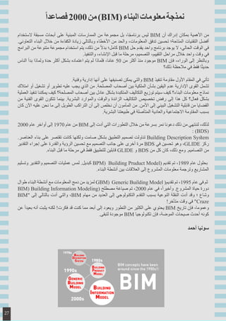 ‫الستخدام‬ ‫مسبقة‬ ‫أبحاث‬ ‫على‬ ‫المبنية‬ ‫الممارسات‬ ‫من‬ ‫مجموعة‬ ‫بل‬ ،‫ا‬ً‫ج‬‫برنام‬ ‫ليس‬ BIM ‫أن‬ ‫إدراك‬ ‫بمكان‬ ‫األهمية‬ ‫من‬
.‫التعاوني‬ ‫البناء‬ ‫خالل‬ ‫من‬ ‫الكفاءة‬ ‫زيادة‬ ‫وبالتالي‬ ‫األخطاء‬ ‫من‬ ‫والحد‬ ،‫المعلومات‬ ‫تدفق‬ ‫تحسين‬ ‫المتاحة؛‬ ‫التقنيات‬ ‫أفضل‬
‫البرامج‬ ‫من‬ ‫متنوعة‬ ‫مجموعة‬ ‫استخدام‬ ‫يتم‬ ،‫ذلك‬ ‫من‬ ً‫ال‬‫بد‬ ‫كامل؛‬ BIM ‫حل‬ ‫يقدم‬ ‫واحد‬ ‫برنامج‬ ‫يوجد‬ ‫ال‬ ،‫الحالي‬ ‫الوقت‬ ‫في‬
.‫والتنفيذ‬ ،‫اإلنشاء‬ ‫قبل‬ ‫ما‬ ‫مرحلة‬ ،‫التصميم‬ ،‫التقييم‬ ‫مراحل‬ ‫خالل‬ ‫واحد‬ ‫وقت‬ ‫في‬
‫الناس‬ ‫بدأ‬ ‫ولماذا‬ ‫حدة‬ ‫أكثر‬ ‫بشكل‬ ‫اعتماده‬ ‫يتم‬ ‫لم‬ ‫فلماذا‬ ،‫ا‬ً‫م‬‫عا‬ 50 ‫من‬ ‫أكثر‬ ‫منذ‬ ‫موجود‬ BIM ‫فإن‬ ،‫الوراء‬ ‫إلى‬ ‫وبالنظر‬
‫ذلك؟‬ ‫مالحظة‬ ‫في‬ ‫فقط‬ ‫ا‬ً‫ث‬‫حدي‬
.‫وفنية‬ ‫إدارية‬ ‫أنها‬ ‫على‬ ‫تصنيفها‬ ‫يمكن‬ ‫والتي‬ BIM ‫تنفيذ‬ ‫مقاومة‬ ‫األول‬ ‫المقام‬ ‫في‬ ‫تأتي‬
‫امتالك‬ ‫أو‬ ‫تشغيل‬ ‫أو‬ ‫تطوير‬ ‫عليه‬ ‫يجب‬ ‫الذي‬ ‫من‬ .‫المصلحة‬ ‫أصحاب‬ ‫بين‬ ‫الملكية‬ ‫بشأن‬ ‫اليقين‬ ‫عدم‬ ‫اإلدارية‬ ‫القوى‬ ‫تشمل‬
‫العملية‬ ‫تنفيذ‬ ‫يمكننا‬ ‫كيف‬ ‫المصلحة؟‬ ‫أصحاب‬ ‫بين‬ ‫عادل‬ ‫بشكل‬ ‫المتكبدة‬ ‫التكاليف‬ ‫توزيع‬ ‫سيتم‬ ‫كيف‬ ‫البناء؟‬ ‫معلومات‬ ‫نماذج‬
‫من‬ ‫الفنية‬ ‫القوى‬ ‫تتكون‬ ‫بينما‬ .‫البشرية‬ ‫والموارد‬ ‫والوقت‬ ‫الزائدة‬ ‫التكاليف‬ ‫تخصيص‬ ‫رفض‬ ‫إلى‬ ‫هذا‬ ‫كل‬ ‫فعال؟‬ ‫بشكل‬
‫كان‬ ‫اآلن‬ ‫عليه‬ ‫نحن‬ ‫ما‬ ‫إلى‬ ‫الطويل‬ ‫التراكب‬ ‫أن‬ ‫إلى‬ ‫نخلص‬ ‫أن‬ ‫المأمون‬ ‫من‬ .‫األمن‬ ‫إلى‬ ‫البيني‬ ‫التشغيل‬ ‫قابلية‬ ‫من‬ ‫القضايا‬
.‫البشرية‬ ‫طبيعتنا‬ ‫في‬ ‫المتأصلة‬ ‫والعادية‬ ‫االجتماعية‬ ‫المقاومة‬ ‫بسبب‬
2000 ‫عام‬ ‫أواخر‬ ‫إلى‬ 1970 ‫عام‬ ‫من‬ BIM ‫إلى‬ ‫أدت‬ ‫التي‬ ‫التطورات‬ ‫خالل‬ ‫من‬ ‫بسرعة‬ ‫نمر‬ ‫دعونا‬ ‫ذلك‬ ‫من‬ ‫لننتهي‬ ،‫لذلك‬
: )BDS(
.‫العناصر‬ ‫بناء‬ ‫على‬ ‫تقتصر‬ ‫كانت‬ ‫ولكنها‬ ‫صامت‬ ‫بشكل‬ ‫التطبيق‬ ‫تصميم‬ ‫تناولت‬ Building Description System
‫التقدير‬ ‫إجراء‬ ‫على‬ ‫والقدرة‬ ‫الرؤية‬ ‫تحسين‬ ‫مع‬ ‫التصميم‬ ‫جانب‬ ‫على‬ ‫أخرى‬ ‫مرة‬ BDS ‫في‬ ‫تحسين‬ ‫وهو‬ ،GLIDE ‫ركز‬
.‫البناء‬ ‫قبل‬ ‫ما‬ ‫مرحلة‬ ‫في‬ ‫فقط‬ ‫للتطبيق‬ ‫قابلين‬ GLIDE ‫و‬ BDS ‫من‬ ‫كل‬ ‫كان‬ ،‫ذلك‬ ‫ومع‬ .‫التصاميم‬ ‫من‬
‫وتسليم‬ ‫والتقدير‬ ‫التصميم‬ ‫عمليات‬ ‫لمس‬ .‫كبديل‬ BPM) Building Pruduct Model( ‫تقديم‬ ‫تم‬ ،1989 ‫عام‬ ‫بحلول‬
.‫البناء‬ ‫أنشطة‬ ‫بين‬ ‫العالقات‬ ‫إلى‬ ‫المشروع‬ ‫معلومات‬ ‫وترجمة‬ ‫المشاريع‬
‫طوال‬ ‫البناء‬ ‫أنشطة‬ ‫مع‬ ‫المعلومات‬ ‫دمج‬ ‫من‬ ‫لمزيد‬ GBM) Generic Building Model (‫تقديم‬ ‫تم‬ ،1995 ‫عام‬ ‫في‬ ‫ثم‬
BIM) Building Information Modeling( ‫مصطلح‬ ‫صياغة‬ ‫تم‬ ،2000 ‫عام‬ ‫في‬ ،ً‫ا‬‫وأخير‬ .‫المشروع‬ ‫حياة‬ ‫دورة‬
BIM" ‫إلى‬ ‫بالتالي‬ ‫أدت‬ ‫والتي‬ ،BIM ‫مهام‬ ‫من‬ ‫العديد‬ ‫إلى‬ ‫التكنولوجي‬ ‫التقدم‬ ‫بسبب‬ ‫النوعية‬ ‫النقلة‬ ‫أدت‬ ‫وقد‬ ‫؛‬ ‫وشاع‬
!‫متأخر‬ ‫وقت‬ ‫في‬ "Craze
‫عن‬ ً‫ا‬‫بعيد‬ ‫أنه‬ ‫يثبت‬ ‫لكنه‬ !‫فكرت‬ ‫قد‬ ‫كنت‬ ‫مما‬ ‫أبعد‬ ‫إلى‬ ‫ويعود‬ ‫التطور‬ ‫من‬ ‫الكثير‬ ‫على‬ ‫يحتوي‬ BIM ‫تاريخ‬ ‫فإن‬ ،‫وعموما‬
.‫لتبقى‬ ‫موجودة‬ BIM ‫تكنولوجيا‬ ‫فإن‬ ،‫الموضة‬ ‫صيحات‬ ‫أحدث‬ ‫كونه‬
‫أحمد‬ ‫سونيا‬
ً‫ا‬‫فصاعد‬2000‫من‬)BIM(‫البناء‬‫معلومات‬‫نمذجة‬
27
 