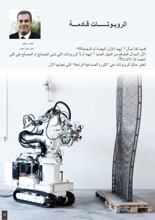 ”‫الدجاجة؟؟‬ ‫أم‬ ‫البيضة‬ ‫األول‬ ‫أيهما‬ “ ‫نسأل‬ ‫كنا‬ ‫قديما‬
‫التي‬ ‫هي‬ ‫المصانع‬ ‫ام‬ ‫المصانع‬ ‫تبني‬ ‫التي‬ ‫الروبوتات‬ ً‫ال‬‫او‬ ‫أيهما‬ “ ‫الجديد‬ ‫الجيل‬ ‫من‬ ‫المتوقع‬ ‫السؤال‬ ‫اآلن‬
”‫اآلالت؟؟‬ ‫لنا‬ ‫أنتجت‬
.‫اآلن‬ ‫نعيشها‬ ‫التى‬ ”‫الرابعة‬ ‫الصناعية‬ ‫“الثورة‬ ‫هي‬ ‫الروبوتات‬ ً‫ا‬‫حالي‬ ‫تعتبر‬
‫قـادمـــة‬ ‫الروبـوتــــــات‬
‫سـليم‬ ‫عـمـر‬
‫/مصر‬ ‫بيم‬ ‫مدير‬
28
 