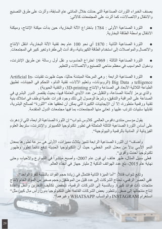 ‫التصنيع‬ ‫طرق‬ ‫على‬ ‫وأثرت‬ ،‫السابقة‬ ٍ‫عام‬ ‫المائتي‬ ‫خالل‬ ‫حدثت‬ ‫التي‬ ‫الصناعية‬ ‫الثورات‬ ‫الخبراء‬ ‫يصنف‬
:‫كاآلتي‬ ‫المجتمعات‬ ‫على‬ ‫أثرت‬ ‫كما‬ ،‫واالتصاالت‬ ‫واالنتقال‬
‫وميكنة‬ ،‫اإلنتاج‬ ‫ميكنة‬ ‫بدأت‬ ‫حين‬ ،‫البخارية‬ ‫اآللة‬ ‫باختراع‬ 1784 : ‫األولى‬ ‫الصناعية‬ ‫الثورة‬ 	●
.‫البخارية‬ ‫الطاقة‬ ‫بواسطة‬ ‫االنتقال‬
‫اإلنتاج‬ ‫انتقل‬ ،‫البخارية‬ ‫اآللة‬ ‫تقنية‬ ‫بعد‬ ‫عام‬ 100 ‫نحو‬ ‫أي‬ 1870 : ‫الثانية‬ ‫الصناعية‬ ‫الثورة‬ 	●
.‫المجتمعات‬ ‫في‬ ‫كبير‬ ‫وتغير‬ ‫طفرة‬ ‫إلى‬ ‫أدت‬ ‫وقد‬ ،‫الكهربائية‬ ‫الطاقة‬ ‫استخدام‬ ‫إلى‬ ‫والمواصالت‬ ‫واالتصال‬
،‫اإلنترنت‬ ‫طريق‬ ‫عن‬ ‫رسالة‬ ‫أول‬ ‫نقل‬ ‫و‬ ‫الحاسوب‬ ‫اختراع‬ 1969 : ‫الثالثة‬ ‫الصناعية‬ ‫الثورة‬ 	●
.‫والتعليم‬ ‫واالتصاالت‬ ‫التصنيع‬ ‫مناحي‬ ‫معظم‬ ‫في‬ ‫الحواسيب‬ ‫ودخول‬
Artificial In� ‫تقنيا ت‬ ‫ظهرت‬ ‫حيث‬ ،‫ا‬ً‫ي‬‫حال‬ ‫المبتدئة‬ ‫المرحلة‬ ‫وهي‬ : ‫الرابعة‬ ‫الصناعية‬ ‫الثورة‬ 	●
‫تطبيق‬ ،‫الجينات‬ ‫في‬ ‫التحكم‬ ،‫النانو‬ ‫تقنية‬ ،‫اآلالت‬ ‫وتعليم‬ ،‫(الروبوتات‬ Big Data ‫و‬ telligence
. )‫الحيوية‬ ‫والتقنية‬ ،3D-printing ‫واإلنتاج‬ ‫الصناعة‬ ‫في‬ ‫األبعاد‬ ‫الثالثية‬ ‫الطباعة‬
‫في‬ ‫البشري‬ ‫الدور‬ ‫يقتصر‬ ‫بحيث‬ ،‫فيها‬ ‫العاملة‬ ‫األيدي‬ ‫عدد‬ ‫من‬ ‫والتقليل‬ ،‫الصناعة‬ ‫ألتمتة‬ ‫يرمز‬ ‫والذي‬
‫بنية‬ ‫امتالك‬ ‫في‬ ‫توظف‬ ‫علمية‬ ‫قدرات‬ ‫وجود‬ ‫ذلك‬ ‫إلى‬ ‫الوصول‬ ‫وشرط‬ ،‫والتدقيق‬ ‫المراقبة‬ ‫على‬ ‫الصناعة‬
،‫البشرية‬ ‫لصالح‬ ”‫“الثورة‬ ‫هذه‬ ‫تحققها‬ ‫أن‬ ‫يمكن‬ ‫التي‬ ‫الكبيرة‬ ‫اإليجابيات‬ ‫أن‬ ‫إال‬ ،‫متطورة‬ ‫ورقمية‬ ‫تقنية‬
.‫المتقدمة‬ ‫الدول‬ ‫مجتمعات‬ ‫فيها‬ ‫بما‬ ،‫المجتمعات‬ ‫منها‬ ‫تعاني‬ ‫و‬ ‫عليها‬ ‫تترتب‬ ‫سلبيات‬ ‫تقابلها‬
‫ازدهرت‬ ‫التي‬ ،‫الرابعة‬ ‫الصناعية‬ ‫الثورة‬ ‫إن‬ ”‫شواب‬ ‫كالوس‬ ‫العالمي‬ ‫دافوس‬ ‫منتدى‬ ‫مؤسس‬ ‫يقول‬ 	
‫العلوم‬ ‫ستربط‬ ،‫واإلنترنت‬ ‫الكمبيوتر‬ ‫تكنولوجيا‬ ‫تطور‬ ‫في‬ ‫المتمثلة‬ ‫الثالثة‬ ‫الصناعية‬ ‫الثورة‬ ‫أساس‬ ‫على‬
.”‫والبيولوجية‬ ‫بالرقمية‬ ‫المادية‬ ‫أو‬ ‫الفيزيائية‬
‫بمعدل‬ ‫تطورها‬ ‫سرعة‬ ‫هي‬ ‫األولى‬ ،‫مميزات‬ ‫بثالث‬ ‫تتميز‬ ‫الرابعة‬ ‫الصناعية‬ ‫الثورة‬ ‫إن‬ ”‫وأضاف‬ 	
‫وظهور‬ ‫تطور‬ ً‫ا‬‫دائم‬ ‫تدفع‬ ‫الحديثة‬ ‫التكنولوجيا‬ ‫أن‬ ‫حيث‬ ،‫الخطي‬ ‫النمو‬ ‫معدل‬ ‫من‬ ً‫ال‬‫بد‬ ‫األسي‬ ‫النمو‬
.”‫وأقوى‬ ‫أحدث‬ ‫تكنولوجيا‬
‫وحتى‬ ،‫واألحياء‬ ‫الشوارع‬ ‫في‬ ً‫ا‬‫منتشر‬ ‫وأصبح‬ ،2007 ‫عام‬ ‫فون‬ ‫آي‬ ‫هاتف‬ ‫ظهر‬ ،‫المثال‬ ‫سبيل‬ ‫فعلى‬
.‫العالم‬ ‫أنحاء‬ ‫في‬ ‫جهاز‬ ‫مليار‬ 2 ‫الذكية‬ ‫الهواتف‬ ‫عدد‬ ‫بلغ‬ ،2015 ‫عام‬ ‫نهاية‬
.”‫الواحد‬ ‫للفرد‬ ‫بالنسبة‬ ‫الفوائد‬ ‫حجم‬ ‫زيادة‬ ‫في‬ ‫فتتمثل‬ ‫الثانية‬ ‫الميزة‬ ‫“أما‬ :ً‫ال‬‫قائ‬ ‫شواب‬ ‫وتابع‬ 	
‫إلنتاج‬ ‫الخام‬ ‫المواد‬ ‫من‬ ‫صغير‬ ‫وحجم‬ ‫الموظفين‬ ‫من‬ ‫قليل‬ ‫عدد‬ ‫إلى‬ ‫الشركات‬ ‫تحتاج‬ ،‫الرقمي‬ ‫العصر‬ ‫ففي‬
‫وإعادة‬ ‫والنقل‬ ‫التخزين‬ ‫تكاليف‬ ‫تنخفض‬ ،‫الرقمية‬ ‫الشركات‬ ‫إلى‬ ‫وبالنسبة‬ .‫كبيرة‬ ‫فوائد‬ ‫ذات‬ ‫منتجات‬
”‫مثل‬ ‫كبير‬ ‫مال‬ ‫رأس‬ ‫بدون‬ ‫التكنولوجيا‬ ‫على‬ ‫القائمة‬ ‫الشركات‬ ‫بعض‬ ‫وتتطور‬ .‫صفر‬ ‫إلى‬ ‫منتجاتها‬ ‫إنتاج‬
.”‫وغيرهما‬ WHATSAPP ‫والواتسأب‬ INSTAGRAM ‫انستغرام‬
29
 