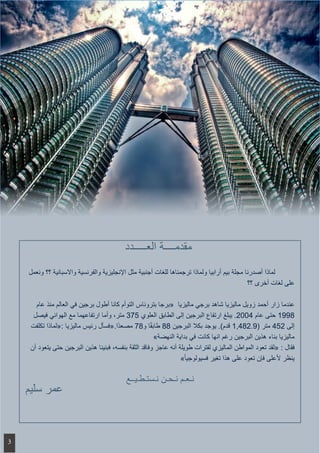 ‫ونعمل‬ ‫؟؟‬ ‫واالسبانية‬ ‫والفرنسية‬ ‫اإلنجليزية‬ ‫مثل‬ ‫أجنبية‬ ‫للغات‬ ‫ترجمناها‬ ‫ولماذا‬ ‫أرابيا‬ ‫بيم‬ ‫مجلة‬ ‫أصدرنا‬ ‫لماذا‬ 	
‫؟؟‬ ‫أخرى‬ ‫لغات‬ ‫على‬
‫عام‬ ‫منذ‬ ‫العالم‬ ‫في‬ ‫برجين‬ ‫أطول‬ ‫كانا‬ ‫التوأم‬ ‫بتروناس‬ ‫ «برجا‬ ‫ماليزيا‬ ‫برجي‬ ‫شاهد‬ ‫ماليزيا‬ ‫زويل‬ ‫أحمد‬ ‫زار‬ ‫عندما‬
‫فيصل‬ ‫الهوائي‬ ‫مع‬ ‫ارتفاعهما‬ ‫وأما‬ ،‫متر‬ 375 ‫العلوي‬ ‫الطابق‬ ‫إلى‬ ‫البرجين‬ ‫ارتفاع‬ ‫يبلغ‬ .2004 ‫عام‬ ‫حتى‬ 1998
‫تكلفت‬ ‫:«لماذا‬ ‫ماليزيا‬ ‫رئيس‬ ‫ًا.«فسأل‬‫د‬‫مصع‬ 78‫و‬ ‫ا‬ً‫ق‬‫طاب‬ 88 ‫البرجين‬ ‫بكال‬ ‫يوجد‬ .)‫قدم‬ 1,482.9( ‫متر‬ 452 ‫إلى‬
»‫النهضة‬ ‫بداية‬ ‫في‬ ‫كانت‬ ‫انها‬ ‫رغم‬ ‫البرجين‬ ‫هذين‬ ‫بناء‬ ‫ماليزيا‬
‫أن‬ ‫يتعود‬ ‫حتى‬ ‫البرجين‬ ‫هذين‬ ‫فبنينا‬ ،‫بنفسه‬ ‫الثقة‬ ‫وفاقد‬ ‫عاجز‬ ‫أنه‬ ‫طويلة‬ ‫لفترات‬ ‫الماليزي‬ ‫المواطن‬ ‫تعود‬ ‫«لقد‬ : ‫فقال‬
»ً‫ا‬‫فسيولوجي‬ ‫تغير‬ ‫هذا‬ ‫على‬ ‫تعود‬ ‫فإن‬ ‫ألعلى‬ ‫ينظر‬
‫نـستـطـيــع‬ ‫نـحـن‬ ‫نـعـم‬
‫سليم‬ ‫عمر‬
‫العـــــدد‬ ‫مقدمــــة‬
3
 