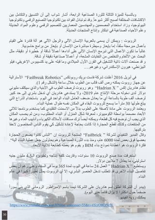 ‫بين‬ ‫والتكامل‬ ‫التنسيق‬ ‫أن‬ ‫إلى‬ ‫شواب‬ ‫أشار‬ ،‫الرابعة‬ ‫الصناعية‬ ‫للثورة‬ ‫الثالثة‬ ‫للميزة‬ ‫وبالنسبة‬ 	
‫وتكنولوجيا‬ ‫الرقمي‬ ‫التصنيع‬ ‫تكنولوجيا‬ ‫بين‬ ‫الفوائد‬ ‫تبادل‬ ‫تم‬ ‫وقد‬ .ً‫ا‬‫شيوع‬ ‫أكثر‬ ‫أصبح‬ ‫المختلفة‬ ‫االكتشافات‬
‫الحديثة‬ ‫المواد‬ ‫وعلوم‬ ‫الرقمي‬ ‫للتصميم‬ ‫المعماريين‬ ‫والمهندسين‬ ‫المصممين‬ ‫استخدام‬ ‫وزاد‬ ،‫البيولوجيا‬
.‫الحديثة‬ ‫المنتجات‬ ‫وإنتاج‬ ‫ابتكار‬ ‫في‬ ‫الصناعية‬ ‫األحياء‬ ‫وعلم‬
‫القيام‬ ‫على‬ ‫قادرة‬ ‫آلة‬ ‫هو‬ ‫اآللي‬ ‫والرجل‬ ‫اآللي‬ ‫اإلنسان‬ ‫بالعربية‬ ‫يسمى‬ ‫أن‬ ‫ويمكن‬ : ‫الروبوت‬ 	
.‫حاسوبية‬ ‫برامج‬ ‫من‬ ‫بإيعاز‬ ‫أو‬ ‫اإلنسان‬ ‫من‬ ‫مباشرة‬ ‫وسيطرة‬ ‫بإيعاز‬ ‫إما‬ ،ً‫ا‬‫سلف‬ ‫مبرمجة‬ ‫بأعمال‬
‫مثل‬ ،‫دقيقة‬ ‫أو‬ ‫خطيرة‬ ‫أو‬ ‫شاقة‬ ً‫ال‬‫أعما‬ ‫أداءها‬ ‫على‬ ‫اآللي‬ ‫اإلنسان‬ ‫تبرمج‬ ‫التي‬ ‫األعمال‬ ‫تكون‬ ‫ما‬ ً‫ا‬‫غالب‬
.‫شاقة‬ ‫أو‬ ‫دقيقة‬ ‫صناعية‬ ً‫ال‬‫أعما‬ ‫أو‬ ،‫المشعة‬ ‫النفايات‬ ‫من‬ ‫والتخلص‬ ‫األلغام‬ ‫عن‬ ‫البحث‬
‫فيلو‬ ،‫اإلغريقي‬ ‫كتسيبوس‬ ‫يد‬ ‫على‬ ‫قبله‬ ‫وما‬ ‫الميالدي‬ ‫األول‬ ‫القرن‬ ‫في‬ ‫التشغيل‬ ‫ذاتية‬ ‫آالت‬ ‫صنعت‬ ‫قد‬ ‫و‬
.…‫وغيرهم‬ ،‫اإلسكندراني‬ ‫هيرون‬ ،‫البيزنطي‬
‫األسترالية‬ ”Fastbreak Robotics“ ‫روبوتكس‬ ‫بريك‬ ‫فاست‬ ‫شركة‬ ‫أعلنت‬ 2016 ‫أبريل‬ ‫في‬ 	
.)1 ‫رقم‬ ‫(الشكل‬ ‫ساعة‬ ‫خالل‬ ‫الطوب‬ ‫من‬ ‫قالب‬ ‫ألف‬ ‫رص‬ ‫يمكنه‬ ‫روبوت‬ ‫جهاز‬ ‫عن‬
‫مليوني‬ ‫سيكلف‬ ‫والذي‬ ‫األبنية‬ ‫في‬ ‫الطوب‬ ‫لرصف‬ ‫روبوت‬ ‫وهو‬ ”Hadrian X “ ‫إكس‬ ‫هادريان‬ ‫نظام‬
‫كبير‬ ‫حد‬ ‫إلى‬ ‫بشري‬ ‫تدخل‬ ‫أي‬ ‫هادريان‬ ‫يستدعي‬ ‫وال‬ ،2019 ‫عام‬ ‫اإلنتاج‬ ‫مرحلة‬ ‫دخوله‬ ‫لدى‬ ‫دوالر‬
‫التي‬ ‫الذراع‬ ‫باستخدام‬ ‫اليوم‬ ‫في‬ ‫الواحد‬ ‫البناء‬ ‫العامل‬ ‫ضعف‬ ‫يعادل‬ ‫ما‬ ‫أي‬ ‫بالساعة‬ ‫طوبة‬ ‫ألف‬ ‫لرصف‬
.‫البناء‬ ‫عملية‬ ‫طوال‬ ‫نفسه‬ ‫المكان‬ ‫في‬ ‫البقاء‬ ‫للروبوت‬ ‫يسمح‬ ‫ما‬ ً‫ا‬‫متر‬ 30 ‫طولها‬ ‫يبلغ‬
‫ثالثي‬ ‫برنامجا‬ ‫يستخدم‬ ‫كما‬ ‫التقليدي‬ ‫االسمنت‬ ‫من‬ ً‫ال‬‫بد‬ ‫الطوب‬ ‫على‬ ‫الصقة‬ ‫مادة‬ ‫على‬ ‫الروبوت‬ ‫ويعتمد‬
‫المكان‬ ‫يحسب‬ ‫ثم‬ ‫ومن‬ ،‫المطلوب‬ ‫البناء‬ ‫أو‬ ‫المنزل‬ ‫شكل‬ ‫لمعرفة‬ ،‫الكومبيوتر‬ ‫بواسطة‬ ً‫ا‬‫مصمم‬ ‫األبعاد‬
‫وغيرها‬ ‫الماء‬ ‫وأنابيب‬ ‫الكهرباء‬ ‫ألسالك‬ ‫مسافات‬ ‫ترك‬ًً‫ا‬‫أيض‬ ‫ويمكنه‬ ،‫قطعة‬ ‫كل‬ ‫فيه‬ ‫توضع‬ ‫أن‬ ‫يجب‬ ‫الذي‬
‫الحقا‬ ‫المختصون‬ ‫الناس‬ ‫يقوم‬ ‫كي‬ ‫تشكيل‬ ‫إلعادة‬ ‫بحاجة‬ ‫كانت‬ ‫إذا‬ ‫الحجارة‬ ‫لقطع‬ ‫وكذلك‬ ‫المنتفعات‬ ‫من‬
.‫بتركيبها‬
‫الحجارة‬ ‫يضعون‬ ‫كانوا‬ ‫“الناس‬ ‫إن‬ ‫للروبوت‬ ‫المنتجة‬ ”Fastbrick “ ‫لشركة‬ ‫التنفيذي‬ ‫المدير‬ ‫وقال‬
.”‫آلية‬ ‫البناء‬ ‫عملية‬ ‫جعل‬ ‫يحاولون‬ ‫وهم‬ ‫الصناعية‬ ‫الثورة‬ ‫بدء‬ ‫ومنذ‬ ،‫عام‬ 6000 ‫لمدة‬ ‫بعض‬ ‫فوق‬ ‫بعضها‬
.‫األبعاد‬ ‫ثالثية‬ ‫كطابعة‬ ‫بعمله‬ ‫هو‬ ‫يقوم‬ ‫و‬ BIM ‫بناء‬ ‫نموذج‬ ‫اعطائة‬ ‫هو‬ ‫الروبوت‬ ‫فكرة‬
‫جنيه‬ ‫مليون‬ 4.5‫الـ‬ ‫وتطويره‬ ‫إنتاجه‬ ‫كلفة‬ ‫وقاربت‬ ،‫سنوات‬ 10 ‫الروبوت‬ ‫صنع‬ ‫مدة‬ ‫استغرقت‬ 	
.‫دوالر‬ ‫ماليين‬ 7 ‫يعادل‬ ‫ما‬ ،‫استرليني‬
‫بعض‬ ‫أن‬ ‫رغم‬ ‫وعلى‬ ،‫السنة‬ ‫في‬ ً‫ا‬‫يوم‬ 365 ‫لمدة‬ ،‫اليوم‬ ‫في‬ ‫ساعة‬ 24 ‫العمل‬ “ Hadrian X “ ‫ويستطيع‬
‫عالم‬ ‫في‬ ‫كبيرا‬ ‫تطورا‬ ‫يمثل‬ ‫الروبوت‬ ‫أن‬ ‫إال‬ ،‫البشري‬ ‫العنصر‬ ‫تدخل‬ ‫تتطلب‬ ‫قد‬ ‫األخرى‬ ‫البناء‬ ‫تفاصيل‬
.‫البناء‬
ً‫ا‬‫سور‬ ‫بنى‬ ‫الذي‬ ‫الروماني‬ ‫اإلمبراطور‬ ‫باسم‬ ‫تيمنا‬ ‫الشركة‬ ‫على‬ ‫هادريان‬ ‫اسم‬ ‫أطلق‬ ‫الشركة‬ ‫أن‬ ‫(يبدو‬
.)‫اليوم‬ ‫حتى‬ ً‫ا‬‫قائم‬ ‫يزال‬ ‫ال‬ ‫انكلترا‬ ‫حول‬ ً‫ا‬‫ضخم‬
:‫الفيديو‬ ‫رؤية‬ ‫يمكنك‬
https://www.youtube.com/watch?time_continue=55&v=4YcrO8ONcfY
30
 