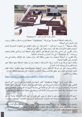‫روبوت‬ 100 ‫يقارب‬ ‫ما‬ ‫لتوريد‬ ‫صفقة‬ “ Fastbrick “ ‫شركة‬ ‫مع‬ ‫السعودية‬ ‫المملكة‬ ‫وقعت‬ ‫قد‬ ‫و‬ 	
.‫المملكة‬ ‫في‬ ‫المنازل‬ ‫لبناء‬
‫تشمل‬ ‫السعودية‬ ‫الحكومة‬ ‫مع‬ ‫التفاهم‬ ‫مذكرة‬ ‫إن‬ ،‫األسترالية‬ ” ‫أستراليان‬ ‫ويست‬ ‫ذا‬ ” ‫صحيفة‬ ‫وقالت‬
.‫المملكة‬ ‫في‬ ‫األقل‬ ‫على‬ ‫سكنية‬ ‫وحدة‬ ‫ألف‬ 50 ‫لبناء‬ ‫اآللية‬ ‫التقنية‬ ‫استخدام‬
‫تستخدم‬ ‫العالم‬ ‫في‬ ‫دولة‬ ‫أول‬ ‫المملكة‬ ‫يجعل‬ ‫االتفاق‬ ‫فإن‬ ‫الصفقة‬ ‫نجاح‬ ‫حال‬ ‫في‬ ‫أنه‬ ‫إلى‬ ‫التقرير‬ ‫وأشار‬
.‫السكنية‬ ‫والوحدات‬ ‫المنازل‬ ‫بناء‬ ‫في‬ ” Hadrian X ” ‫روبوتات‬
‫بناء‬ ‫في‬ ‫وتعتمد‬ ،2022 ‫عام‬ ‫بحلول‬ ‫منزل‬ ‫ألف‬ 500‫و‬ ‫مليون‬ ‫بناء‬ ‫تستهدف‬ ‫المملكة‬ ‫أن‬ ‫التقرير‬ ‫وأكد‬
.‫الحديثة‬ ‫التقنية‬ ‫على‬ ‫المنازل‬
‫غير‬ ‫صفقة‬ ‫معها‬ ‫المملكة‬ ‫وقعت‬ ‫أن‬ ‫بعد‬ ‫ارتفعت‬ ،‫األسترالية‬ ‫بريك‬ ‫فاست‬ ‫بيرث‬ ‫شركة‬ ‫أسهم‬ ‫وكانت‬
.‫المنازل‬ ‫لبناء‬ ‫الروبوتات‬ ‫لتوريد‬ ‫ملزمة‬
‫القيام‬ ‫يمكنه‬ ”cable-stay intelligent robot“ ‫يسمى‬ ARUP ‫شركة‬ ‫من‬ ‫آخر‬ ‫روبوت‬ ‫وهناك‬
.)2 ‫رقم‬ ‫(الشكل‬ ‫بها‬ ‫يقوم‬ ‫التى‬ ‫العمليات‬ ‫من‬ ‫التعلم‬ ‫ويمكنه‬ ‫بكابالت‬ ‫معلق‬ ‫وهو‬ ‫البناء‬ ‫في‬ ‫عديدة‬ ‫بأشياء‬
:‫الفيديو‬ ‫رؤية‬ ‫يمكنك‬
https://www.youtube.com/watch?v=fXkb-HTVgDQ
‫السباق‬ ‫“في‬ :‫أروب‬ ‫في‬ ‫المعماريين‬ ‫المهندسين‬ ‫كبير‬ ”Andrew Edge“ ‫إيدج‬ ‫أندرو‬ ‫وقال‬ 	
‫القليلة‬ ‫العقود‬ ‫مدى‬ ‫على‬ ‫ملحوظ‬ ‫بشكل‬ ‫التصنيع‬ ‫عملية‬ ‫في‬ ‫الروبوتات‬ ‫استخدام‬ ‫زاد‬ ،‫األتمتة‬ ‫نحو‬ ‫العالمي‬
‫جميع‬ ‫في‬ ‫ومألوفة‬ ‫أصبحت‬ ‫السيارات‬ ‫صناعة‬ ‫في‬ ‫الثابتة‬ ‫الذراع‬ ‫ذات‬ ‫الروبوتات‬ ‫استخدام‬ .”‫الماضية‬
. ‫الصغيرة‬ ‫بالمشاريع‬ ‫البناء‬ ‫عملية‬ ‫في‬ ‫ببطء‬ ‫الذراع‬ ‫الثابتة‬ ‫الروبوتات‬ ‫هذه‬ ‫أدخلت‬ ‫وقد‬ ،‫الصناعة‬ ‫أنحاء‬
‫حل‬ ‫إلى‬ ‫حاجة‬ ‫وهناك‬ ،‫الثابت‬ ‫ذراعهم‬ ‫طول‬ ‫على‬ ‫يبني‬ ‫أن‬ ‫يمكن‬ ‫ما‬ ‫تقتصرعلى‬ ‫هذه‬ ‫فإن‬ ،‫ذلك‬ ‫“ومع‬
.“ cable robots“ ‫الكابالت‬ ‫الروبوتات‬ ‫هو‬ ‫المحتملة‬ ‫اإلجابات‬ ‫أحد‬ ،‫واستجابة‬ ‫وديناميكية‬ ‫مرونة‬ ‫أكثر‬
‫بأكمله‬ ‫البناء‬ ‫موقع‬ ‫تصميم‬ ‫يكون‬ ‫أن‬ ‫“يجب‬ : ”mamou-mani“ ‫شركة‬ ‫من‬ Arthur ‫آرثر‬ ‫وأضاف‬
‫يكون‬ ‫لن‬ ‫المعماريين‬ ‫المهندسين‬ ‫أن‬ ‫هو‬ ‫والفرق‬ ،‫المقاول‬ ‫قبل‬ ‫من‬ ‫عادة‬ ‫البناء‬ ‫موقع‬ ‫ترتيب‬ ‫يتم‬ ،ً‫ا‬‫مفهوم‬
“ . digital models ‫الرقمية‬ ‫النماذج‬ ‫في‬ ‫والتفكيك‬ ‫التجميع‬ ‫تسلسل‬ ‫في‬ ‫والنظر‬ ‫المراقبة‬ ‫سوى‬ ‫أمامهم‬
”Hadrian X “ ‫إكس‬ ‫هادريان‬ 1 ‫رقم‬ ‫الشكل‬
31
 
