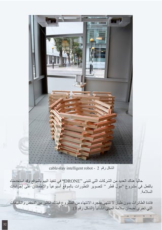 ‫استخدمناه‬ ‫وقد‬ ‫بالموقع‬ ‫البيم‬ ‫تنفيذ‬ ‫في‬ ”DRONE“ ‫تتبنى‬ ‫التي‬ ‫الشركات‬ ‫من‬ ‫العديد‬ ‫هناك‬ ً‫ا‬‫حالي‬ 	
‫إجراءات‬ ‫على‬ ‫واالطمئنان‬ ً‫ا‬‫أسبوعي‬ ‫بالموقع‬ ‫التطورات‬ ‫لتصوير‬ “ ‫قطر‬ ‫“مول‬ ‫مشروع‬ ‫في‬ ‫بالفعل‬
.‫السالمة‬
‫والتقييمات‬ ‫الفحص‬ ‫من‬ ‫الكثير‬ ‫فهناك‬ ‫المشروع‬ ‫من‬ ‫االنتهاء‬ ‫بمجرد‬ ‫تنتهي‬ ‫ال‬ ‫طيار‬ ‫بدون‬ ‫الطائرات‬ ‫فائدة‬
.)3 ‫رقم‬ ‫(الشكل‬ ً‫ا‬‫انشائي‬ ‫المبنى‬ ‫سالمة‬ ‫لضمان‬ ‫تجري‬ ‫التي‬
cable-stay intelligent robot - 2 ‫رقم‬ ‫الشكل‬
32
 