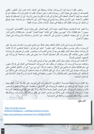 ‫التقني‬ ‫التطور‬ ‫شأن‬ ‫فمن‬ ،‫ذاته‬ ‫الوقت‬ ‫في‬ ‫ومخيفة‬ ‫جذابة‬ ‫الروبوتات‬ ‫قوة‬ ‫ازدياد‬ ‫فكرة‬ ‫وتعتبر‬ 	
‫أنواع‬ ‫مختلف‬ ‫وأداء‬ ‫البشرية‬ ‫القدرات‬ ‫استبدال‬ ‫على‬ ‫قادرة‬ ‫روبوتات‬ ‫األمر‬ ‫نهاية‬ ‫في‬ ‫يجلب‬ ‫أن‬ ‫المتصاعد‬
‫يشهد‬ ‫قد‬ ‫المستقبل‬ ‫أن‬ ‫أي‬ ،‫إدارية‬ ‫وحتى‬ ‫فكرية‬ ‫قدرات‬ ‫إلى‬ ‫تحتاج‬ ‫التي‬ ‫المعقدة‬ ‫األعمال‬ ‫فيها‬ ‫بما‬ ،‫المهام‬
‫يتوقع‬ ‫حيث‬ ‫خدماته‬ ‫عن‬ ‫االستغناء‬ ‫إلى‬ ‫األمر‬ ‫نهاية‬ ‫في‬ ‫يؤدي‬ ‫ربما‬ ‫بشكل‬ ‫اإلنسان‬ ‫على‬ ‫االعتماد‬ ‫تناقص‬
.‫قليلة‬ ‫سنوات‬ ‫خالل‬ ‫اإلنشاء‬ ‫مجال‬ ‫في‬ ‫وظيفة‬ ‫ألف‬ 200 ‫الروبوتات‬ ‫تشغل‬ ‫ان‬
‫“هيربرت‬ ‫االقتصادي‬ ‫نوبل‬ ‫جائزة‬ ‫على‬ ‫الحائز‬ ‫إليها‬ ‫أشار‬ ‫حيث‬ ،‫العهد‬ ‫حديثة‬ ‫المخاوف‬ ‫هذه‬ ‫تعتبر‬ ‫وال‬
‫أشار‬ ‫والذي‬ 1996 ‫عام‬ ‫الصادر‬ ”‫العمل‬ ‫“نهاية‬ ‫كتابه‬ ‫في‬ ”‫ريفكن‬ ‫“جيرمي‬ ‫تاله‬ ،1960 ‫عام‬ ”‫سيمون‬
‫إنجاز‬ ‫في‬ ‫بالروبوتات‬ ‫واستبداله‬ ‫اإلنسان‬ ‫عن‬ ‫االستغناء‬ ‫إلى‬ ‫ستؤدي‬ ‫المتطورة‬ ‫البرمجيات‬ ‫أن‬ ‫إلى‬ ‫فيه‬
.‫األعمال‬ ‫معظم‬
‫على‬ ‫ضريبة‬ ‫احتساب‬ ‫بضرورة‬ ‫ينادي‬ ‫من‬ ‫هناك‬ ‫جعل‬ ‫المتقدم‬ ‫العالم‬ ‫بلدان‬ ‫في‬ ‫الروبوت‬ ‫استخدام‬ 	
‫كانت‬ ‫إذا‬ ‫أنه‬ ‫الماضي‬ ‫شباط‬ /‫فبراير‬ ‫في‬ ‫اعتبر‬ ”‫غيتس‬ ‫“بيل‬ ‫مايكروسوفت‬ ‫مؤسس‬ ‫وكان‬ ،‫الروبوت‬
‫الروبوتات‬ ‫تعويض‬ ‫أن‬ ‫غيتس‬ ‫ويتصور‬ ،‫الضرائب‬ ‫تؤدي‬ ‫أن‬ ‫بها‬ ‫فيفترض‬ ‫البشر‬ ‫محل‬ ‫ستحل‬ ‫الروبوتات‬
‫في‬ ‫الروبوتات‬ ‫مساهمة‬ ‫نظره‬ ‫في‬ ‫يعني‬ ‫مما‬ ،‫الدولة‬ ‫تحصلها‬ ‫أقل‬ ‫وضرائب‬ ‫أقل‬ ‫وظائف‬ ‫يعني‬ ‫للبشر‬
.‫للدولة‬ ‫الجبائي‬ ‫المجهود‬
”‫الضرائب‬ ‫تؤدي‬ ‫أن‬ ‫بها‬ ‫فيفترض‬ ‫البشر‬ ‫محل‬ ‫ستحل‬ ‫الروبوتات‬ ‫كانت‬ ‫“إذا‬
‫مليون‬ 25.4 ‫إلى‬ ‫العالم‬ ‫في‬ ‫المصنعة‬ ‫الروبوتات‬ ‫عدد‬ ‫ينتقل‬ ‫أن‬ ‫سوليفان‬ ‫أند‬ ‫فروست‬ ‫مؤسسة‬ ‫وتوقعت‬
‫على‬ ‫العالمي‬ ‫اإلنفاق‬ ‫أن‬ ‫إلى‬ ”‫سي‬ ‫دي‬ ‫“آي‬ ‫شركة‬ ‫وذهبت‬ .2012 ‫في‬ ‫ماليين‬ 4 ‫مقابل‬ 2020 ‫عام‬ ‫في‬
‫من‬ 30% ‫على‬ ‫الروبوتات‬ ‫تستحوذ‬ ‫سوف‬ ‫إذ‬ ،2019 ‫أفق‬ ‫في‬ ‫دوالر‬ ‫مليار‬ 135 ‫إلى‬ ‫سيصل‬ ‫الروبوتات‬
‫في‬ ‫اإلنشائية‬ ‫واألعمال‬ ‫السيارات‬ ‫قيادة‬ ‫في‬ ‫وظيفية‬ ‫مليون‬ 7.5‫و‬ 2030 ‫العام‬ ‫حتى‬ ‫البريطانية‬ ‫الوظائف‬
.‫المتحدة‬ ‫الواليات‬
‫بينها‬ ‫العالم‬ ‫حول‬ ‫ًا‬‫د‬‫بل‬ 46 ‫على‬ ‫أجريت‬ ‫التي‬ ‫لالستشارات‬ ”‫“ماكينزي‬ ‫لمؤسسة‬ ‫حديثة‬ ‫دراسة‬ ‫أكدت‬ ‫وقد‬
‫ومصر‬ ‫المغرب‬ ‫أن‬ ‫الدراسة‬ ‫وخلصت‬ ،‫األسواق‬ ‫في‬ ‫الروبوتات‬ ‫توظيف‬ ‫من‬ ‫تسلم‬ ‫لن‬ ‫أنها‬ ‫عربية‬ ‫بلدان‬
‫الدراسة‬ ‫وتوقعت‬ ،‫التوالي‬ ‫على‬ 48.7%‫و‬ 50.5% ‫بنسبة‬ ‫العمل‬ ‫فرص‬ ‫على‬ ‫الروبوتات‬ ‫بدخول‬ ‫تتأثران‬
46.8%‫و‬ ،‫باإلمارات‬ 47.3%‫و‬ ‫قطر‬ ‫في‬ ‫العمل‬ ‫فرص‬ ‫من‬ 52% ‫على‬ ‫الروبوتات‬ ‫تزحف‬ ‫أن‬ ً‫ا‬‫أيض‬
.‫السعودية‬ ‫في‬ 46%‫و‬ ،‫بالبحرين‬ 46.1%‫و‬ ،‫مان‬ُ‫ع‬‫ب‬
http://www.fbr.com.au/
Artificial Intelligence – enabling machines to learn
https://my.matterport.com/show/?m=nYQRg189YPh
:‫المراجع‬
34
 