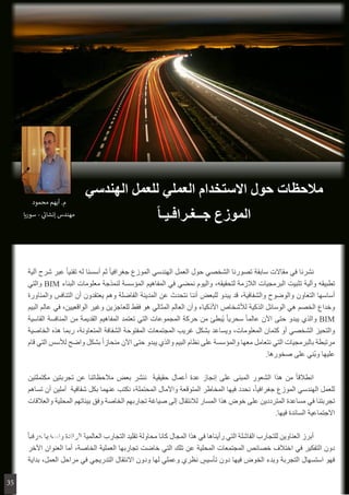 ‫آلية‬ ‫شرح‬ ‫عبر‬ ً‫ا‬‫تقني‬ ‫له‬ ‫أسسنا‬ ‫ثم‬ ً‫ا‬‫جغرافي‬ ‫الموزع‬ ‫الهندسي‬ ‫العمل‬ ‫حول‬ ‫الشخصي‬ ‫تصورنا‬ ‫سابقة‬ ‫مقاالت‬ ‫في‬ ‫نشرنا‬ 	
‫والتي‬ BIM ‫البناء‬ ‫معلومات‬ ‫لنمذجة‬ ‫المؤسسة‬ ‫المفاهيم‬ ‫في‬ ‫نمضي‬ ‫واليوم‬ ،‫لتحقيقه‬ ‫الالزمة‬ ‫البرمجيات‬ ‫تثبيت‬ ‫وآلية‬ ‫تطبيقه‬
‫والمناورة‬ ‫التنافس‬ ‫أن‬ ‫يعتقدون‬ ‫وهم‬ ‫الفاضلة‬ ‫المدينة‬ ‫عن‬ ‫نتحدث‬ ‫أننا‬ ‫للبعض‬ ‫يبدو‬ ‫قد‬ ،‫والشفافية‬ ‫والوضوح‬ ‫التعاون‬ ‫أساسها‬
‫البيم‬ ‫عالم‬ ‫في‬ ،‫الواقعيين‬ ‫وغير‬ ‫للعاجزين‬ ‫فقط‬ ‫هو‬ ‫المثالي‬ ‫العالم‬ ‫وأن‬ ‫األذكياء‬ ‫لألشخاص‬ ‫الذكية‬ ‫الوسائل‬ ‫هي‬ ‫الخصم‬ ‫وخداع‬
‫القاسية‬ ‫المنافسة‬ ‫من‬ ‫القديمة‬ ‫المفاهيم‬ ‫تعتمد‬ ‫التي‬ ‫المجموعات‬ ‫حركة‬ ‫من‬ ‫ُبطئ‬‫ي‬ ً‫ا‬‫سحري‬ ً‫ا‬‫عالم‬ ‫اآلن‬ ‫حتى‬ ‫يبدو‬ ‫والذي‬ BIM
‫الخاصية‬ ‫هذه‬ ‫ربما‬ ،‫المتعاونة‬ ‫الشفافة‬ ‫المفتوحة‬ ‫المجتمعات‬ ‫غريب‬ ‫بشكل‬ ‫ويساعد‬ ،‫المعلومات‬ ‫كتمان‬ ‫أو‬ ‫الشخصي‬ ‫والتحيز‬
‫قام‬ ‫التي‬ ‫لألسس‬ ‫واضح‬ ‫بشكل‬ ً‫ا‬‫منحاز‬ ‫اآلن‬ ‫حتى‬ ‫يبدو‬ ‫والذي‬ ‫البيم‬ ‫نظام‬ ‫على‬ ‫والمؤسسة‬ ‫معها‬ ‫نتعامل‬ ‫التي‬ ‫بالبرمجيات‬ ‫مرتبطة‬
.‫صخورها‬ ‫على‬ ‫ُني‬‫ب‬‫و‬ ‫عليها‬
‫مكتملتين‬ ‫تجربتين‬ ‫عن‬ ‫مالحظاتنا‬ ‫بعض‬ ‫ننشر‬ ‫حقيقية‬ ‫أعمال‬ ‫عدة‬ ‫إنجاز‬ ‫على‬ ‫المبنى‬ ‫الشعور‬ ‫هذا‬ ‫من‬ ً‫ا‬‫انطالق‬ 	
‫تساهم‬ ‫أن‬ ‫آملين‬ ‫شفافية‬ ‫بكل‬ ‫عنهما‬ ‫نكتب‬ ،‫المحتملة‬ ‫واآلمال‬ ‫المتوقعة‬ ‫المخاطر‬ ‫فيها‬ ‫نحدد‬ ،ً‫ا‬‫جغرافي‬ ‫الموزع‬ ‫الهندسي‬ ‫للعمل‬
‫والعالقات‬ ‫المحلية‬ ‫بيئاتهم‬ ‫وفق‬ ‫الخاصة‬ ‫تجاربهم‬ ‫صياغة‬ ‫إلى‬ ‫لالنتقال‬ ‫المسار‬ ‫هذا‬ ‫خوض‬ ‫على‬ ‫المترددين‬ ‫مساعدة‬ ‫في‬ ‫تجربتنا‬
.‫فيها‬ ‫السائدة‬ ‫االجتماعية‬
ً‫ا‬‫حرفي‬ ‫ونسخها‬ ‫الرائدة‬ ‫العالمية‬ ‫التجارب‬ ‫تقليد‬ ‫محاولة‬ ‫كانا‬ ‫المجال‬ ‫هذا‬ ‫في‬ ‫رأيناها‬ ‫التي‬ ‫الفاشلة‬ ‫للتجارب‬ ‫العناوين‬ ‫أبرز‬ 	
‫اآلخر‬ ‫العنوان‬ ‫أما‬ ،‫الخاصة‬ ‫العملية‬ ‫تجاربها‬ ‫خاضت‬ ‫التي‬ ‫تلك‬ ‫عن‬ ‫المحلية‬ ‫المجتمعات‬ ‫خصائص‬ ‫اختالف‬ ‫في‬ ‫التفكير‬ ‫دون‬
‫بداية‬ ،‫العمل‬ ‫مراحل‬ ‫في‬ ‫التدريجي‬ ‫االنتقال‬ ‫ودون‬ ‫لها‬ ‫وعملي‬ ‫نظري‬ ٍ‫تأسيس‬ ‫دون‬ ‫فيها‬ ‫الخوض‬ ‫وبدء‬ ‫التجربة‬ ‫استسهال‬ ‫فهو‬
‫الهندسي‬ ‫للعمل‬ ‫العملي‬ ‫االستخدام‬ ‫حول‬ ‫مالحظات‬
ً‫ا‬‫جــغـرافـيـ‬ ‫الموزع‬
‫محمود‬ ‫م.أيهم‬
‫انشائي-سوريا‬ ‫مهندس‬
‫محمود‬ ‫أيهم‬ .‫م‬
‫سوريا‬ - ‫ي‬
‫ئ‬�‫إنشا‬ ‫مهندس‬
35
 