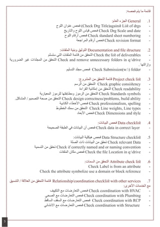 :‫فحصه‬ ‫يتم‬ ‫ما‬ ‫قائمة‬
:‫العام‬ ‫الجزء‬ General 	.1
‫اللوح‬ ‫عنوان‬ ‫فحص‬ )Check Drg Title)against List of drgs 	-
‫والتاريخ‬ ‫اللوح‬ ‫قياس‬ ‫فحص‬ Check Drg Scale and date 	-
‫اللوح‬ ‫أرقام‬ ‫فحص‬ Check standard sheet numbering 	-
‫المراجعة‬ ‫أرقام‬ ‫فحص‬ Check revision format 	-
:‫الملفات‬ ‫وبنية‬ ‫التوثيق‬ Documentation and file structure 	.2
‫ستسلم‬ ‫التي‬ ‫الملفات‬ ‫قائمة‬ ‫من‬ ‫التحقق‬ Check the list of deliverables 	-
‫الضرورية‬ ‫غير‬ ‫المجلدات‬ ‫من‬ ‫التحقق‬ Check and remove unnecessary folders in q:drive 	-
. ‫وإزالتها‬
‫التسليم‬ ‫مجلد‬ ‫فحص‬ Check Submission(w:) folder 	-
:‫المشروع‬ ‫من‬ ‫التحقق‬ ‫قائمة‬ Project check list 	.3
‫الرسم‬ ‫من‬ ‫التحقق‬ Check graphic consistency 	-
‫القراءة‬ ‫إمكانية‬ ‫من‬ ‫التحقق‬ Check readability 	-
‫المعيارية‬ ‫للرموز‬ ‫ومطابقتها‬ ‫الرموز‬ ‫من‬ ‫التحقق‬ Check Standards symbols 	-
.‫المشاكل‬ / ‫التصميم‬ ‫صحة‬ ‫من‬ ‫التحقق‬ Check design correctness/problems, build ability 	-
‫الكتابية‬ ‫األخطاء‬ ‫فحص‬ Check professionalism, spelling 	-
‫الخطوط‬ ‫سمك‬ ‫من‬ ‫التحقق‬ Check Line weights, Line types 	-
‫األبعاد‬ ‫فحص‬ Check Dimensions and style 	-
:‫البيانات‬ ‫فحص‬ Data checklist 	.4
‫الصحيحة‬ ‫الطبقة‬ ‫في‬ ‫البيانات‬ ‫أن‬ ‫فحص‬ Check data in correct layer 	-
:‫البيانات‬ ‫هيكلية‬ ‫فحص‬ Data Structure checklist 	.5
‫الصلة‬ ‫ذات‬ ‫البيانات‬ ‫من‬ ‫تحقق‬ Check relevant Data 	-
‫التسمية‬ ‫من‬ ‫تحقق‬ Check if correctly named and or naming convention 	-
‫الملفات‬ ‫مكان‬ ‫فحص‬ Check the file Location in q:drive 	-
:‫السمات‬ ‫من‬ ‫التحقق‬ Attribute check list 	.6
Check Label is from an attribute 	-
Check the attribute symbolize use a domain or block reference 	-
‫التنسيق‬ / ‫العالقة‬ ‫من‬ ‫التحقق‬ ‫قائمة‬ Relationship/coordination checklist with other services 	.7
:‫األخرى‬ ‫الخدمات‬ ‫مع‬
‫التكييف‬ ‫مع‬ ‫التعارضات‬ ‫فحص‬ Check coordination with HVAC 	-
‫الصحي‬ ‫مع‬ ‫التعارضات‬ ‫فحص‬ Check coordination with Plumbing 	-
‫الساقط‬ ‫السقف‬ ‫مع‬ ‫التعارضات‬ ‫فحص‬ Check coordination with RCP 	-
‫االنشائي‬ ‫مع‬ ‫التعارضات‬ ‫فحص‬ Check coordination with Structure 	-
5
 