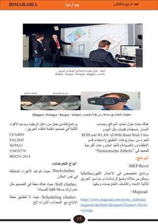 15
‫والثالثون‬ ‫الرابع‬ ‫العدد‬
BIMARABIA ‫أرابيا‬ ‫بيم‬
‫وحساب‬ ‫المواقع‬ ‫تحديد‬ ‫حول‬ ‫بحث‬ ‫هناك‬
‫و‬ ‫البيم‬ ‫مثل‬ ‫تقنيات‬ ‫باستخدام‬ ‫المسار‬
RFID and WLAN ،)UWB( Band Wide Ultra
‫قسم‬ ‫(استخدام‬ ‫التطبيق‬ ‫سيناريوهات‬ ‫من‬ ‫كجزء‬
‫الفرعية‬ ‫المشروعات‬ ‫كأحد‬ )‫(الصيانة‬ ‫و‬ )‫اإلطفاء‬
”Gemeinscha Arbeits“ ‫في‬ ‫للمعهد‬
:‫البرامج‬
:MEP Revit
‫الكهروميكانيكية‬ ‫االعمال‬ ‫في‬ ‫متخصص‬ ‫برنامج‬
‫الحريق‬ ‫مواسير‬ ‫و‬ ‫الرشاشات‬ ‫وضع‬ ‫خالله‬ ‫من‬ ‫ويمكن‬
.‫وحلها‬ ‫التعارضات‬ ‫واكتشاف‬ ‫االبعاد‬ ‫ثالثية‬
: Magicad
https//:www.magicad.com/en/mc_software/
magicad-sprinkler-designer#/features-for-re-
vit-mep
‫االكواد‬ ‫ويدعم‬ ‫الريفيت‬ ‫داخل‬ ‫من‬ ‫يعمل‬ ‫فنلندي‬ ‫برنامج‬
: ‫الحريق‬ ‫اطفاء‬ ‫انظمة‬ ‫تصميم‬ ‫في‬ ‫التالية‬
CEA4001
EN12845
NFPA13
UNI10779
BS9251:2014
:‫التعارضات‬ ‫أنواع‬
‫المختلفة‬ ‫األجزاء‬ ‫تتواجد‬ ‫حيث‬:
‫المكان‬ ‫نفس‬ ‫في‬
‫مثل‬ ‫التصميم‬ ‫في‬ ‫خطأ‬ ‫هناك‬ ‫حيث‬ :Soft clashes
‫للصيانة‬ ‫كافية‬ ‫مسافة‬ ‫ترك‬ ‫عدم‬
‫خطة‬ ‫تتطابق‬ ‫ال‬ ‫حيث‬ :Scheduling clashes
.‫إلخ‬ ،‫الشراء‬ ،‫المعدات‬ ‫مع‬ ‫اإلنتاج‬
‫الحريق‬ ‫من‬ ‫الحماية‬ ‫في‬ ‫الرقمية‬ ‫الهندسة‬ ‫طرق‬ : ‫الشكل‬
)Schatz / Kreger / Zwinger / Rüppel :‫(المصدر‬
)Rüppel / Zwinger / Kreger / Schatz :‫(المصدر‬ VR ‫رأس‬ ‫سماعة‬ ‫مع‬ ‫اإلخالء‬ ‫تحليالت‬
Hard clashes
 