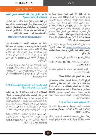 ‫والثالثون‬ ‫الرابع‬ ‫العدد‬
‫أرابيا‬ ‫بيم‬
BIMARABIA
26
‫تم‬ ً‫ا‬‫نسبي‬ ‫جديدة‬ ‫تقنية‬ ‫فهي‬ WebGL ‫ال‬ ‫أما‬
‫استعراض‬ ‫لدعم‬ HTML5 ‫ال‬ ‫من‬ ‫كجزء‬ ‫تطويرها‬
‫االنترنت‬ ‫متصفح‬ ‫باستخدام‬ ‫األبعاد‬ ‫ثالثية‬ ‫النماذج‬
‫وبالتالي‬ ،‎
‫ر‬‫آخ‬ ‫برنامج‬ ‫ألي‬ ‫الحاجة‬ ‫بدون‬ ‫مباشرة‬
‫مع‬ ‫متوافقة‬ ‫صيغة‬ ‫ألي‬ IFC ‫ال‬ ‫ملفات‬ ‫حولنا‬ ‫اذا‬
‫الملفات‬ ‫استعراض‬ ‫يمكننا‬ WebGL ‫ال‬ ‫برامج‬
‫استخدام‬ ‫مثال‬ ‫الممكن‬ ‫من‬ ،‎
‫ة‬‫ببساط‬ ‫االنترنت‬ ‫على‬
‫الملفات‬ ‫لتحويل‬ IFCopenShell+Blender
ThreeJS ‫استخدام‬ ‫ثم‬ ‫ومن‬ COLLADA ‫لصيغة‬
.BIM ‫للـ‬ ‫مستعرض‬ ‫لتصميم‬
‫على‬ IFC ‫ملف‬ ‫أي‬ ‫بتحميل‬ ‫المستخدم‬ ‫يقوم‬ ‫عندما‬
‫التحويل‬ ‫عملية‬ ‫تتم‬ www.ifcwebserver.org
‫الملفات‬ ‫تحميل‬ ‫يمكن‬ ‫أو‬ ،‎
‫ي‬‫تلقائ‬ ‫بشكل‬ ‫الملف‬ ‫وتجهيز‬
‫موقع‬ ‫على‬
‎‫االنترنت‬ ‫على‬ ‫للجميع‬ ‫متاحة‬ ‫تصبح‬ ‫وبالتالي‬
،IFC ،XML ،HTML ‫مختلفة‬ ‫صيغ‬ ‫يصدر‬
JSON ،CSV
‫تصديرها‬ ‫تستطيع‬ ‫ما‬ ‫معلومة‬ ‫على‬ ‫تحصل‬ ‫عندما‬
‫تحتاجها‬ ‫صيغة‬ ‫بأي‬
‫جيدة؟‬ ‫إمكانات‬ ‫على‬ ‫الموقع‬ ‫هذا‬ ‫يحتوي‬
‫أو‬ ‫مساعدة‬ ‫ملفات‬ ‫لتجهيز‬ ‫بحاجة‬ ‫اليزال‬ ‫الموقع‬
‫المصدر‬ ‫مفتوح‬ ‫منه‬ ‫كبير‬ ‫بجزء‬ ‫وهو‬ ،‫فيديوهات‬
Extensions‎ ‫أو‬ ‫ملحقات‬ ‫إضافة‬ ‫يتم‬ ‫أن‬ ‫ويمكن‬
‫البرمجة‬ ‫بتعلم‬ ‫أحدهم‬ ‫رغب‬ ‫لو‬ ‫فيما‬ ‫فرصة‬ ‫هي‬ َ‫ا‬‫أيض‬
100% ‫مبرمج‬ ‫الموقع‬،‎
‫ة‬‫وممتع‬ ‫مفيدة‬ ‫بطريقة‬
‫قوية‬ ‫و‬ ‫سهلة‬ ‫برمجة‬ ‫لغة‬ ‫وهي‬ ،Ruby‎‫لغة‬ ‫باستخدام‬
‎
‫ن‬‫اليابا‬ ‫من‬ ‫أصلها‬
‫؟‬ ‫أخرى‬ ‫برمجة‬ ‫لغات‬ ‫تستخدم‬ ‫هل‬
‫الـ‬ ‫كانت‬ ‫بداية‬ ،‫عديدة‬ ‫برمجة‬ ‫لغات‬ ‫استخدمت‬
‫ويب‬ ‫برمجة‬ ‫بعدها‬ ،++VC ‫ثم‬ Visual BASIC
PHP‎‫و‬ ASP ‫ب‬
ً‫ا‬‫حالي‬ ،Java‎‫ال‬ ‫استخدمت‬ ‫بالجامعة‬ ‫عملي‬ ‫وخالل‬
‫الويب‬ ‫لبرامج‬ Rails on Ruby‫و‬ Ruby ‫استخدم‬
.‎
‫أذهب‬ ‫ومتى‬ ،‫اللغات‬ ‫هذه‬ ‫بين‬ ‫الفرق‬ ‫هو‬ ‫ما‬
‫منهم؟‬ ‫واحدة‬ ‫كل‬ ‫الستخدام‬
ِ‫ت‬‫الملما‬ َ‫د‬‫عن‬ ُ‫ه‬‫ل‬ َ‫فتلك‬ ،ُ‫ه‬‫نفع‬ ُ‫يكثر‬ ِ‫المرء‬ ِ‫ت‬‫لغا‬ ِ
‫بقدر‬
‫البرمجة‬ ‫لغة‬ ‫تستخدم‬ ‫به‬ ‫تقوم‬ ‫أن‬ ‫تريد‬ ‫ما‬ ‫حسب‬ ،‎ُ‫أعوان‬
‫يتعلم‬ ‫أن‬ ‫يمكن‬ ‫واحدة‬ ‫برمجة‬ ‫لغة‬ ‫يتعلم‬ ‫ومن‬ ،‫المناسب‬
‫المرونة‬ ‫هي‬ Ruby ‫ال‬ ‫ميزة‬ ،‫بسرعة‬ ‫ثانية‬ ‫لغة‬ ‫أي‬
‫الكثير‬ ‫على‬ ‫تحصل‬ ‫و‬ ‫قليل‬ ‫كود‬ ‫تكتب‬ ‫وأنك‬
oriented-object ‫التوجه‬ ‫غرضية‬ ‫لغة‬ ‫وأنها‬
‫أنك‬ ‫يعني‬ ‫وهذا‬ ،programming‎meta ‫ال‬ ‫وتدعم‬
‫برنامج‬ ‫وتنفيذ‬ ‫بتوليد‬ ‫يقوم‬ ‫برنامج‬ ‫تكتب‬ ‫أن‬ ‫يمكن‬
‫تحاول‬ ‫التي‬ ‫المشكلة‬ ‫على‬ ‫تركز‬ ‫أن‬ ‫ويمكن‬ ،‫آخر‬
++VC ‫ال‬ ‫متل‬ ‫الثانية‬ ‫اللغات‬ ‫تعقيدات‬ ‫بدون‬ ،‫حلها‬
‫تعديل‬ ‫أي‬ ‫بعد‬ compile ‫إلى‬ ‫الحاجة‬ ‫أو‬ Java ‫أو‬
‎
.‫الكود‬ ‫على‬
‫تبرمج‬ ‫أن‬ ‫أردت‬ ‫لو‬ ،‫عليك‬ ‫مفروضة‬ ‫اللغة‬ ‫تكون‬ً‫ا‬‫أحيان‬
‫إذا‬ ،Net. ‫أو‬ #C ‫تستخدم‬ ‫أن‬ ‫يجب‬ Revit ‫الـ‬ ‫أدوات‬
،Ruby‫تستخدم‬ ‫أن‬ ‫يجب‬SketchUP ‫برمجة‬ ‫أردت‬
‫أن‬ ‫يجب‬ Blender ‫ال‬ ‫تبرمج‬ ‫تبرمج‬ ‫أن‬ ‫أردت‬ ‫إذا‬
.Python‎‫تستخدم‬
‫وإدارة‬ ‫الهندسية‬ ‫المشاريع‬ ‫إدارة‬ ‫تحسين‬ ‫كيف‬
‎‫؟‬‎
‫ة‬‫المحاكا‬ ‫باستخدام‬ ‫الموارد‬
‫إنشاء‬ ‫فكرة‬ ‫على‬ ‫تتركز‬ Simulation ‫ال‬ ‫أو‬ ‫المحاكاة‬
‫الممكن‬ ‫من‬ ‫بحيث‬ ‫للواقع‬ ‫مشابه‬ ‫الحاسب‬ ‫على‬ ‫نموذج‬
‫دراسة‬ ‫بهدف‬ ‫سيناريوهات‬ ‫أو‬ ‫عليه‬ ‫تجارب‬ ‫إجراء‬
‫النتائج‬ ‫من‬ ‫واالستفادة‬ ‫نمذجته‬ ‫تمت‬ ‫الذي‬ ‫النظام‬ ‫سلوك‬
‫سنوات‬ ‫منذ‬ ‫مستخدمة‬ ‫الطريقة‬ ،‫الواقع‬ ‫على‬ ‫وتطبيقها‬
‫أو‬ ‫المصانع‬ ‫في‬ ‫اإلنتاج‬ ‫خطوط‬ ‫مجال‬ ‫في‬ ‫طويلة‬
.‎
‫ت‬‫الصناعا‬ ‫من‬ ‫وغيرها‬ ‫واللوجستيك‬ ‫النقل‬ ‫شركات‬
‫محدود‬ ‫االستخدام‬ ‫الهندسة‬ ‫المشاريع‬ ‫مجال‬ ‫في‬
‫بالطرق‬ ‫إدارتها‬ ‫تتم‬ ‫المشاريع‬ ‫ومعظم‬ ‫كثيرة‬ ‫ألسباب‬
Path Critical ‫الحرج‬ ‫المسار‬ ‫طريقة‬ ‫مثل‬ ‫التقليدية‬
.PERT‎‫أو‬ CPM Method
https//:www.ruby-lang.org/de/
 