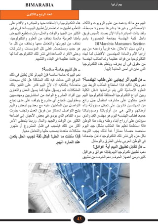 ‫والثالثون‬ ‫الرابع‬ ‫العدد‬
‫أرابيا‬ ‫بيم‬
BIMARABIA
43
‫والذكاء‬ ‫الروبوت‬ ‫علوم‬ ‫من‬ ‫يدعمه‬ ‫قد‬ ‫ما‬ ‫مع‬ ‫البيم‬
،‫مبسطة‬ ‫بصورة‬ ‫ونشرها‬ ‫وغيرها‬ ‫االصطناعي‬
‫فريق‬ ‫تأسيس‬ ‫بصدد‬ ‫اآلن‬ ‫وأنا‬ ‫المبادرة‬ ‫بدأت‬ ‫ولقد‬
‫باسم‬ ‫المنصورة‬ ‫بجامعة‬ ‫الهندسة‬ ‫كلية‬ ‫داخل‬
BIMarabia Mansoura Section
‫بيم‬ ‫من‬ ‫ودعمه‬ ً‫ا‬‫قريب‬ ‫عنه‬ ‫اإلعالن‬ ‫سيتم‬ ‫والذي‬
‫لهذه‬ ‫لما‬ ‫األفاضل‬ ‫المهندسين‬ ‫والسادة‬ ‫األم‬ ‫أرابيا‬
‫الهندسة‬ ‫لطالب‬ ‫ولما‬ ‫عظيمة‬ ‫فوائد‬ ‫من‬ ‫التكنولوجيا‬
‫التكنولوجيا‬ ‫هذه‬ ‫ويتعلم‬ ‫يعرف‬ ‫أن‬ ‫في‬ ‫حقوق‬ ‫من‬
.‫إليها‬ ‫الحاجة‬ ‫أمس‬ ‫في‬ ‫نحن‬ ‫التي‬
‫الهندسة؟‬ ‫طالب‬ ‫على‬ ‫إيجابي‬ ‫أثر‬ ‫للبيم‬ ‫هل‬ ‫ــ‬
‫بين‬ ‫الربط‬ ‫الب‬ّ‫الط‬ ‫استطاع‬ ‫فإذا‬ ‫تأكيد‬ ‫وبكل‬ ‫نعم‬
‫الكلية‬ ‫داخل‬ ‫دراستها‬ ‫يتم‬ ‫التي‬ ‫ّة‬‫ي‬‫األساس‬ ‫العلوم‬
‫البيم‬ ‫كتكنولوجيا‬ ‫المختلفة‬ ‫التكنولوجيا‬ ‫أنواع‬ ‫وبين‬
‫رائع‬ ‫جيل‬ ‫استقبال‬ ‫مشارف‬ ‫على‬ ‫سنكون‬ ‫فنحن‬
‫بناء‬ ‫ّة‬‫ي‬‫مسؤول‬ ‫ل‬ّ‫م‬‫تح‬ ‫على‬ ‫قادرين‬ ‫المهندسين‬ ‫من‬
‫ومسؤولياتنا‬ ‫أولوياتنا‬ ‫من‬ ‫هي‬ ‫والتي‬ ‫أوطانهم‬
‫والذي‬ ‫الغد‬ ‫مهندس‬ ‫هو‬ ‫اليوم‬ ‫الهندسة‬ ‫فطالب‬ ‫جميعا‬
‫الوطن‬ ‫هذا‬ ‫وبناء‬ ‫وطنه‬ ‫أبناء‬ ‫أرواح‬ ‫على‬ ‫سيؤتمن‬
‫اليوم‬ ‫جيد‬ ‫بشكل‬ ‫الطالب‬ ‫هذا‬ ‫تعليم‬ ‫استطعنا‬ ‫فاذا‬
‫التوجه‬ ‫يجب‬ ‫لذلك‬ ً‫ا‬‫غد‬ ً‫ا‬‫ممتاز‬ ً‫ا‬‫حصاد‬ ‫سنحصد‬
‫جامعاتنا‬ ‫داخل‬ ‫التكنولوجيا‬ ‫تلك‬ ‫نشر‬ ‫إلى‬ ‫حزم‬ ‫بكل‬
.‫والوسائل‬ ‫الطرق‬ ‫بشتى‬ ‫العربي‬ ‫الوطن‬ ‫في‬
‫عوائق؟‬ ‫أية‬ ‫البيم‬ ‫تطبيق‬ ‫تقابل‬ ‫هل‬ ‫ــ‬
‫وعراقيل‬ ‫عوائق‬ ‫يقابله‬ ‫البيم‬ ‫تكنولوجيا‬ ‫تطبيق‬ ،‫نعم‬
‫تطبيق‬ ‫من‬ ‫الخوف‬ ‫نعم‬ .‫الخوف‬ :‫أهمها‬ ‫ومن‬ ‫كثيرة‬
‫على‬ ‫واإلقدام‬ ‫والمبادرة‬ ‫منها‬ ‫واالستفادة‬ ‫التكنولوجيا‬ ‫هذه‬
‫توفير‬‫في‬‫يساعد‬‫البيم‬‫تطبيق‬ ّ‫إن‬.‫تعلمه‬‫تم‬‫ما‬‫وتطبيق‬‫م‬ّ‫التعل‬
‫النهوض‬ ‫نستطيع‬ ‫ولن‬ ،‫والمال‬ ‫والوقت‬ ‫الجهد‬ ‫من‬ ‫الكثير‬
،‫والتكنولوجيا‬ ‫العلوم‬ ‫من‬ ‫نخاف‬ ‫مادمنا‬ ‫ّة‬‫ي‬‫العرب‬ ‫بأمتنا‬
‫ما‬ ‫كل‬ ‫من‬ ‫ونخاف‬ ‫معها‬ ‫والتعامل‬ ‫تجربتها‬ ‫من‬ ‫نخاف‬
‫والشركات‬ ‫المؤسسات‬ ‫كل‬ ‫فعلى‬ .‫ومستحدث‬ ‫جديد‬ ‫هو‬
‫لها‬ ‫لما‬ ‫التكنولوجيا‬ ‫تلك‬ ‫نشر‬ ‫في‬ ‫المساعدة‬ ‫األفراد‬ ‫وحتى‬
.‫والتشييد‬ ‫البناء‬ ‫في‬ ‫عظيمة‬ ‫فائدة‬ ‫من‬
‫سادسة؟‬ ‫حاسة‬ ‫للبيم‬ ‫هل‬ ‫ــ‬
‫ذلك‬ ‫في‬ ‫ّق‬‫ب‬‫ط‬ُ‫ي‬ ‫كان‬ ‫لو‬ ‫البيم‬ ّ‫فإن‬ ‫سادسة‬ ‫حاسة‬ ‫له‬ ‫البيم‬ ‫نعم‬
‫سيحدث‬ ‫كان‬ ‫هل‬ ‫المشكلة‬ ‫تلك‬ ‫فيه‬ ‫حدثت‬ ‫التي‬ ‫الموقع‬
‫بتلك‬ ‫التنبؤ‬ ‫على‬ ‫قادر‬ ‫البيم‬ ّ‫ألن‬ ،‫ال‬ ‫بالتأكيد‬ ‫ماحدث؟‬
‫والتعاون‬ ‫العمل‬ ‫يسهل‬ ‫كما‬ ‫ها‬ّ‫حل‬ ‫ل‬ّ‫ه‬‫ويس‬ ‫كما‬ ‫المشكالت‬
‫ومهندسيين‬ ‫استشاريين‬ ‫من‬ ‫الواحد‬ ‫المشروع‬ ‫أفراد‬ ‫بين‬
‫نجاح‬ ‫مدى‬ ‫على‬ ‫يتوقف‬ ‫مشروع‬ ‫أي‬ ‫فنجاح‬ .‫ومقاوليين‬
‫والبيم‬ ‫لبعض‬ ‫بعضهم‬ ‫مع‬ ‫عليه‬ ‫العاملين‬ ‫بين‬ ‫التواصل‬
‫حدوث‬ ‫وتجنب‬ ‫العمل‬ ‫فريق‬ ‫بين‬ ‫الممتاز‬ ‫التواصل‬ ‫يتيح‬
‫اضاعة‬ ‫إلى‬ ‫األحيان‬ ‫بعض‬ ‫في‬ ‫يؤدي‬ ‫الذي‬ ‫التفاهم‬ ‫سوء‬
‫األمر‬ ‫يتخطى‬ ‫وربما‬ ‫والمال‬ ‫والجهد‬ ‫الوقت‬ ‫من‬ ‫الكثير‬
‫ظهور‬ ‫أو‬ ‫المشروع‬ ‫فشل‬ ‫في‬ ‫فيتسبب‬ ‫ذلك‬ ‫من‬ ‫أكثر‬
.‫معها‬ ‫والتعامل‬ ‫حلها‬ ‫يصعب‬ ‫متعددة‬ ‫مشكالت‬
‫يكمن‬ ‫الحل‬ ‫تجيب‬ ‫ثقة‬ ‫فبكل‬ ‫الحل؟‬ ‫ما‬ ‫ئلت‬ُ‫س‬ ‫فإذا‬
.‫البيم‬ ‫المارد‬ ‫عند‬
 
