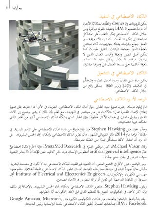 ‫التنفيذ‬ ‫يف‬ ‫االصطناعي‬ ‫الذكاء‬
‫األبعاد‬‫ة‬ّ‫ثالثي‬‫ابعات‬ّ‫ط‬‫ال‬‫و‬ drones‫ـ‬‫ل‬‫ا‬‫و‬‫للروبواتت‬‫ميكن‬
‫ومن‬ ً‫ة‬‫مباشر‬ ‫ابملوقع‬ ‫وتطبقه‬ BIM ‫ـ‬‫ل‬‫ا‬ ‫تصميم‬ ‫أتخذ‬ ‫أن‬
‫املشاكل‬ ‫على‬ ‫التغلب‬ ‫ميكن‬ ‫االصطناعي‬ ‫الذكاء‬ ‫خالل‬
‫سري‬ ‫اقبة‬‫ر‬‫م‬ ‫اآلن‬ ‫يتم‬ ‫كما‬ .‫حتدث‬ ‫ان‬ ‫ميكن‬ ‫الىت‬ ‫املفاجئة‬
‫صناعي‬ ‫ذكاء‬ ‫ارزميات‬‫و‬‫خ‬ ‫وهناك‬ ‫استه‬‫ر‬‫ود‬ ‫ابملوقع‬ ‫العمل‬
‫كما‬ ‫ادث‬‫و‬‫احل‬ ‫لتقليل‬ ‫البياانت‬ ‫ومعاجلة‬ ‫الصور‬ ‫ملعاجلة‬
‫ال‬ ‫الذين‬ ‫العمال‬ ‫وحتديد‬ ‫ومعرفة‬ ‫الصور‬ ‫حتليل‬ ‫ميكن‬
‫الشاحنات‬ ‫متابعة‬ ‫ميكن‬‫و‬ ،‫السالمة‬ ‫خوذات‬ ‫تدون‬‫ر‬‫ي‬
.‫مباشرة‬ ‫وصوهلا‬ ‫قبل‬ ‫العمال‬ ‫يستعد‬ ‫حىت‬ ‫أماكنها‬ ‫ملعرفة‬
‫التشغيل‬ ‫يف‬ ‫االصطناعي‬ ‫الذكاء‬
‫م‬ُّ‫التحك‬‫و‬ ‫يانة‬ّ‫الص‬ ‫أعمال‬ ‫وإدارة‬ ً‫ا‬‫تلقائي‬ ‫املبىن‬ ‫إدارة‬ ‫ميكن‬
‫من‬ ‫ائع‬‫ر‬ ‫بشكل‬ ‫الطاقة‬ ‫وتوفري‬ ‫اإلانرة‬‫و‬ ‫التكييف‬ ‫يف‬
.‫االصطناعي‬ ‫الذكاء‬ ‫خالل‬
‫االصطناعي‬ ‫للذكاء‬ ‫األسود‬ ‫الوجه‬
ِ‫ة‬‫صور‬ ‫على‬ ‫احتوت‬ ‫أهنا‬ ‫األمر‬ ‫يف‬ ‫يف‬‫ر‬‫الط‬ ،‫االصطناعي‬ ‫الذكاء‬ ‫أمان‬ ‫حول‬ ‫النقاش‬ ‫تعيد‬ ٍ‫ة‬‫صور‬ ‫يد‬‫ر‬‫بتغ‬ ‫ماسك‬ ‫إيلون‬ ‫قام‬
‫آالت‬ ‫إىل‬ ٍ‫بوضوح‬ ‫يشري‬ ‫ال‬ ‫ذلك‬ ‫أبن‬ ‫العلم‬ ‫مع‬ ،»‫النهاية‬ ‫يف‬ ‫سينتصر‬ ‫من‬ ‫هي‬ ‫«اآلالت‬ :‫تقول‬ ‫املقامرة‬ ‫إلدمان‬ ٍ‫إعالن‬
‫الذي‬ ‫اخلطر‬ ‫من‬ ‫أكرب‬ ‫االصطناعي‬ ‫الذكاء‬ ‫له‬ّ‫ك‬‫يش‬ ‫الذي‬ ‫اخلطر‬ ‫«إن‬ :ً‫ة‬‫خطور‬ ‫األكثر‬ ‫خطابه‬ ‫يف‬ ‫ماسك‬ ‫ويقول‬ ،‫القمار‬
.»‫الشمالية‬ ‫اي‬‫ر‬‫كو‬‫له‬ّ‫ك‬‫تش‬
‫يف‬ .‫ية‬‫ر‬‫البش‬ ‫تدمري‬ ‫على‬ ‫االصطناعي‬ ‫الذكاء‬ ‫قدرة‬ ‫من‬ ٍ‫طويلة‬ ٍ‫فرتة‬ ‫منذ‬ Stephen Hawking ‫مثل‬ ‫اء‬‫رب‬‫خ‬ ‫ر‬ّ‫ذ‬‫وح‬
‫بل‬ .»‫البشري‬ ‫اجلنس‬ ‫إهناء‬ ‫إبمكانه‬ ‫االصطناعي‬ ‫الذكاء‬ ‫تطوير‬ ‫«أن‬ :‫الشهري‬ ‫ايئي‬‫ز‬‫الفي‬ ‫ذكر‬ ،2014 ‫عام‬ ‫اها‬‫ر‬‫أج‬ ‫مقابلة‬
.‫املتوسطة‬ ‫الطبقة‬ ‫على‬ ‫ا‬ً‫ضرر‬ ‫ل‬ّ‫ك‬‫سيش‬ ‫األمتتة‬ ‫انتشار‬ ‫أن‬ ‫يرى‬ ‫إنه‬
ٌّ‫اصطناعي‬ ٌ‫ذكاء‬ َ‫ع‬ُ‫اخت‬ ‫«إذا‬ :MetaMed Research ‫يف‬ ‫العلوم‬ ‫موظفي‬ ‫كبري‬ ،Michael Vassar ‫وقال‬
‫ية‬‫ر‬‫البش‬ ‫األجناس‬ ‫أن‬ ‫كد‬‫املؤ‬ ‫فمن‬ ، ٍ‫كاف‬ ٍ‫ر‬‫حذ‬ ‫دون‬ ‫اإلنسان‬ ‫من‬ ‫أعظم‬ artificial general intelligence ٌ‫عام‬
.»‫ا‬ً‫جد‬ ٍ‫ري‬‫قص‬ ٍ‫وقت‬ ‫يف‬ ‫تنقرض‬ ‫سوف‬
.‫ية‬‫ر‬‫البش‬ ‫مصلحة‬ ‫يف‬ ‫تكون‬ ‫ال‬ ‫قد‬ ‫االصطناعي‬ ‫للذكاء‬ ‫املقيدة‬ ‫غري‬ ‫التنمية‬ ‫أن‬ ،‫العلمي‬ ‫اجملتمع‬ ‫يف‬ ‫األقل‬ ‫على‬ ،‫اضح‬‫و‬‫ال‬ ‫ومن‬
‫معهد‬ ‫م‬ّ‫د‬‫فق‬ ،‫ا‬ً‫أخالقي‬ ‫ه‬َّ‫املوج‬ ،‫االصطناعي‬ ‫الذكاء‬ ‫تطوير‬ ‫لضمان‬ ‫اعد‬‫و‬‫الق‬ ‫هذه‬ ‫بعض‬ ‫صياغة‬ ‫يف‬ ‫للبدء‬ ٌ‫جهود‬ ‫ا‬ً‫حالي‬ ‫بذل‬ُ‫ت‬‫و‬
‫ل‬ّ‫أو‬ Institute of Electrical and Electronics Engineers ‫اإللكرتونيات‬‫و‬ ‫ابء‬‫ر‬‫الكه‬ ‫مهندسي‬
.‫الصحيح‬ ‫االجتاه‬ ‫يف‬ ‫ين‬‫ر‬‫املطو‬ ‫ه‬ّ
ِ‫توج‬ ‫أن‬ ‫ؤمل‬ُ‫ي‬ ‫اليت‬ ِ‫التوجيهية‬ ‫املبادئ‬ ‫من‬ ٍ‫مسودة‬
،‫ذلك‬ ‫إىل‬ ‫ابإلضافة‬ .»‫البشري‬ ‫اجلنس‬ ‫إهناء‬ ‫إبمكانه‬ ‫االصطناعي‬ ‫الذكاء‬ ‫«تطوير‬ :Stephen Hawking ‫ويقول‬
. ٍ‫ات‬‫و‬‫خط‬ ‫ة‬ّ‫أي‬ ‫احلكومات‬ ‫اختاذ‬ ‫قبل‬ ‫الذايت‬ ‫للتنظيم‬ ‫ا‬ً‫مع‬ ‫جتتمع‬ ‫لوجيا‬‫و‬‫التكن‬ ‫يف‬ ‫األمساء‬ ‫أكرب‬ ‫فإن‬
Google,Amazon, Microsoft, ‫مثل‬ ‫الكبرية‬ ‫لوجيا‬‫و‬‫التكن‬ ‫كات‬‫شر‬ ‫من‬ ‫العلماء‬‫و‬ ‫الباحثون‬ ‫ابلفعل‬ ‫بدأ‬ ‫وقد‬
.‫هتديدها‬ ‫ليس‬‫و‬ ‫لإلنسانية‬ ‫املنفعة‬ ‫االصطناعي‬ ‫الذكاء‬ ‫حتقيق‬ ‫لضمان‬ ٍ‫مبناقشات‬ IBM ، Facebook
11 ‫ابيا‬‫ر‬‫أ‬ ‫بيم‬
 