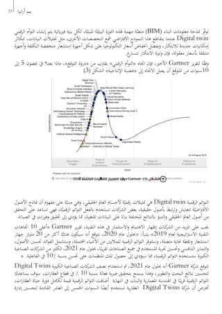 ‫الرقمي‬ ‫أم‬‫و‬‫الت‬ ‫إنشاء‬ ‫يتم‬ ‫ايئية‬‫ز‬‫في‬ ‫بنية‬ ‫لكل‬ ،‫ة‬ّ‫املبني‬ ‫ة‬ّ‫البيئي‬ ‫الثورة‬ ‫هلذه‬ ‫مهمة‬ ‫ة‬ّ‫منص‬ )BIM( ‫البناء‬ ‫معلومات‬ ‫منذجة‬ ‫ر‬ّ‫ف‬‫تو‬
‫تتكاثر‬ ،‫البياانت‬ ‫حتليالت‬ ‫مثل‬ ،‫األخرى‬ ‫التخصصات‬ ‫مشع‬ ‫اضي‬‫رت‬‫االف‬ ‫النموذج‬ ‫هذا‬ ‫يتقاطع‬ ‫عندما‬ Digital twin
‫أجهزة‬‫و‬ ‫التكلفة‬ ‫منخفضة‬ ‫استشعار‬ ‫أجهزة‬ ‫شكل‬ ‫على‬ ‫لوجيا‬‫و‬‫التكن‬ ‫أسعار‬ ‫اخنفاض‬ ‫وبفضل‬ ،‫لالبتكار‬ ‫جديدة‬ ‫إمكانيات‬
.‫ع‬‫تتسار‬ ‫االبتكار‬ ‫وترية‬ ‫فإن‬ ،‫لة‬‫و‬‫معق‬ ‫أبسعار‬ ‫متنقلة‬
‫إىل‬ 5 ‫غضون‬ ‫يف‬ ‫بعد؟‬ ‫ماذا‬ ،»‫التوقع‬ ‫«ذروة‬ ‫من‬ ‫يقرتب‬ »‫الرقمي‬ ‫أم‬‫و‬‫«الت‬ ‫اجتاه‬ ‫فإن‬ ،‫األخري‬ Gartner ‫ير‬‫ر‬‫لتق‬ ‫ا‬ً‫ق‬‫وف‬
)3( ‫الشكل‬ »‫اإلنتاجية‬ ‫«هضبة‬ ‫إىل‬ ‫االجتاه‬ ‫يصل‬ ‫أن‬ ‫املتوقع‬ ‫من‬ ‫ات‬‫و‬‫01سن‬
‫األصول‬ ‫مناذج‬ ‫أن‬ ‫مفهوم‬ ‫على‬ ‫ة‬ّ‫مبني‬ ‫وهي‬ ،‫احلقيقي‬ ‫العامل‬ ‫ألجسام‬ ‫ة‬ّ‫رقمي‬ ‫متثيالت‬ ‫هي‬ Digital twin ‫الرقمية‬ ‫ائم‬‫و‬‫الت‬
‫التحقق‬ ‫على‬ ‫تساعد‬ ‫فهي‬ ،‫ة‬ّ‫الرقمي‬ ‫ائم‬‫و‬‫الت‬ ‫ابلفعل‬ ‫تستخدم‬ ‫كات‬‫الشر‬ ‫بعض‬ ،‫حقيقية‬ ‫أبصول‬ ‫تبط‬‫ر‬‫وت‬ ‫تتعايش‬ ‫ة‬ّ‫اضي‬‫رت‬‫االف‬
.‫الصيانة‬ ‫يف‬ ‫ات‬‫ر‬‫وفو‬ ‫حتقيق‬ ‫إىل‬ ‫يؤدي‬ ‫مما‬ ،‫املتغرية‬ ‫البياانت‬ ‫على‬ ً‫بناء‬ ‫املختلفة‬ ‫ابلنتائج‬ ‫التنبؤ‬‫و‬ ‫احلقيقي‬ ‫العامل‬ ‫أصول‬ ‫من‬
‫اجتاهات‬ 10 ‫«أعلى‬ Gartner ‫ير‬‫ر‬‫تق‬ ،‫التقنية‬ ‫هذه‬ ‫يف‬ ‫االستثمار‬‫و‬ ‫االهتمام‬ ‫إظهار‬ ‫كات‬‫الشر‬ ‫من‬ ‫يد‬‫ز‬‫امل‬ ‫على‬ ‫جيب‬
‫جهاز‬ ‫مليار‬ 20 ‫من‬ ‫أكثر‬ ‫هناك‬ ‫سيكون‬ ‫أنه‬ ‫نتوقع‬ ،2020 ‫عام‬ ‫«حبلول‬ :‫يتنبأ‬ »2019 ‫لعام‬ ‫اتيجية‬‫رت‬‫االس‬ ‫التقنية‬
،‫األصول‬ ‫حتسني‬ ‫ائد‬‫و‬‫الف‬ ‫وستشمل‬ ،‫احملتملة‬ ‫األشياء‬ ‫من‬ ‫للماليني‬ ‫الرقمية‬ ‫ائم‬‫و‬‫الت‬ ‫وستتوفر‬ ،‫متصلة‬ ‫هناية‬ ‫ونقطة‬ ‫استشعار‬
‫الصناعية‬ ‫كات‬‫الشر‬ ‫من‬ ‫الكثري‬ ،2021 ‫عام‬ ‫حبلول‬ ،‫ا‬ً‫يب‬‫ر‬‫تق‬ ‫الصناعات‬ ‫مجيع‬ ‫يف‬ ‫املستخدم‬ ‫بة‬‫ر‬‫جت‬ ‫وحتسني‬ ‫التنافسي‬ ‫التمايز‬‫و‬
« .‫الفاعلية‬ ‫يف‬ 10٪ ‫بنسبة‬ ‫حتسن‬ ‫على‬ ‫املنظمات‬ ‫تلك‬ ‫حصول‬ ‫إىل‬ ‫سيؤدي‬ ‫مما‬ ،‫الرقمية‬ ‫ائم‬‫و‬‫الت‬ ‫ستستخدم‬ ‫الكبرية‬
Digital Twins ‫الكبرية‬ ‫الصناعية‬ ‫كات‬‫الشر‬ ‫نصف‬ ‫استخدام‬ ‫مت‬ ،2021 ‫عام‬ ‫حبلول‬ ‫أنه‬ Gartner ‫كة‬‫شر‬ ‫تتوقع‬
‫يساعدك‬ ‫سوف‬ ،‫ات‬‫ر‬‫العقا‬ ‫قطاع‬ ‫يف‬ ٪ 10 ‫بنسبة‬ ‫فعالة‬ ‫بة‬‫ر‬‫ض‬ ‫بتحقيق‬ ‫يسمح‬ ‫وهذا‬ ،‫التطوير‬‫و‬ ‫البحث‬ ‫نتائج‬ ‫لتحسني‬
،‫ات‬‫ر‬‫العقا‬ ‫حياة‬ ‫دورة‬ ‫لكامل‬ ‫قيمة‬ ‫الرقمية‬ ‫ائم‬‫و‬‫الت‬ ‫أضافت‬ ‫النهاية‬ ‫يف‬ ،‫البناء‬‫و‬ ‫ية‬‫ر‬‫املعما‬ ‫اهلندسة‬ ‫يف‬ ‫ا‬ً‫يب‬‫ر‬‫ق‬ ‫الرقمية‬ ‫ائم‬‫و‬‫الت‬
‫إدارة‬ ‫لتحسني‬ ‫القادمة‬ ‫العشر‬ ‫إىل‬ ‫اخلمس‬ ‫ات‬‫و‬‫السن‬ ‫ا‬ً‫أيض‬ ‫تستخدم‬ ‫ية‬‫ر‬‫العقا‬ Digital Twins ‫كة‬‫شر‬ ‫أن‬ ‫أفرتض‬
2018 ‫الناشئة‬ ‫للتقنيات‬ ‫الضجيج‬ ‫دورة‬ Gartner )3( ‫الشكل‬
23 ‫ابيا‬‫ر‬‫أ‬ ‫بيم‬
 