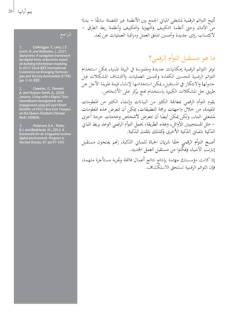 ‫ا‬ً‫بدء‬ - ‫ا‬ً‫ق‬‫ساب‬ ‫املتصلة‬ ‫غري‬ ‫األنظمة‬ ‫بني‬ ‫اجلمع‬ ‫املباين‬ ‫ملشغلي‬ ‫الرقمية‬ ‫ائم‬‫و‬‫الت‬ ‫تيح‬ُ‫ت‬
- ‫الطرق‬ ‫بط‬‫ر‬ ‫أنظمة‬‫و‬ ‫التكييف‬‫و‬ ‫التهوية‬‫و‬ ‫التكييف‬ ‫أنظمة‬ ‫وحىت‬ ‫األمان‬ ‫من‬
.‫عد‬ُ‫ب‬ ‫عن‬ ‫العمليات‬ ‫اقبة‬‫ر‬‫وم‬ ‫العمل‬ ‫تدفق‬ ‫وحتسني‬ ‫جديدة‬ ‫رؤى‬ ‫الكتساب‬
‫الرقمي؟‬ ‫أم‬‫و‬‫الت‬ ‫مستقبل‬ ‫هو‬ ‫ما‬
‫استخدام‬ ‫ميكن‬ ،‫املبنية‬ ‫البيئة‬ ‫يف‬ ‫وملموسة‬ ‫جديدة‬ ‫إمكانيات‬ ‫الرقمية‬ ‫ائم‬‫و‬‫الت‬ ‫توفر‬
‫قبل‬ ‫املشكالت‬ ‫اكتشاف‬‫و‬ ‫العمليات‬ ‫وحتسني‬ ‫الكفاءة‬ ‫لتحسني‬ ‫الرقمية‬ ‫ائم‬‫و‬‫الت‬
‫عن‬ ‫األجل‬ ‫طويلة‬ ‫قيمة‬ ‫إلنشاء‬ ‫استخدامها‬ ‫ميكن‬ ،‫املستقبل‬ ‫يف‬ ‫االبتكار‬‫و‬ ‫حدوثها‬
.‫األشخاص‬ ‫على‬ ‫كز‬‫ير‬ ‫هنج‬ ‫ابستخدام‬ ‫الكبرية‬ ‫املشكالت‬ ‫حل‬ ‫يق‬‫ر‬‫ط‬
‫املعلومات‬ ‫من‬ ‫الكثري‬ ‫وإنشاء‬ ‫البياانت‬ ‫من‬ ‫الكثري‬ ‫مبعاجلة‬ ‫الرقمي‬ ‫أم‬‫و‬‫الت‬ ‫يقوم‬
‫املعلومات‬ ‫هذه‬ ‫تتعرض‬ ‫أن‬ ‫ميكن‬ ،‫التطبيقات‬ ‫برجمة‬ ‫اجهات‬‫و‬ ‫خالل‬ ‫من‬ ،‫املفيدة‬
‫أخرى‬ ‫حرجة‬ ‫وخدمات‬ ‫ألشخاص‬ ‫تتعرض‬ ‫أن‬ ‫ا‬ً‫أيض‬ ‫ميكن‬ ‫لكن‬‫و‬ ،‫البناء‬ ‫ملشغلي‬
‫املباين‬ ‫بط‬‫ر‬‫ب‬ ‫الوعد‬ ‫الرقمي‬ ‫أم‬‫و‬‫الت‬ ‫حيمل‬ ،‫يقة‬‫ر‬‫الط‬ ‫وهبذه‬ ،‫ائل‬‫و‬‫األ‬ ‫املستجيبني‬ ‫مثل‬ -
.‫الذكية‬ ‫ابملدن‬ ‫كذلك‬‫و‬ ‫األخرى‬ ‫الذكية‬ ‫ابملباين‬ ‫الذكية‬
‫مستقبل‬ ‫يفتحون‬ ‫إهنم‬ ،‫الذكية‬ ‫للمباين‬ ‫احلياة‬ ‫اين‬‫ر‬‫ش‬ ‫ا‬ً‫ق‬‫ح‬ ‫الرقمي‬ ‫أم‬‫و‬‫الت‬ ‫أصبح‬
.‫اجلديد‬ ‫العمل‬ ‫مستقبل‬ ‫من‬ ‫ا‬‫و‬‫ن‬ّ‫ك‬‫مي‬‫و‬ ‫األشياء‬ ‫نت‬‫رت‬‫إن‬
،‫ملهمة‬ ‫مستأجرة‬ ‫بة‬‫ر‬‫وجت‬ ‫فائقة‬ ‫أعمال‬ ‫نتائج‬ ‫إبنتاج‬ ‫مهتمة‬ ‫مؤسستك‬ ‫كانت‬‫إذا‬
.‫االستكشاف‬ ‫تستحق‬ ‫الرقمية‬ ‫ائم‬‫و‬‫الت‬ ‫فإن‬
28 ‫ابيا‬‫ر‬‫أ‬ ‫بيم‬
‫اجع‬‫ر‬‫امل‬
1.	 Delbrügger, T., Lenz, L.T.,
Losch, D. and Roßmann, J., 2017,
September. A navigation framework
for digital twins of factories based
on building information modeling.
In 2017 22nd IEEE International
Conference on Emerging Technolo-
gies and Factory Automation (ETFA)
(pp. 1-4). IEEE.
2.	 Dawkins, O., Dennett,
A. and Hudson-Smith, A., 2018,
January. Living with a Digital Twin:
Operational management and
engagement using IoT and Mixed
Realities at UCL’s Here East Campus
on the Queen Elizabeth Olympic
Park’. GISRUK.
3.	 Patterson, E.A., Taylor,
R.J. and Bankhead, M., 2016. A
framework for an integrated nuclear
digital environment. Progress in
Nuclear Energy, 87, pp.97-103.
 