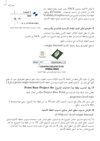 31 ‫ابيا‬‫ر‬‫أ‬ ‫بيم‬
‫لذا‬ ، ‫النقطة‬ ‫تفاع‬‫ر‬‫ا‬ ‫حتديد‬ ‫جيب‬ ،Y&X ‫بتحديد‬ ‫االكتفاء‬ ‫ميكن‬ ‫ال‬
‫وإظهار‬ Elevation ‫اجهات‬‫و‬‫ال‬ ‫إحدى‬ ‫إىل‬ ‫الذهاب‬ ‫من‬ ‫البد‬
Visibility/Graphics‫قائمة‬ ‫من‬ ‫املشروع‬ ‫إحداثيات‬ ‫مبدأ‬ ‫نقطة‬
.‫األصلية‬ ‫النقطة‬ ‫تفاع‬‫ر‬‫ا‬ ‫لتحديد‬ ‫منها‬ ‫مير‬ ‫اثلث‬ ‫مرجعي‬ ‫مستوي‬ ‫ورسم‬
:‫واحد‬ ‫مكان‬ ‫يف‬ ‫الثالث‬ ‫األساسية‬ ‫النقاط‬ ‫حتديد‬ ‫ميكن‬َ‫ا‬‫اضي‬‫رت‬‫3-اف‬
‫إحداثيات‬ ‫مبدأ‬ ‫ونقطة‬ ‫األصل‬ ‫النقطة‬ ،‫الثالثة‬ ‫النقاط‬ ‫تظل‬ ‫أن‬ ‫ميكن‬
،‫القالب‬ ‫يف‬ 1&A ‫ين‬‫ر‬‫احملو‬ ‫عند‬ ‫املشروع‬ ‫اوية‬‫ز‬ ‫يف‬ ‫احدة‬‫و‬ ‫نقطة‬ ‫يف‬ ‫املساحية‬ ‫النقطة‬‫و‬ ‫املشروع‬
.‫نقلها‬ ‫تستوجب‬ ‫اليت‬ ‫للحاالت‬ ‫التطرق‬ ‫وسيتم‬
+:origin Internal ‫األصلية‬ ‫ابلنقطة‬ ‫تبط‬‫ر‬‫ي‬ ‫ايف‬‫ر‬‫الطبوغ‬ ‫السطح‬
‫نضع‬ ‫أن‬ ‫جيب‬ ‫ايف‬‫ر‬‫الطبوغ‬ ‫السطح‬ ‫خلق‬ ‫وعند‬ ،‫خمتلف‬ ‫منسوب‬ ‫الثالثة‬ ‫األساسية‬ ‫النقاط‬ ‫من‬ ‫نقطة‬ ‫لكل‬ ‫يكون‬ ‫أن‬ ‫ميكن‬
) 4‫(شكل‬ point origin Internal ‫األصلية‬ ‫النقطة‬ ‫إىل‬ ‫منسوب‬ ‫القيم‬ ‫هذه‬ ،‫املطلق‬ ‫تفاع‬‫ر‬‫اال‬ ‫إىل‬ ‫تشري‬ ‫اليت‬ ‫القيم‬
:Point Base Project the /‫املشروع‬ ‫إحداثيات‬ ‫مبدأ‬ ‫بنقطة‬ ‫املناسيب‬ ‫بط‬‫ر‬-5
‫ضبط‬ ‫خالل‬ ‫من‬ the Project Base Point ‫مع‬ ‫املنسوب‬ ‫اءة‬‫ر‬‫ق‬ ‫ضبط‬ ‫دائما‬ ‫يفضل‬
. properties level type
‫ال‬ ‫ائية‬‫و‬‫عش‬ ‫قيمة‬ ‫وهي‬ ، ‫املشروع‬ ‫مبدأ‬ ‫نقطة‬ ‫عن‬ ‫مرت‬ 10‫مبقدار‬ ‫األول‬ ‫املستوى‬ ‫منسوب‬ ‫رفع‬ ‫ميكن‬ ‫املثال‬ ‫سبيل‬ ‫على‬
. ‫سطح‬ ‫مبنسوب‬ ‫هلا‬ ‫عالقة‬
:‫األصلية‬ ‫النقطة‬ ‫منسوب‬ ‫يساوي‬ ‫البحر‬ ‫سطح‬ ‫منسوب‬ ‫اض‬‫رت‬‫6-اف‬
)0.00(level =level origin Internal
‫لتمثيل‬ ‫األصلية‬ ‫النقطة‬ ‫منسوب‬ ‫استخدام‬ ‫جيب‬ ،‫البحر‬ ‫سطح‬ ‫ملستوى‬ ‫ابلنسبة‬ ‫املشروع‬ ‫عناصر‬ ‫مناسيب‬ ‫وضع‬ ‫أردان‬ ‫إذا‬
‫كان‬‫إذا‬ ،‫املشروع‬ ‫مبدأ‬ ‫نقطة‬ ‫من‬ ‫مرت‬ 10 ‫األول‬ ‫املستوي‬ ‫منسوب‬ ‫أن‬ ‫يفرتض‬ ‫الذي‬ ‫مثالنا‬ ‫يف‬ ،‫البحر‬ ‫سطح‬ ‫منسوب‬
‫إحداثيات‬ ‫مبدأ‬ ‫نقطة‬ ‫منسوب‬ ‫احة‬‫ز‬‫إ‬ ‫جيب‬ ‫أنه‬ ‫يعين‬ ‫هذا‬ ،‫مرت‬ 4 ‫مقدار‬ ‫البحر‬ ‫سطح‬ ‫عن‬ ‫األول‬ ‫املستوي‬ ‫منسوب‬
. ‫األصلية‬ ‫النقطة‬ ‫أسفل‬ ‫مرت‬ ‫ستة‬ ‫مبقدار‬ ‫املشروع‬
‫األصلية‬ ‫الداخلية‬ ‫النقطة‬ ‫لتحديد‬ ‫مرجعية‬ ‫مستويات‬ / 3 ‫شكل‬
‫األصلية‬ ‫بالنقطة‬ ‫الطبوغرافي‬ ‫السطح‬ ‫ارتباط‬ /4 ‫شكل‬
 
