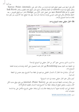 37 ‫ابيا‬‫ر‬‫أ‬ ‫بيم‬
Survey Point -internal‫ال‬ ‫على‬ ‫النقر‬ ‫خالل‬ ‫من‬ ‫اءته‬‫ر‬‫ق‬ ‫اد‬‫ر‬‫امل‬ ‫العام‬ ‫املوقع‬ ‫تفعيل‬ ‫جيب‬ ‫بط‬‫ر‬‫ال‬ ‫قبل‬ ‫لكن‬
link Revit ‫وخنتار‬ ‫املطلوب‬ ‫العام‬ ‫املوقع‬ ‫ملف‬ ‫نفتح‬ ،‫اإلغالق‬‫و‬ ‫احلفظ‬ ‫مث‬ current ‫اءته‬‫ر‬‫ق‬ ‫اد‬‫ر‬‫امل‬ ‫املوقع‬ ‫وجعل‬
‫بعد‬ ، ‫املفروض‬ ‫املوقع‬ ‫اسم‬ ‫خنتار‬ change ‫ومن‬ ‫األول‬ ‫اخليار‬ ‫تفعيل‬ ‫على‬ ‫حنافظ‬ shared site‫ننقر‬ ‫مث‬ ‫الطلوب‬
‫عدة‬ ‫خلق‬ ‫يتم‬ ‫األسلوب‬ ‫هبذا‬ ،‫املوقع‬ ‫هذا‬ ‫وفق‬ ‫املساحية‬ ‫إحداثياته‬ ‫اءة‬‫ر‬‫وق‬ ‫ئيسي‬‫ر‬‫ال‬ ‫امللف‬ ‫فتح‬ ‫ميكن‬ ‫اإلغالق‬‫و‬ ‫احلفظ‬
.‫احد‬‫و‬‫ال‬ ‫للنموذج‬ ‫مساحية‬ ‫نقاط‬
:‫واحد‬ ‫لنموذج‬ ‫متعدد‬ ‫حقيقي‬ ‫61-مشال‬
‫احد؟‬‫و‬‫ال‬ ‫النموذج‬ ‫يف‬ ‫حقيقي‬ ‫مشال‬ ‫من‬ ‫أكثر‬ ‫خلق‬ ‫يستدعي‬ ‫الذي‬ ‫السبب‬ ‫ما‬
‫خمتلفة‬ ‫إضاءة‬ ‫وإعدادات‬ ‫أمناط‬ ‫على‬ ‫للحصول‬ ‫حمدد‬ ‫مشال‬ ‫وفق‬ Rendering ‫بعملية‬ ‫القيام‬ ‫عند‬ ‫احلقيقة‬ ‫يف‬
.‫ذاته‬ ‫للنموذج‬
‫النقطة‬ ‫يف‬ ‫مضمن‬ ‫وهو‬ ،‫املشروع‬ ‫مبدأ‬ ‫نقطة‬ ‫يف‬ ‫تغيريه‬ ‫يتم‬ ‫احلقيقي‬ ‫الشمال‬ ‫أن‬ ‫املقال‬ ‫هذا‬ ‫يف‬ ‫سابقا‬ ‫ذكر‬ ‫كما‬
.‫املساحية‬
‫النموذج؟‬ ‫ذات‬ ‫يف‬ ‫متعدد‬ ‫حقيقي‬ ‫مشال‬ ‫خلق‬ ‫ميكن‬ ‫كيف‬
‫لكل‬ ‫جديد‬ ‫موقع‬ ‫خلق‬ ‫يتم‬ internal -Point Survey ‫على‬ ‫ابلنقر‬ ‫املساحية‬ ‫النقطة‬ ‫إعدادات‬ ‫خالل‬ ‫من‬
.)13‫(شكل‬ ‫املطلوبة‬ ‫الشمال‬ ‫قيمة‬ ‫املشروع‬ ‫مبدأ‬ ‫نفطة‬ ‫وإعطاء‬ ‫مث‬ ‫املوقع‬ ‫وتفعيل‬ ،‫مرغوب‬ ‫مشال‬
‫منذجة‬ ‫بيئة‬ ‫على‬ ‫متكامل‬ ‫ملشروع‬ ‫حقيقي‬ ‫إسقاط‬ ‫أي‬ ‫لبدء‬ ‫عالم‬ ‫ونقطة‬ ‫أساسية‬ ‫عليها‬ ‫اإلضاءة‬ ‫متت‬ ‫اليت‬ ‫النقاط‬
‫البناء‬ ‫معلومات‬
WWW.REVITPURE.COM : ‫املرجع‬
‫متعدد‬ ‫حقيقي‬ ‫شمال‬ ‫خلق‬ /13 ‫شكل‬
 