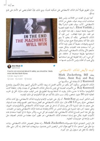 ٍ‫قدم‬ ‫على‬ ‫األمام‬ ‫حنو‬ ‫ميضي‬ ‫م‬ّ‫د‬‫التق‬ ّ‫ن‬‫فإ‬ ،‫ذلك‬ ‫ومع‬ ،‫ا‬ً‫هتديد‬ ‫تشكيله‬ ‫قبل‬ ‫االصطناعي‬ ‫الذكاء‬ ‫أمام‬ ً‫طويل‬ ‫يق‬‫ر‬‫الط‬ ‫ال‬‫ز‬‫ما‬
. ٍ‫وساق‬
‫فقط‬ ‫ليس‬‫و‬ ،‫اجملاالت‬ ‫من‬ ‫العديد‬ ‫يف‬ ‫ترى‬ ‫كما‬
‫الذكاء‬ ‫من‬ ‫حقيقي‬ ‫خوف‬ ‫يوجد‬ ،‫البناء‬ ‫صناعات‬
‫ا‬ً‫ق‬‫وف‬ ‫البشر؟‬ ‫تغلب‬ ‫سوف‬ ‫آالت‬ .‫االصطناعي‬
‫العصبية‬ ‫العلوم‬ ‫أستاذ‬ ، Eleni Vasilaki ‫ل‬
‫يف‬ ‫اخلوف‬ ‫هذا‬ ‫فإن‬ ، ‫شيفيلد‬ ‫جبامعة‬ ‫احلاسوبية‬
‫أن‬ ‫جملرد‬ ‫ليس‬ ،‫املطاف‬ ‫هناية‬ ‫«يف‬ .‫حمله‬ ‫غري‬
‫يتبع‬ ‫ال‬ ،‫يتعلم‬ ‫أن‬ ‫ميكنه‬ ‫االصطناعي‬ ‫الذكاء‬
‫الذكاء‬ ‫انب‬‫و‬‫ج‬ ‫مجيع‬ ‫فجأة‬ ‫ستتعلم‬ ‫أهنا‬ ‫ا‬ً‫ق‬‫ح‬ ‫ذلك‬
‫التأكد‬ ‫علينا‬ ‫يتعني‬ ‫أنه‬ ً‫ا‬‫مضيف‬ ،»‫وتفوقنا‬ ‫البشري‬
،‫مفيد‬ ‫بشكل‬ ‫التقنيات‬ ‫هذه‬ ‫نستخدم‬ ‫أننا‬ ‫من‬
‫ميكن‬ ‫ات‬‫و‬‫أد‬ ،‫االصطناعي‬ ‫الذكاء‬‫و‬ ‫اآليل‬ ‫«التعلم‬
‫مثل‬ ،‫خاطئة‬ ‫أو‬ ‫صحيحة‬ ‫يقة‬‫ر‬‫بط‬ ‫استخدامها‬
‫استخدامها‬ ‫يتم‬ ‫اليت‬ ‫يقة‬‫ر‬‫الط‬ ‫إهنا‬ ،‫آخر‬ ‫شيء‬ ‫كل‬
.« ‫نفسها‬ ‫األساليب‬ ‫ليس‬‫و‬ ،‫نا‬ُّ‫هتم‬ ‫أن‬ ‫جيب‬ ‫اليت‬‫و‬
‫االصطناعي‬ ‫للذكاء‬ ‫األبيض‬ ‫الوجه‬
Mark Zuckerberg, Bill ‫يعتقد‬
Gates, Amit Ray and Ray
‫من‬ ‫سنكسبها‬ ‫اليت‬ ‫االستفادة‬ ّ‫ن‬‫أ‬ Kurzweil
‫ع‬‫املخرت‬‫و‬ ‫الكمبيوتر‬ ‫وعامل‬ ‫الشهري‬ ‫كي‬‫األمري‬ ‫الكاتب‬ ‫ويعد‬ ،‫له‬ ‫احملتمل‬ ‫األذى‬ ‫من‬ ‫بكثري‬ ‫أكرب‬ ‫ستكون‬ ‫االصطناعي‬ ‫الذكاء‬
‫كانت‬‫«لطاملا‬ :‫وقال‬ ،‫يفيدان‬ ‫أن‬ ‫االصطناعي‬ ‫للذكاء‬ ‫ميكن‬ ‫أبنه‬ ‫تؤمن‬ ‫اليت‬ ‫العديدة‬ ‫ات‬‫و‬‫األص‬ ‫من‬ Ray Kurzweil
‫احلرب‬ ‫يف‬ ‫تل‬ُ‫ق‬ .‫لنا‬‫ز‬‫منا‬ ‫حرقت‬ ‫الوقت‬ ‫نفس‬ ‫ويف‬ ‫للطبخ‬ ‫ووسيلة‬ ‫التدفئة‬ ‫لنا‬ ‫وفرت‬ ‫فالنار‬ ،‫حدين‬ ‫ذا‬ ‫ا‬ً‫سالح‬ ‫لوجيا‬‫و‬‫التكن‬
»‫الوقت‬ ‫ذلك‬ ‫يف‬ ‫لوجيا‬‫و‬‫التكن‬ ‫قوة‬ ‫هو‬ ‫ابلتأكيد‬ ‫ذلك‬ ‫سبب‬ ‫كان‬‫و‬ ،‫شخص‬ ‫مليون‬ 50 ‫الثانية‬ ‫العاملية‬
‫«ذكاء‬ ‫كتابه‬‫ويف‬ ،‫االصطناعي‬ ‫للذكاء‬ ‫الوردية‬‫و‬ ‫اإلجيابية‬ ‫انب‬‫و‬‫اجل‬ ‫على‬ ‫كز‬‫ير‬ ‫أن‬ Amit Ray ‫اي‬‫ر‬ ‫أميت‬ ‫الدكتور‬ ‫ب‬ ُ‫ي‬
،‫اة‬‫و‬‫املسا‬ ‫عدم‬ ‫وإلغاء‬ ‫اجملتمع‬ ‫لتغيري‬ ‫وسيلة‬ ‫أفضل‬ ‫هو‬ ‫االصطناعي‬ ‫الذكاء‬ ‫«إن‬ :‫قال‬ »AI 5.0 ‫رحيم‬ ‫خارق‬ ‫اصطناعي‬
،‫احليوية‬ ‫لوجيات‬‫و‬‫التكن‬‫و‬ ‫االصطناعي‬ ‫للذكاء‬ ‫عبودية‬ ‫عصر‬ ‫يف‬ ‫تدخل‬ ‫أن‬ ‫وشك‬ ‫على‬ ‫اآلن‬ ‫ية‬‫ر‬‫البش‬ ‫فإن‬ ،‫ما‬ ٍ‫صعيد‬ ‫على‬
.‫التقنيات‬ ‫من‬ ‫وغريه‬ ‫االصطناعي‬ ‫الذكاء‬ ‫مبساعدة‬ ‫املعاانة‬‫و‬ ‫اآلالم‬ ‫من‬ ‫التحرر‬ ‫وشك‬ ‫على‬ ‫ية‬‫ر‬‫البش‬ ‫فإن‬ ،‫آخر‬ ‫صعيد‬ ‫وعلى‬
‫هذه‬ ‫استخدام‬ ‫كيفية‬‫يف‬ ‫لنا‬ ‫مرتوك‬ ‫األمر‬‫و‬ ،‫شيء‬ ‫كل‬‫هو‬ ‫التوقيت‬ ‫فإن‬ ،‫االصطناعي‬ ‫للذكاء‬ ‫ع‬‫املتسار‬ ‫النمو‬ ‫هذا‬ ‫ظل‬ ‫ويف‬
‫مثل‬ ،‫العميقة‬ ‫املشاعر‬ ‫من‬ ‫معقدة‬ ‫اء‬‫ز‬‫أج‬ ‫تطوير‬ ‫عرب‬ ،‫االصطناعي‬ ‫الذكاء‬ ‫استخدام‬ ‫إساءة‬ ‫منع‬ ‫ميكن‬ .‫القوية‬ ‫ات‬‫و‬‫األد‬
.»‫التعلم‬ ‫ارزميات‬‫و‬‫خ‬ ‫يف‬ ‫الرمحة‬‫و‬ ‫احلب‬
‫وذات‬ .‫االصطناعي‬ ‫الذكاء‬ ‫خبصوص‬ ‫متفائل‬ ‫إنه‬ ، Mark Zuckerber،»‫«فيسبوك‬ ‫كة‬‫لشر‬ ‫التنفيذي‬ ‫ئيس‬‫ر‬‫ال‬ ‫قال‬
،‫ا‬ً‫ق‬‫ح‬ ‫سليب‬ ‫ألمر‬ ‫إنه‬ .‫العامل‬ ‫هناية‬ ‫يوهات‬‫ر‬‫سينا‬ ‫حيشدون‬ ‫الذين‬ ‫افضني‬‫ر‬‫ال‬ ‫الناس‬ ‫هؤالء‬ ‫أفهم‬ ‫ال‬ ‫«أان‬ :‫أحدهم‬ ‫على‬ ‫ق‬ّ‫ل‬‫ع‬ ‫مرة‬
.»‫كبري‬ ٍ‫حد‬ ‫إىل‬ ‫مسؤول‬ ‫غري‬ ‫فعل‬ ‫أبنه‬ ‫أعتقد‬‫و‬
12 ‫ابيا‬‫ر‬‫أ‬ ‫بيم‬
 