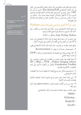 ‫األقل‬ ‫على‬ ‫تعود‬ )‫لآللة‬ ‫الفائق‬ ‫الذكاء‬ ‫(أو‬ ‫لوجي‬‫و‬‫التكن‬ ‫التفرد‬ ‫فكرة‬ ‫فإن‬ ،‫ا‬ً‫أخري‬‫و‬
‫عام‬ ‫يف‬ ‫ر‬ّ‫ذ‬‫ح‬ ‫الذي‬ Ray Solomonoff ‫االصطناعي‬ ‫الذكاء‬ ‫ائد‬‫ر‬ ‫إىل‬
‫املستقبل‬ ‫يف‬ ‫للغاية‬ ‫الذكية‬ ‫لآلالت‬ ‫آفاق‬ ‫وجود‬ ‫عدم‬ ‫من‬ ‫الرغم‬ ‫«على‬ :1967
‫من‬ ‫سيكون‬ .‫ا‬ً‫جد‬ ‫وجدية‬ ‫صعبة‬ ‫احملتملة‬ ‫املشاكل‬‫و‬ ‫األخطار‬ ‫أن‬ ‫إال‬ ،‫يب‬‫ر‬‫الق‬
‫املشاكل‬ ‫هلذه‬ ‫التفكري‬ ‫من‬ ً‫ا‬‫ري‬‫كث‬ ‫األذكياء‬ ‫البشر‬ ‫من‬ ‫كبري‬‫عدد‬ ‫س‬ّ‫يكر‬ ‫أن‬ ‫اجليد‬
.»‫ظهورها‬ ‫قبل‬
Python‫البايثون‬‫لغة‬‫تعلم‬‫هي‬‫بداية‬‫أفضل‬‫؟؟‬‫أبدأ‬‫كيف‬
‫فتتم‬ .‫غات‬ّ‫ل‬‫ال‬ ‫من‬ ‫احدة‬‫و‬ ‫لغة‬ ‫على‬ ً‫ا‬‫ر‬‫حك‬ ‫ليست‬ ‫االصطناعي‬ ‫الذكاء‬ ‫امج‬‫ر‬‫ب‬ ‫إن‬
:‫ومنها‬ ‫اللغات‬ ‫مجيع‬ ‫ا‬ً‫يب‬‫ر‬‫تق‬ ‫ابستخدام‬ ‫امج‬‫رب‬‫ال‬ ‫هذه‬ ‫كتابة‬
C/C++, Java, Lisp, Prolog, Python
‫حديثا‬ ‫ا‬‫ر‬‫أم‬ ‫االصطناعي‬ ‫الذكاء‬ ‫جمال‬ ‫يف‬ ‫ابيثون‬ ‫لغة‬ ‫استخدام‬ ‫أن‬ ‫من‬ ‫الرغم‬ ‫على‬
.‫اجملال‬ ‫هذا‬ ‫امج‬‫ر‬‫ب‬ ‫مع‬ ‫عامل‬ّ‫الت‬ ‫يف‬ ‫غات‬ُّ‫ل‬‫ال‬ ‫ع‬‫أسر‬‫و‬ ‫أفضل‬ ‫من‬ ‫تعترب‬ ‫ا‬ّ‫أن‬ ‫إال‬
:‫فهي‬ ‫االصطناعي‬ ‫الذكاء‬ ‫جملال‬ ‫ان‬‫ر‬‫ذك‬ ‫حال‬ ‫ات‬‫ز‬‫املمي‬ ‫من‬ ‫ابلعديد‬ ‫ابيثون‬ ‫ع‬ّ‫تتمت‬
documentation ‫ـ‬‫ل‬‫اب‬ ‫يعرف‬ ‫ما‬ ‫أو‬ ‫عديدة‬ ‫مصادر‬ ‫لديها‬ -1
OOP ‫ـ‬‫ل‬‫ا‬ ‫لغات‬ ‫من‬ ‫بغريها‬ ‫نتها‬‫ر‬‫مقا‬ ‫عند‬ ‫تتعلمها‬ ‫حىت‬ ‫وبسيطة‬ ‫سهلة‬ ‫لغة‬ -2
‫الكائين‬ ‫الربجمة‬ ‫لغات‬ ‫أو‬
‫مثل‬ ‫الصور‬ ‫مع‬ ‫تتعامل‬ ‫اليت‬ ‫املكتبات‬ ‫من‬ ‫العديد‬ ‫ابيثون‬ ‫لغة‬ ‫متتلك‬ ً‫ا‬‫3-أيض‬
3D ‫و‬ Maya ‫و‬ VTK ‫و‬ Python Imaging Library
‫ختدم‬ ‫اليت‬ ‫األخرى‬ ‫ات‬‫و‬‫األد‬ ‫من‬ ‫الكثري‬‫و‬ Visualization Toolkits
.‫العلمية‬‫و‬ ‫االلكرتونية‬ ‫التطبيقات‬
‫لتطبيقات‬ً‫ا‬‫جد‬ ‫مناسبة‬ ‫جيعلها‬ ‫مما‬ ،‫للغاية‬ ‫يع‬‫ر‬‫وس‬ ‫جيد‬ ‫بشكل‬ ‫تصميمها‬ ‫مت‬ -1
.‫االصطناعي‬ ‫الذكاء‬
‫كذلك‬‫و‬ ،‫الصغرية‬ ‫النصية‬ ‫امج‬‫رب‬‫لل‬ ‫اسع‬‫و‬ ‫مدي‬ ‫علي‬ ‫مفيدة‬ ‫ا‬ً‫أيض‬ ‫هي‬ -2
.‫الكبرية‬ ‫املؤسسات‬ ‫تطبيقات‬
ً‫ا‬‫أيض‬ ‫وهذه‬ open source ‫املصدر‬ ‫مفتوحة‬ ‫لغات‬ُّ‫ل‬‫ا‬ ‫ضمن‬ ‫من‬ ‫تعترب‬ -3
.‫ائعة‬‫ر‬ ‫ميزة‬
.‫اإلصطناعي‬ ‫الذكاء‬ ‫يف‬ ‫املستخدمة‬ ‫العامة‬ ‫ابيثون‬ ‫مكتبات‬ ‫بعض‬
AIMA -
PyDatalog -
SimpleAI -
EasyAI -
13 ‫ابيا‬‫ر‬‫أ‬ ‫بيم‬
‫اجع‬‫ر‬‫امل‬
B.J.Copeland (27-3-2018), «Artifi-
cial intelligence»
kris-bondi, «The House That Learns:
How AI Makes Smart Homes
Smarter»،
COMMON APPLICATIONS OF
ARTIFICIAL INTELLIGENCE IN
HEALTHCARE», atiosolutions.com
 