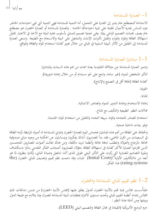 15 ‫ابيا‬‫ر‬‫أ‬ ‫بيم‬
‫املستدامة‬ ‫العمارة‬ -1
‫احلاضر‬ ‫احتياجات‬ ‫تليب‬ ‫اليت‬ ‫التنمية‬ ‫فهي‬ ‫املستدامة‬ ‫التنمية‬ ‫أما‬ ،‫التحمل‬ ‫على‬ ‫القدرة‬ ‫إىل‬ ‫يشري‬ ‫عام‬ ‫كمصطلح‬‫االستدامة‬
‫مصطلح‬ ‫هو‬ ‫اء‬‫ر‬‫اخلض‬ ‫العمارة‬ ‫أو‬ ‫املستدامة‬ ‫العمارة‬‫و‬ . ‫اخلاصة‬ ‫احتياجاهتا‬ ‫تلبية‬ ‫على‬ ‫املقبلة‬ ‫األجيال‬ ‫بقدرة‬ ‫املساس‬ ‫دون‬
‫تقليل‬ ‫االعتبار‬ ‫يف‬ ‫االخذ‬ ‫مع‬ ‫البيئة‬ ‫حيرتم‬ ‫أبسلوب‬ ‫للمباين‬ ‫تصميم‬ ‫عملية‬ ‫وهي‬ .‫ا‬ً‫بيئي‬ ‫اعي‬‫و‬‫ال‬ ‫التصميم‬ ‫تقنيات‬ ‫يصف‬ ‫عام‬
‫العمارة‬ ‫وتسعى‬ .‫الطبيعة‬ ‫مع‬ ‫االنسجام‬‫و‬ ‫البيئة‬ ‫على‬ ‫التشغيل‬‫و‬ ‫اإلنشاء‬ ‫ات‬‫ري‬‫أتث‬ ‫وتقليل‬ ‫ارد‬‫و‬‫امل‬‫و‬ ‫اد‬‫و‬‫امل‬‫و‬ ‫الطاقة‬ ‫استهالك‬
.‫اقع‬‫و‬‫امل‬‫و‬ ‫الطاقة‬‫و‬ ‫اد‬‫و‬‫امل‬ ‫استخدام‬ ‫كفاءة‬‫يز‬‫ز‬‫تع‬ ‫خالل‬ ‫من‬ ‫املباين‬ ‫يف‬ ‫السلبية‬ ‫البيئية‬ ‫اآلاثر‬ ‫من‬ ‫التقليل‬ ‫إىل‬ ‫املستدامة‬
‫املستدامة‬ ‫العمارة‬ ‫مبادئ‬ 1-1
:‫املبادئ‬‫و‬ ‫السمات‬ ‫هذه‬ ‫اهم‬ ‫من‬ ‫مسات‬ ‫بعدة‬ ‫التقليدية‬ ‫مثيالهتا‬ ‫عن‬ ‫املستدامة‬ ‫العمارة‬ ‫وتتميز‬
.)‫تدويرها‬ ‫إعادة‬ ‫خالل‬ ‫من‬ ‫أو‬ ‫مستدام‬ ‫حنو‬ ‫على‬ ‫وتنتج‬ ،‫سامة‬ ‫(غري‬ ‫اد‬‫و‬‫للم‬ ‫املنخفض‬ ‫التأثري‬
.)‫اإلنتاج‬‫و‬ ‫التصنيع‬ ‫يف‬ ‫أقل‬ ‫(طاقة‬ ‫الطاقة‬ ‫كفاءة‬
.‫اجلودة‬
.‫املتانة‬
.‫االنشائية‬ ‫العناصر‬‫و‬ ‫اد‬‫و‬‫للم‬ ‫التدوير‬ ‫وإعادة‬ ‫االستخدام‬ ‫إعادة‬
.‫املناخ‬ ‫مع‬ ‫التكيف‬‫و‬ ‫الطبيعية‬ ‫النظم‬ ‫حماكات‬
.‫اجلديدة‬ ‫اد‬‫و‬‫امل‬ ‫استخدام‬ ‫من‬ ‫التقليل‬‫و‬ ‫التجدد‬ ‫يعة‬‫ر‬‫س‬ ‫اد‬‫و‬‫امل‬‫و‬ ‫املتجدده‬ ‫املصادر‬ ‫استخدام‬
.‫صحية‬ ‫داخلية‬ ‫بيئات‬ ‫توفري‬
‫الطاقة‬ ‫أبزمة‬ ‫تبطة‬‫ر‬‫امل‬ ‫له‬‫و‬‫أص‬ ‫له‬ ‫املستدامة‬ ‫املباين‬‫و‬ ‫اء‬‫ر‬‫اخلض‬ ‫للعمارة‬ ‫اليوم‬ ‫فحماس‬ ،‫املبادئ‬ ‫هذه‬ ‫أهم‬ ‫من‬ ‫الطاقة‬ ‫على‬ ‫احلفاظ‬‫و‬
‫صندوقية‬ ‫مباين‬ ‫وجود‬ ‫من‬ ‫احلكمة‬ ‫عن‬ ‫ويتساءلون‬ ‫يفكرون‬ ‫آنذاك‬ ‫يون‬‫ر‬‫املعما‬ ‫بدأ‬ ‫فقد‬ ،‫املاضي‬ ‫القرن‬ ‫من‬ ‫السبعينات‬ ‫يف‬
‫املتحمسني‬ ‫يني‬‫ر‬‫املعما‬ ‫ات‬‫و‬‫أص‬ ‫تعالت‬ ‫هناك‬ ‫ومن‬ ،‫مكلفة‬ ‫يد‬‫رب‬‫ت‬ ‫أنظمة‬‫و‬ ‫هائلة‬ ‫تدفئة‬ ‫وتتطلب‬ ‫الفوالذ‬‫و‬ ‫ابلزجاج‬ ‫حماطة‬
‫ابستكشاف‬ ‫ا‬‫و‬‫بدأ‬ ‫التقدمي‬ ‫الفكر‬ ‫أصحاب‬ ‫يون‬‫ر‬‫املعما‬ ‫،هؤالء‬ ‫الطاقة‬ ‫استهالك‬ ‫يف‬ ‫كفاءة‬‫األكثر‬ ‫العمارة‬ ‫ا‬‫و‬‫اقرتح‬ ‫الذين‬
‫هو‬ ‫ملا‬ ‫ينظرون‬ ‫ا‬‫و‬‫كان‬‫و‬ ،‫املباين‬ ‫وصيانة‬ ‫تشغيل‬ ‫أثناء‬ ‫املدى‬ ‫طويل‬ ‫البيئي‬ ‫التأثري‬ ‫على‬ ‫كزت‬‫ر‬ ‫اليت‬ ‫ية‬‫ر‬‫املعما‬ ‫التصاميم‬ ‫وبلورة‬
the( ‫اء‬‫ر‬‫اخلض‬ ‫املباين‬ ‫وتصنيف‬ ‫تقييم‬ ‫نظم‬ ‫دعمت‬ ‫وقد‬ ،‫للبناء‬ )Initial Costs(”‫لية‬‫و‬‫األ‬ ‫«التكاليف‬ ‫من‬ ‫أبعد‬
.‫الفكر‬ ‫هذا‬ )rating systems
‫اء‬‫ر‬‫اخلض‬‫و‬ ‫املستدامة‬ ‫املباين‬ ‫تقييم‬ ‫نظم‬ 1-2
‫تلك‬ ‫نشاطات‬ ‫ضمن‬ ‫من‬ )‫اء‬‫ر‬‫اخلض‬ ‫األبنية‬ ‫(جملس‬ ‫عليها‬ ‫يطلق‬ ‫للدول‬ ‫اء‬‫ر‬‫اخلض‬ ‫ابألبنية‬ ‫هتتم‬ ‫فنية‬ ‫جمالس‬ ‫ُسست‬‫أ‬‫ت‬
‫الدول‬ ‫طبيعة‬ ‫مع‬ ‫يتالءم‬ ‫مبا‬‫و‬ ‫ان‬‫ر‬‫للعم‬ ‫املستدامة‬ ‫البيئة‬ ‫مبتطلبات‬ ‫ام‬‫ز‬‫االلت‬ ‫مستوى‬ ‫وحتديد‬ ‫املباين‬ ‫لتقييم‬ ‫أنظمة‬ ‫إعداد‬ ‫اجملالس‬
: ‫النظم‬ ‫هذة‬ ‫أمثلة‬ ‫ومن‬ ‫وبيئتها‬
.)LEED( ‫البيئي‬ ‫التصميم‬‫و‬ ‫الطاقة‬ ‫جمال‬ ‫يف‬ ‫(القيادة‬ ‫يكية‬‫ر‬‫األم‬ ‫امج‬‫رب‬‫ال‬ ‫حزم‬
 