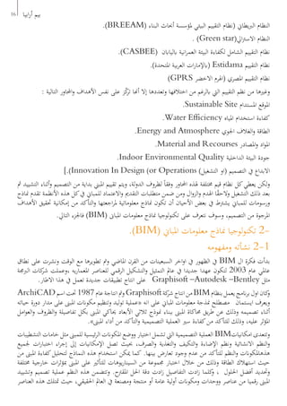 16 ‫ابيا‬‫ر‬‫أ‬ ‫بيم‬
.)BREEAM( ‫البناء‬ ‫أحباث‬ ‫ملؤسسة‬ ‫البيئي‬ ‫التقييم‬ ‫(نظام‬ ‫يطاين‬‫رب‬‫ال‬ ‫النظام‬
. )Green star(‫ايل‬‫رت‬‫االس‬ ‫النظام‬
.)CASBEE( ‫ابلياابن‬ ‫انية‬‫ر‬‫العم‬ ‫البيئة‬ ‫لكفاءة‬ ‫الشامل‬ ‫التقييم‬ ‫نظام‬
.)‫املتحدة‬ ‫بية‬‫ر‬‫الع‬ ‫ات‬‫ر‬‫(ابإلما‬ Estidama ‫التقييم‬ ‫نظام‬
)GPRS ‫االخضر‬ ‫(اهلرم‬ ‫املصري‬ ‫التقييم‬ ‫نظام‬
: ‫التالية‬ ‫احملاور‬‫و‬ ‫األهداف‬ ‫نفس‬ ‫على‬ ‫ز‬ّ‫ك‬‫تر‬ ‫أهنا‬ ‫إال‬ ‫وتعددها‬ ‫اختالفها‬ ‫من‬ ‫ابلرغم‬ ‫اليت‬ ‫التقييم‬ ‫نظم‬ ‫من‬ ‫وغريها‬
.Sustainable Site ‫املستدام‬ ‫املوقع‬
.Water Efficiency ‫املياه‬ ‫استخدام‬ ‫كفاءة‬
.Energy and Atmosphere ‫اجلوي‬ ‫الغالف‬‫و‬ ‫الطاقة‬
.Material and Recourses ‫املصادر‬‫و‬ ‫اد‬‫و‬‫امل‬
.Indoor Environmental Quality ‫الداخلية‬ ‫البيئة‬ ‫جودة‬
].)Innovation In Design (or Operations )‫التشغيل‬ ‫(او‬ ‫التصميم‬ ‫يف‬ ‫االبداع‬
‫مث‬ ‫التشييد‬ ‫أثناء‬‫و‬ ‫التصميم‬ ‫من‬ ‫بداية‬ ‫املبين‬ ‫تقييم‬ ‫ويتم‬ ،‫لة‬‫و‬‫الد‬ ‫لظروف‬ ً‫ا‬‫وفق‬ ‫احملاور‬ ‫هلذه‬ ‫خمتلفة‬ ‫قيم‬ ‫نظام‬ ‫كل‬‫يعطي‬ ‫لكن‬‫و‬
‫مناذج‬ ‫تقدم‬ ‫األنظمة‬ ‫هذه‬ ‫كل‬‫يف‬ ‫للمباين‬ ‫االعتماد‬‫و‬ ‫التقدمي‬ ‫متطلبات‬ ‫ضمن‬ ‫ومن‬ ‫ال‬‫و‬‫الز‬‫و‬ ‫اهلدم‬ ‫ا‬ً‫ق‬‫والح‬ ‫التشغيل‬ ‫ذلك‬ ‫بعد‬
‫األهداف‬ ‫حتقيق‬ ‫إمكانية‬ ‫من‬ ‫التأكد‬‫و‬ ‫اجعتها‬‫ر‬‫مل‬ ‫معلوماتية‬ ‫مناذج‬ ‫تكون‬ ‫أن‬ ‫األحيان‬ ‫بعض‬ ‫يف‬ ‫يشرتط‬ ‫للمباين‬ ‫ورسومات‬
.‫التايل‬ ‫فاجلزء‬ )BIM( ‫املباىن‬ ‫معلومات‬ ‫مناذج‬ ‫لوجيا‬‫و‬‫تكن‬ ‫على‬ ‫نتعرف‬ ‫وسوف‬ ،‫التصميم‬ ‫من‬ ‫املرجوة‬
.)BIM( ‫املباين‬ ‫معلومات‬ ‫مناذج‬ ‫لوجيا‬‫و‬‫تكن‬ 2-
‫ومفهومه‬ ‫نشأته‬ 2-1
‫نطاق‬ ‫على‬ ‫ونشرت‬ ‫الوقت‬ ‫مع‬ ‫تطويرها‬ ‫ومت‬ ‫املاضي‬ ‫القرن‬ ‫من‬ ‫السبعينات‬ ‫اخر‬‫و‬‫ا‬ ‫يف‬ ‫الظهور‬ ‫يف‬ BIM ‫ال‬ ‫فكرة‬ ‫بدأت‬
‫الربجمة‬ ‫كات‬‫شر‬ ‫،وعملت‬ ‫يه‬‫ر‬‫املعما‬ ‫للعناصر‬ ‫الرقمي‬ ‫التشكيل‬‫و‬ ‫التمثيل‬ ‫عامل‬ ‫يف‬ ‫جديدا‬ ‫عهدا‬ ‫لتكون‬ 2003 ‫عام‬ ‫عاملي‬
.‫االطار‬ ‫هذا‬ ‫يف‬ ‫تعمل‬ ‫جديدة‬ ‫تطبيقات‬ ‫انتاج‬ ‫على‬ Graphisoft –Autodesk –Bentley ‫مثل‬
ArchiCAD‫اسم‬‫حتت‬1987‫عام‬‫انتاجة‬‫ومت‬Graphisoft‫كة‬‫شر‬‫انتاج‬‫من‬BIM‫بنظام‬‫يعمل‬‫انمج‬‫ر‬‫ب‬‫اول‬‫كان‬‫و‬
‫حياته‬ ‫دورة‬ ‫مدار‬ ‫على‬ ‫املبىن‬ ‫مكوانت‬ ‫وتنظيم‬ ‫ليد‬‫و‬‫ت‬ ‫«عملية‬ ‫انه‬ ‫على‬ ‫املباين‬ ‫معلومات‬ ‫منذجة‬ ‫مصطلح‬ ‫ايستمان‬ ‫ويعرف‬
‫امل‬‫و‬‫الع‬‫و‬ ‫الظروف‬‫و‬ ‫تفاصيلة‬ ‫بكل‬ ‫املبىن‬ ‫حياكي‬ ‫األبعاد‬ ‫ثالثي‬ ‫منوذج‬ ‫ببناء‬ ‫املبىن‬ ‫حماكاة‬ ‫يق‬‫ر‬‫ط‬ ‫عن‬ ‫وذلك‬ ‫تصميمه‬ ‫أثناء‬
.»‫املبىن‬ ‫أداء‬ ‫من‬ ‫التأكد‬‫و‬ ‫التصميمية‬ ‫العملية‬ ‫سري‬ ‫كفاءة‬‫من‬ ‫للتأكد‬ ‫وذلك‬ ،‫عليه‬ ‫املؤثر‬
‫التشطيبات‬ ‫خامات‬ ‫مثل‬ ‫للمبىن‬ ‫ئيسية‬‫ر‬‫ال‬ ‫املكوانت‬ ‫ووضع‬ ‫اختيار‬ ‫تشمل‬ ‫اليت‬ ‫التصميمية‬ ‫العملية‬ BIM‫امكانيات‬ ‫وتتعدى‬
‫جلميع‬ ‫ات‬‫ر‬‫اختبا‬ ‫اء‬‫ر‬‫إج‬ ‫إىل‬ ‫اإلمكانيات‬ ‫تصل‬ ‫حبيث‬ ،‫الصرف‬‫و‬ ‫التغذية‬‫و‬ ‫التكيف‬‫و‬ ‫اإلضاءة‬ ‫ونظم‬ ‫االنشائية‬ ‫النظم‬‫و‬
‫من‬ ‫املبىن‬ ‫كفاءة‬‫لتحليل‬ ‫النماذج‬ ‫هذه‬ ‫استخدام‬ ‫ميكن‬ ‫كما‬ .‫بينها‬ ‫تعارض‬ ‫وجود‬ ‫عدم‬ ‫من‬ ‫للتأكد‬ ‫النظم‬‫و‬ ‫هذهاملكوانت‬
‫خمتلفة‬ ‫خارجية‬ ‫ات‬‫ر‬‫مبؤث‬ ‫املبىن‬ ‫على‬ ‫للتأثري‬ ‫يوهات‬‫ر‬‫السينا‬ ‫من‬ ‫جمموعة‬ ‫اختبار‬ ‫خالل‬ ‫من‬ ‫وذلك‬ ‫الطاقة‬ ‫استهالك‬ ‫حيث‬
‫وتشييد‬ ‫تصميم‬ ‫عملية‬ ‫النظم‬ ‫هذه‬ ‫وتتضمن‬ .‫املقرتح‬ ‫احلل‬ ‫دقة‬ ‫ادت‬‫ز‬ ‫التفاصيل‬ ‫ادت‬‫ز‬ ‫كلما‬‫و‬ ، ‫احللول‬ ‫أفضل‬ ‫وحتديد‬
‫العناصر‬ ‫هذه‬ ‫متتلك‬ ‫حيث‬ ،‫احلقيقي‬ ‫العامل‬ ‫يف‬ ‫ومصنعة‬ ‫منتجة‬ ‫أو‬ ‫عامة‬ ‫لية‬‫و‬‫أ‬ ‫ومكوانت‬ ‫ووحدات‬ ‫عناصر‬ ‫من‬ ‫رقميا‬ ‫املبىن‬
 